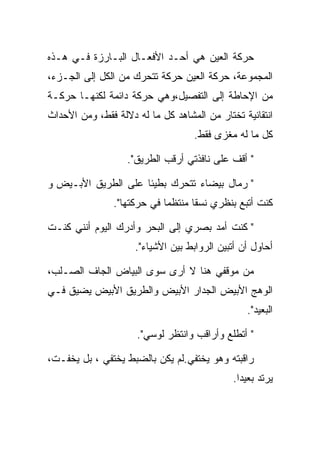 ‫ﺤﺭﻜﺔ ﺍﻟﻌﻴﻥ ﻫﻲ ﺃﺤـﺩ ﺍﻷﻓﻌـﺎل ﺍﻟﺒـﺎﺭﺯﺓ ﻓـﻲ ﻫـﺫﻩ‬
‫ﺍﻟﻤﺠﻤﻭﻋﺔ، ﺤﺭﻜﺔ ﺍﻟﻌﻴﻥ ﺤﺭﻜﺔ ﺘﺘﺤﺭﻙ ﻤﻥ ﺍﻟﻜل ﺇﻟﻰ ﺍﻟﺠـﺯﺀ،‬
‫ﻤﻥ ﺍﻹﺤﺎﻁﺔ ﺇﻟﻰ ﺍﻟﺘﻔﺼﻴل،ﻭﻫﻲ ﺤﺭﻜﺔ ﺩﺍﺌﻤﺔ ﻟﻜﻨﻬـﺎ ﺤﺭﻜـﺔ‬
‫ﺍﻨﺘﻘﺎﺌﻴﺔ ﺘﺨﺘﺎﺭ ﻤﻥ ﺍﻟﻤﺸﺎﻫﺩ ﻜل ﻤﺎ ﻟﻪ ﺩﻻﻟﺔ ﻓﻘﻁ، ﻭﻤﻥ ﺍﻷﺤﺩﺍﺙ‬
                                    ‫ﻜل ﻤﺎ ﻟﻪ ﻤﻐﺯﻯ ﻓﻘﻁ.‬

                   ‫" ﺃﻗﻑ ﻋﻠﻰ ﻨﺎﻓﺫﺘﻲ ﺃﺭﻗﺏ ﺍﻟﻁﺭﻴﻕ".‬

‫" ﺭﻤﺎل ﺒﻴﻀﺎﺀ ﺘﺘﺤﺭﻙ ﺒﻁﻴﺌﺎ ﻋﻠﻰ ﺍﻟﻁﺭﻴﻕ ﺍﻷﺒـﻴﺽ ﻭ‬
                ‫ﻜﻨﺕ ﺃﺘﺒﻊ ﺒﻨﻅﺭﻱ ﻨﺴﻘﺎ ﻤﻨﺘﻅﻤﺎ ﻓﻲ ﺤﺭﻜﺘﻬﺎ".‬

‫" ﻜﻨﺕ ﺃﻤﺩ ﺒﺼﺭﻱ ﺇﻟﻰ ﺍﻟﺒﺤﺭ ﻭﺃﺩﺭﻙ ﺍﻟﻴﻭﻡ ﺃﻨﻨﻲ ﻜﻨـﺕ‬
                     ‫ﺃﺤﺎﻭل ﺃﻥ ﺃﺘﺒﻴﻥ ﺍﻟﺭﻭﺍﺒﻁ ﺒﻴﻥ ﺍﻷﺸﻴﺎﺀ".‬

‫ﻤﻥ ﻤﻭﻗﻔﻲ ﻫﻨﺎ ﻻ ﺃﺭﻯ ﺴﻭﻯ ﺍﻟﺒﻴﺎﺽ ﺍﻟﺠﺎﻑ ﺍﻟﺼـﻠﺏ،‬
‫ﺍﻟﻭﻫﺞ ﺍﻷﺒﻴﺽ ﺍﻟﺠﺩﺍﺭ ﺍﻷﺒﻴﺽ ﻭﺍﻟﻁﺭﻴﻕ ﺍﻷﺒﻴﺽ ﻴﻀﻴﻕ ﻓـﻲ‬
                                                 ‫ﺍﻟﺒﻌﻴﺩ".‬

                     ‫" ﺃﺘﻁﻠﻊ ﻭﺃﺭﺍﻗﺏ ﻭﺍﻨﺘﻅﺭ ﻟﻭﺴﻲ".‬

‫ﺭﺍﻗﺒﺘﻪ ﻭﻫﻭ ﻴﺨﺘﻔﻲ.ﻟﻡ ﻴﻜﻥ ﺒﺎﻟﻀﺒﻁ ﻴﺨﺘﻔﻲ ، ﺒل ﻴﺨﻔـﺕ،‬
                                             ‫ﻴﺭﺘﺩ ﺒﻌﻴﺩﺍ.‬
 