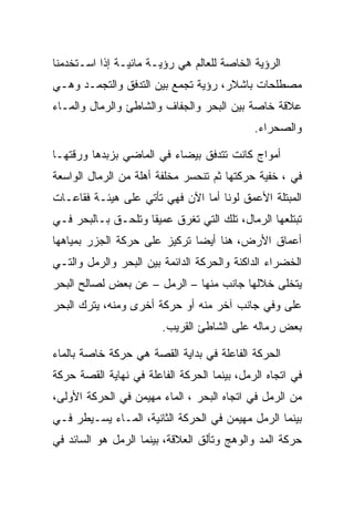 ‫ﺍﻟﺭﺅﻴﺔ ﺍﻟﺨﺎﺼﺔ ﻟﻠﻌﺎﻟﻡ ﻫﻲ ﺭﺅﻴـﺔ ﻤﺎﺌﻴـﺔ ﺇﺫﺍ ﺍﺴـﺘﺨﺩﻤﻨﺎ‬
‫ﻤﺼﻁﻠﺤﺎﺕ ﺒﺎﺸﻼﺭ، ﺭﺅﻴﺔ ﺘﺠﻤﻊ ﺒﻴﻥ ﺍﻟﺘﺩﻓﻕ ﻭﺍﻟﺘﺠﻤـﺩ ﻭﻫـﻲ‬
‫ﻋﻼﻗﺔ ﺨﺎﺼﺔ ﺒﻴﻥ ﺍﻟﺒﺤﺭ ﻭﺍﻟﺠﻔﺎﻑ ﻭﺍﻟﺸﺎﻁﺊ ﻭﺍﻟﺭﻤﺎل ﻭﺍﻟﻤـﺎﺀ‬
                                             ‫ﻭﺍﻟﺼﺤﺭﺍﺀ.‬

‫ﺃﻤﻭﺍﺝ ﻜﺎﻨﺕ ﺘﺘﺩﻓﻕ ﺒﻴﻀﺎﺀ ﻓﻲ ﺍﻟﻤﺎﻀﻲ ﺒﺯﺒﺩﻫﺎ ﻭﺭﻗﺘﻬـﺎ‬
‫ﻓﻲ ، ﺨﻔﻴﺔ ﺤﺭﻜﺘﻬﺎ ﺜﻡ ﺘﻨﺤﺴﺭ ﻤﺨﻠﻔﺔ ﺃﻫﻠﺔ ﻤﻥ ﺍﻟﺭﻤﺎل ﺍﻟﻭﺍﺴﻌﺔ‬
‫ﺍﻟﻤﺒﺘﻠﺔ ﺍﻷﻋﻤﻕ ﻟﻭﻨﺎ ﺃﻤﺎ ﺍﻵﻥ ﻓﻬﻲ ﺘﺄﺘﻲ ﻋﻠﻰ ﻫﻴﺌـﺔ ﻓﻘﺎﻋـﺎﺕ‬
‫ﺘﺒﺘﻠﻌﻬﺎ ﺍﻟﺭﻤﺎل، ﺘﻠﻙ ﺍﻟﺘﻲ ﺘﻐﺭﻕ ﻋﻤﻴﻘﺎ ﻭﺘﻠﺤـﻕ ﺒـﺎﻟﺒﺤﺭ ﻓـﻲ‬
‫ﺃﻋﻤﺎﻕ ﺍﻷﺭﺽ، ﻫﻨﺎ ﺃﻴﻀﺎ ﺘﺭﻜﻴﺯ ﻋﻠﻰ ﺤﺭﻜﺔ ﺍﻟﺠﺯﺭ ﺒﻤﻴﺎﻫﻬﺎ‬
‫ﺍﻟﺨﻀﺭﺍﺀ ﺍﻟﺩﺍﻜﻨﺔ ﻭﺍﻟﺤﺭﻜﺔ ﺍﻟﺩﺍﺌﻤﺔ ﺒﻴﻥ ﺍﻟﺒﺤﺭ ﻭﺍﻟﺭﻤل ﻭﺍﻟﺘـﻲ‬
‫ﻴﺘﺨﻠﻰ ﺨﻼﻟﻬﺎ ﺠﺎﻨﺏ ﻤﻨﻬﺎ – ﺍﻟﺭﻤل – ﻋﻥ ﺒﻌﺽ ﻟﺼﺎﻟﺢ ﺍﻟﺒﺤﺭ‬
‫ﻋﻠﻰ ﻭﻓﻲ ﺠﺎﻨﺏ ﺁﺨﺭ ﻤﻨﻪ ﺃﻭ ﺤﺭﻜﺔ ﺃﺨﺭﻯ ﻭﻤﻨﻪ، ﻴﺘﺭﻙ ﺍﻟﺒﺤﺭ‬
                        ‫ﺒﻌﺽ ﺭﻤﺎﻟﻪ ﻋﻠﻰ ﺍﻟﺸﺎﻁﺊ ﺍﻟﻘﺭﻴﺏ.‬

‫ﺍﻟﺤﺭﻜﺔ ﺍﻟﻔﺎﻋﻠﺔ ﻓﻲ ﺒﺩﺍﻴﺔ ﺍﻟﻘﺼﺔ ﻫﻲ ﺤﺭﻜﺔ ﺨﺎﺼﺔ ﺒﺎﻟﻤﺎﺀ‬
‫ﻓﻲ ﺍﺘﺠﺎﻩ ﺍﻟﺭﻤل، ﺒﻴﻨﻤﺎ ﺍﻟﺤﺭﻜﺔ ﺍﻟﻔﺎﻋﻠﺔ ﻓﻲ ﻨﻬﺎﻴﺔ ﺍﻟﻘﺼﺔ ﺤﺭﻜﺔ‬
‫ﻤﻥ ﺍﻟﺭﻤل ﻓﻲ ﺍﺘﺠﺎﻩ ﺍﻟﺒﺤﺭ ، ﺍﻟﻤﺎﺀ ﻤﻬﻴﻤﻥ ﻓﻲ ﺍﻟﺤﺭﻜﺔ ﺍﻷﻭﻟﻰ،‬
‫ﺒﻴﻨﻤﺎ ﺍﻟﺭﻤل ﻤﻬﻴﻤﻥ ﻓﻲ ﺍﻟﺤﺭﻜﺔ ﺍﻟﺜﺎﻨﻴﺔ، ﺍﻟﻤـﺎﺀ ﻴﺴـﻴﻁﺭ ﻓـﻲ‬
‫ﺤﺭﻜﺔ ﺍﻟﻤﺩ ﻭﺍﻟﻭﻫﺞ ﻭﺘﺄﻟﻕ ﺍﻟﻌﻼﻗﺔ، ﺒﻴﻨﻤﺎ ﺍﻟﺭﻤل ﻫﻭ ﺍﻟﺴﺎﺌﺩ ﻓﻲ‬
 