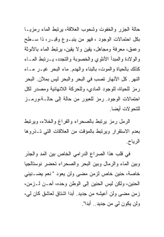 ‫ﺤﺎﻟﺔ ﺍﻟﺠﺯﺭ ﻭﺍﻟﺨﻔﻭﺕ ﻭﺸﺤﻭﺏ ﺍﻟﻌﻼﻗﺔ، ﻴﺭﺘﺒﻁ ﺍﻟﻤﺎﺀ ﺭﻤﺯﻴـﺎ‬
‫ﺒﻜل ﺍﺤﺘﻤﺎﻻﺕ ﺍﻟﻭﺠﻭﺩ ، ﻓﻬﻭ ﻤﻥ ﻴﻨﺒـﻭﻉ ﻭﻗﺒـﺭ، ﺫﺍ ﺴـﻁﺢ‬
‫ﻭﻋﻤﻕ، ﻤﻌﺭﻓﺔ ﻭﻤﺠﺎﻫل، ﻴﻘﻴﻥ ﻭﻻ ﻴﻘﻴﻥ، ﻴﺭﺘﺒﻁ ﺍﻟﻤﺎﺀ ﺒﺎﻷﻨﻭﺜﺔ‬
‫ﻭﺍﻟﻭﻻﺩﺓ ﻭﺍﻟﻤﺒﺩﺃ ﺍﻷﻨﺜﻭﻱ ﻭﺍﻟﺨﺼﻭﺒﺔ ﻭﺍﻟﺘﺠﺩﺩ، ﻴـﺭﺘﺒﻁ ﺍﻟﻤـﺎﺀ‬
‫ﻜﺫﻟﻙ ﺒﺎﻟﺤﻴﺎﺓ ﻭﺍﻟﻤﻭﺕ، ﺒﺎﻟﺒﻨﺎﺀ ﻭﺍﻟﻬﺩﻡ. ﻤﺎﺀ ﺍﻟﺒﺤﺭ ﻏﻴـﺭ ﻤـﺎﺀ‬
‫ﺍﻟﻨﻬﺭ. ﻜل ﺍﻷﻨﻬﺎﺭ ﺘﺼﺏ ﻓﻲ ﺍﻟﺒﺤﺭ ﻭﺍﻟﺒﺤﺭ ﻟﻴﺱ ﺒﻤﻶﻥ. ﺍﻟﺒﺤﺭ‬
‫ﺭﻤﺯ ﻟﻠﺤﻴﺎﺓ، ﻟﻠﻭﺠﻭﺩ ﺍﻟﻤﺎﺩﻱ، ﻭﻟﻠﺤﺭﻜﺔ ﺍﻟﻼﻨﻬﺎﺌﻴﺔ ﻭﻤﺼﺩﺭ ﻟﻜل‬
‫ﺍﺤﺘﻤﺎﻻﺕ ﺍﻟﻭﺠﻭﺩ. ﺭﻤﺯ ﻟﻠﻌﺒﻭﺭ ﻤﻥ ﺤﺎﻟﺔ ﺇﻟﻰ ﺤﺎﻟـﺔ،ﻭﺭﻤـﺯ‬
                                         ‫ﻟﻠﺘﺤﻭﻻﺕ ﺃﻴﻀﺎ.‬

‫ﺍﻟﺭﻤل ﺭﻤﺯ ﻴﺭﺘﺒﻁ ﺒﺎﻟﺼﺤﺭﺍﺀ ﻭﺍﻟﻔﺭﺍﻍ ﻭﺍﻟﺨﻼﺀ، ﻭﻴﺭﺘﺒﻁ‬
‫ﺒﻌﺩﻡ ﺍﻻﺴﺘﻘﺭﺍﺭ ﻭﻴﺭﺘﺒﻁ ﺒﺎﻟﻤﺅﻗﺕ ﻤﻥ ﺍﻟﻌﻼﻗﺎﺕ ﺍﻟﺘﻲ ﺘـﺫﺭﻭﻫﺎ‬
                                                 ‫ﺍﻟﺭﻴﺎﺡ.‬

‫ﻓﻲ ﻗﻠﺏ ﻫﺫﺍ ﺍﻟﺼﺭﺍﻉ ﺍﻟﺩﺭﺍﻤﻲ ﺍﻟﺨﺎﺹ ﺒﻴﻥ ﺍﻟﻤﺩ ﻭﺍﻟﺠﺫﺭ‬
‫ﻭﺒﻴﻥ ﺍﻟﻤﺎﺀ ﻭﺍﻟﺭﻤﺎل ﻭﺒﻴﻥ ﺍﻟﺒﺤﺭ ﻭﺍﻟﺼﺤﺭﺍﺀ ﺘﺤﻀﺭ ﻨﻭﺴﺘﺎﻟﺠﻴﺎ‬
‫ﺨﺎﺼﺔ، ﺤﻨﻴﻥ ﺨﺎﺹ ﻟﺯﻤﻥ ﻤﻀﻰ ﻭﻟﻥ ﻴﻌﻭﺩ " ﻨﻌﻡ ﻴﻀـﻨﻴﻨﻲ‬
‫ﺍﻟﺤﻨﻴﻥ، ﻭﻟﻜﻥ ﻟﻴﺱ ﺍﻟﺤﻨﻴﻥ ﺇﻟﻰ ﺍﻟﻭﻁﻥ ﻭﺤﺩﻩ، ﺃﺤـﻥ ﻟـﺯﻤﻥ،‬
‫ﺯﻤﻥ ﻤﻀﻰ ﻭﻟﻥ ﺃﻋﻴﺸﻪ ﻤﻥ ﺠﺩﻴﺩ. ﺃﺒﺩﺍ ﺍﺸﺘﺎﻕ ﻟﻌﺎﺸﻕ ﻜﺎﻥ ﻟﻲ،‬
                           ‫ﻭﻟﻥ ﻴﻜﻭﻥ ﻟﻲ ﻤﻥ ﺠﺩﻴﺩ.. ﺃﺒﺩﺍ".‬
 