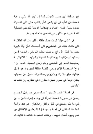 ‫ﻏﻴﺭ ﻤﻤﻜﻨﺔ ﺍﻵﻥ ﺒﺴﺒﺏ ﺍﻟﻤﻭﺕ. ﻜﻤﺎ ﺃﻥ ﺍﻷﻤﺭ ﻗﺩ ﻴﺸﻲ ﺒﺭﻏﺒﺔ‬
‫ﺨﺎﺼﺔ ﻤﻥ ﺍﻷﺏ ﻓﻲ ﺃﻥ ﻴﺸﻌﺭ ﺍﻷﻡ ﺒﺎﻟﺫﻨﺏ ﺤﺘﻰ ﺘﺄﺘﻲ ﻟﻪ ﺒﺎﺒﻨﺔ‬
‫ﺠﺩﻴﺩﺓ ﺒﺩﻴﻠﺔ. ﻓﻘﺩﺍﻥ ﺍﻷﺒﻨﺎﺀ ﻭﺍﻹﻤﻜﺎﻨﻴﺔ ﺍﻟﺩﺍﺌﻤﺔ ﻟﻔﻘﺩﺍﻨﻬﻡ ﺍﺤﺘﻤﺎﻟﻴﺔ‬
           ‫ﻗﺎﺌﻤﺔ ﻋﻠﻰ ﻨﺤﻭ ﻤﺘﻜﺭﺭ ﻓﻲ ﻗﺼﺹ ﻫﺫﻩ ﺍﻟﻤﺠﻤﻭﻋﺔ.‬

‫ﻓﻲ " ﺸﻲ ﻤﻴﻠﻭ" ﻟﻴﺴﺕ ﻫﻨﺎﻙ ﻁﻔﻠﺔ ، ﻟﻜﻥ ﻫﻨـﺎﻙ ﺍﻟﻁﻔﻠـﺔ‬
‫ﺍﻟﺘﻲ ﻜﺎﻨﺕ ﻫﻨﺎﻙ ﻓﻲ ﺍﻟﻤﺎﻀﻲ،ﻭﺍﻟﺘﻲ ﺃﺼﺒﺤﺕ ﺍﻵﻥ ﺍﺒﻨﺔ ﻜﺒﻴﺭﺓ‬
‫ﺘﺠﺎﻭﺯﻫﺎ ﻗﻁﺎﺭ ﺍﻟﺯﻭﺍﺝ ﻭﻭﺼﻑ ﻟﻸﺏ ﺍﻟﻴﻭﻨﺎﻨﻲ ﻭﺍﺒﻨﺘـﻪ ﻓـﻲ‬
‫ﻭﺤﺩﺘﻬﻤﺎ ﻭﻋﺯﻟﺘﻬﻤﺎ ﻭﻭﺤﺸﺘﻬﻤﺎ ﺍﻟﺸﺩﻴﺩﺓ ﻭﻜﺂﺒﺘﻬﻤـﺎ ﺍﻟﻼﻨﻬﺎﺌﻴـﺔ‬
‫ﻭﺤﻨﻴﻨﻬﻤﺎ ﺍﻟﺩﺍﺌﻡ ﺇﻟﻰ ﺍﻟﻤﺎﻀﻲ ﻭﺃﻴﺎﻡ ﺯﻤﺎﻥ ﺍﻟﺠﻤﻴﻠﺔ. ﻜﻤـﺎ ﺃﻥ "‬
‫ﻓﺭﺡ" ﺍﻟﺸﺨﺼﻴﺔ ﺍﻷﺨﺭﻯ ﻓﻲ ﺍﻟﻘﺼﺔ ﻤﻁﻠﻘﺔ ﻟﺩﻴﻬﺎ ﻭﻟﺩ ﻫﻭ ﻜـل‬
‫ﺤﻴﺎﺘﻬﺎ، ﻤﻴﻠﻭ ﺒﻼ ﻭﻟﺩ ﻭﻻ ﺯﻭﺝ ﻭﻫﻨﺎﻙ ﻭﺍﻟﺩ ﻋﺎﺠﺯ ﻋﻥ ﺤﻤﺎﻴﺘﻬﺎ‬
‫ﻴﺤﺩﻕ ﺩﻭﻤﺎ ﻓﻲ ﺼﻭﺭ ﻤﻬﺘﺯﺓ ﻤﺘﻜﺭﺭﺓ ﻓﻲ ﺘﻠﻴﻔﺯﻴـﻭﻥ ﺒﺎﻫـﺕ‬
                                                     ‫ﺍﻷﻟﻭﺍﻥ.‬

‫ﻓﻲ ﻗﺼﺔ " ﺘﺤﺕ ﺍﻟﺘﻤﺭﻴﻥ " ﻫﻨﺎﻙ ﺼﺒﻲ ﻀـﺌﻴل ﺍﻟﺠﺴـﻡ‬
‫ﻴﺤﻤﻠﻕ ﻓﻲ ﺼﻭﺭﺓ ﺨﺎﺼﺔ ﻻﻤﺭﺃﺓ ﻓﻲ ﻭﻀﻊ ﺇﻏﺭﺍﺀ ﺘﻌﻠﻥ ﻋـﻥ‬
‫ﺸﺊ ﻤﺎ.ﻁﻔل ﻀﺎﺌﻊ ﻓﻲ ﺍﻟﻠﻴل ﻭﺍﻟﻔﻘﺭ ﻭﺍﻟﻼﻜﻴﺎﻥ. ﻋﻡ ﻋﺒﺩﻩ ﻭﺁﻤﻨﺔ‬
‫ﺍﻟﺨﺎﺩﻤﺔ ﺍﻟﺴﺎﺒﻘﺎﻥ ﻓﻲ ﻗﺼﺔ ) ﻋﻭﺩﺓ ( ﻜﺎﻨﺎ ﻴﻌﺎﻨﻴﺎﻥ ﺍﻻﺨﺘﻨﺎﻕ ﻤﻥ‬
‫ﻋﺩﻡ ﻭﺠﻭﺩ ﺃﻁﻔﺎل ﻟﺩﻴﻬﻤﺎ ، ﻭﻫﻨﺎﻙ ﺍﻟﺤﺎﺠـﺔ ﺍﻟﺩﺍﺌﻤـﺔ ﻟﻸﺒﻨـﺎﺀ‬
 