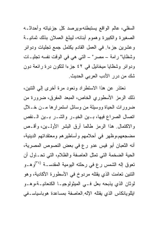 ‫ﺍﻟﺴﻔﻠﻲ، ﻋﺎﻟﻡ ﺍﻟﻭﺍﻗﻊ ﻴﺴﺘﺒﻁﻨﻪ،ﻭﻴﺭﺼﺩ ﻜل ﺠﺯﺌﻴﺎﺘﻪ ﻭﺃﺤﺩﺍﺜـﻪ‬
‫ﺍﻟﺼﻐﻴﺭﺓ ﻭﺍﻟﻜﺒﻴﺭﺓ ﻭﻫﻤﻭﻡ ﺃﺒﻨﺎﺌﻪ، ﻟﻴﺒﻠﻎ ﺍﻟﻌﻤﻼﻥ ﺒﺫﻟﻙ ﺜﻤﺎﻨﻴـﺔ‬
‫ﻭﻋﺸﺭﻴﻥ ﺠﺯﺀﺍ. ﻓﻲ ﺍﻟﻌﻤل ﺍﻟﻘﺎﺩﻡ ﻴﻜﺘﻤل ﺠﻤﻊ ﺘﺠﻠﻴﺎﺕ ﻭﺩﻭﺍﺌﺭ‬
‫ﻭﺸﻅﺎﻴﺎ" ﺭﺍﻤﺔ – ﻤﺼﺭ" – ﺍﻟﺘﻲ ﻫﻲ ﻓﻲ ﺍﻟﻭﻗﺕ ﻨﻔﺴﻪ ﺘﺠﻠﻴـﺎﺕ‬
‫ﻭﺩﻭﺍﺌﺭ ﻭﺸﻅﺎﻴﺎ ﻤﻴﺨﺎﺌﻴل ﻓﻲ ٢٤ ﺠﺯﺀﺍ ﻟﺘﻜﻭﻥ ﺩﺭﺓ ﺭﺍﺌﻌﺔ ﺩﻭﻥ‬
                     ‫‪‬‬
                      ‫ﺸﻙ ﻤﻥ ﺩﺭﺭ ﺍﻷﺩﺏ ﺍﻟﻌﺭﺒﻲ ﺍﻟﺤﺩﻴﺙ.‬

‫ﻨﻌﺘﺫﺭ ﻋﻥ ﻫﺫﺍ ﺍﻻﺴﺘﻁﺭﺍﺩ ﻭﻨﻌﻭﺩ ﻤﺭﺓ ﺃﺨﺭﻯ ﺇﻟﻲ ﺍﻟﺘﻨﻴﻥ،‬
‫ﺫﻟﻙ ﺍﻟﺭﻤﺯ ﺍﻷﺴﻁﻭﺭﻱ ﺍﻟﺨﺎﺹ، ﺍﻟﻤﺒﻌﺩ ﺍﻟﻤﻔﺭﻕ، ﻀﺭﻭﺭﺓ ﻤﻥ‬
‫ﻀﺭﻭﺭﺍﺕ ﺍﻟﺤﻴﺎﺓ ﻭﻭﺴﻴﻠﺔ ﻤﻥ ﻭﺴﺎﺌل ﺍﺴﺘﻤﺭﺍﺭﻫﺎ ﻤـﻥ ﺨـﻼل‬
‫ﺍﺘﺼﺎل ﺍﻟﺼﺭﺍﻉ ﻓﻴﻬﺎ، ﺒـﻴﻥ ﺍﻟﺨﻴـﺭ ﻭﺍﻟﺸـﺭ ﺒـﻴﻥ ﺍﻟـﻨﻘﺹ‬
‫ﻭﺍﻻﻜﺘﻤﺎل. ﻫﺫﺍ ﺍﻟﺭﻤﺯ ﻁﺎﻟﻤﺎ ﺃﺭﻕ ﺍﻟﺒﺸﺭ ﺍﻷﻭﻟـﻴﻥ، ﻭﺃﻗـﺹ‬
‫ﻤﻀﺠﻌﻬﻡ،ﻭﻅﻬﺭ ﻓﻲ ﺃﺤﻼﻤﻬﻡ ﻭﺃﺴﺎﻁﻴﺭﻫﻡ ﻭﻤﻌﺘﻘﺩﺍﺘﻬﻡ ﺍﻟﺩﻴﻨﻴﺔ،‬
‫ﺃﻨﻪ ﺍﻟﺜﻌﺒﺎﻥ ﺃﺒﻭ ﻓﻴﺱ ﻋﺩﻭ ﺭﻉ ﻓﻲ ﺒﻌﺽ ﺍﻟﻨﺼﻭﺹ ﺍﻟﻤﺼﺭﻴﺔ،‬
‫ﺍﻟﺤﻴﺔ ﺍﻟﻀﺨﻤﺔ ﺍﻟﺘﻲ ﺘﻤﺜل ﺍﻟﻌﺎﺼﻔﺔ ﻭﺍﻟﻅﻼﻡ، ﺍﻟﺘﻲ ﺘﺤـﺎﻭل ﺃﻥ‬
‫ﺘﻌﻭﻕ ﺇﻟﻪ ﺍﻟﺸﻤﺱ ﺭﻉ ﻓﻲ ﺭﺤﻠﺘﻪ ﺍﻟﻴﻭﻤﻴﺔ ﺍﻟﻤﻘﺩﺴـﺔ )٤٣(ﻭﻫـﻭ‬
‫ﺍﻟﺘﻨﻴﻥ ﺘﻌﺎﻤﺕ ﺍﻟﺫﻱ ﻴﻘﺘﻠﻪ ﻤﺭﺩﻭﺥ ﻓﻲ ﺍﻷﺴﻁﻭﺭﺓ ﺍﻷﻜﺎﺩﻴﺔ، ﻭﻫﻭ‬
‫ﻟﻭﺜﺎﻥ ﺍﻟﺫﻱ ﻴﺫﺒﺤﻪ ﺒﻌل ﻓـﻲ ﺍﻟﻤﻴﺜﻭﻟﻭﺠﻴـﺎ ﺍﻟﻜﻨﻌﺎﻨﻴـﺔ،ﻭﻫـﻭ‬
‫ﺍﻴﻠﻠﻭﻴﺎﻨﻜﺎﺱ ﺍﻟﺫﻱ ﻴﻘﺘﻠﻪ ﺍﻹﻟﻪ.ﺍﻟﻌﺎﺼﻔﺔ ﺒﻤﺴﺎﻋﺩﺓ ﻫﻭﺒﺎﺴﻴﺎﺴـﻔﻲ‬
 