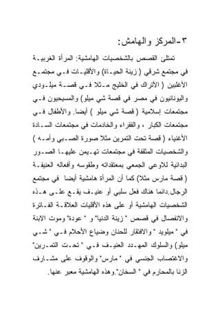 ‫٣-ﺍﻟﻤﺭﻜﺯ ﻭﺍﻟﻬﺎﻤﺵ:‬
‫ﺘﻤﺘﻠﺊ ﺍﻟﻘﺼﺹ ﺒﺎﻟﺸﺨﺼﻴﺎﺕ ﺍﻟﻬﺎﻤﺸﻴﺔ: ﺍﻟﻤﺭﺃﺓ ﺍﻟﻐﺭﺒﻴـﺔ‬
‫ﻓﻲ ﻤﺠﺘﻤﻊ ﺸﺭﻗﻲ ) ﺯﻴﻨﺔ ﺍﻟﺤﻴـﺎﺓ( ﻭﺍﻷﻗﻠﻴـﺎﺕ ﻓـﻲ ﻤﺠﺘﻤـﻊ‬
‫ﺍﻷﻏﻠﺒﻴﻥ ) ﺍﻷﺘﺭﺍﻙ ﻓﻲ ﺍﻟﺨﻠﻴﺞ ﻤـﺜﻼ ﻓـﻲ ﻗﺼـﺔ ﻤﻴﻠـﻭﺩﻱ‬
‫ﻭﺍﻟﻴﻭﻨﺎﻨﻴﻭﻥ ﻓﻲ ﻤﺼﺭ ﻓﻲ ﻗﺼﺔ ﺸﻲ ﻤﻴﻠﻭ( ﻭﺍﻟﻤﺴﻴﺤﻴﻭﻥ ﻓـﻲ‬
‫ﻤﺠﺘﻤﻌﺎﺕ ﺇﺴﻼﻤﻴﺔ ) ﻗﺼﺔ ﺸﻲ ﻤﻴﻠﻭ ( ﺃﻴﻀﺎ. ﻭﺍﻷﻁﻔﺎل ﻓـﻲ‬
‫ﻤﺠﺘﻤﻌﺎﺕ ﺍﻟﻜﺒﺎﺭ ، ﻭﺍﻟﻔﻘﺭﺍﺀ ﻭﺍﻟﺨﺎﺩﻤﺎﺕ ﻓﻲ ﻤﺠﺘﻤﻌﺎﺕ ﺍﻟﺴـﺎﺩﺓ‬
‫ﺍﻷﻏﻨﻴﺎﺀ ) ﻗﺼﺔ ﺘﺤﺕ ﺍﻟﺘﻤﺭﻴﻥ ﻤﺜﻼ ﺼﻭﺭﺓ ﺍﻟﺼـﺒﻲ ﻭﺃﻤـﻪ (‬
‫ﻭﺍﻟﺸﺨﺼﻴﺎﺕ ﺍﻟﻤﺜﻘﻔﺔ ﻓﻲ ﻤﺠﺘﻤﻌﺎﺕ ﺘﻬـﻴﻤﻥ ﻋﻠﻴﻬـﺎ ﺍﻟﺼـﻭﺭ‬
‫ﺍﻟﺒﺩﺍﺌﻴﺔ ﻟﻼﻭﻋﻲ ﺍﻟﺠﻤﻌﻲ ﺒﻤﻌﺘﻘﺩﺍﺘﻪ ﻭﻁﻘﻭﺴﻪ ﻭﺃﻓﻌﺎﻟﻪ ﺍﻟﻌﻨﻴﻔـﺔ‬
‫) ﻗﺼﺔ ﻤﺎﺭﺱ ﻤﺜﻼ( ﻜﻤﺎ ﺃﻥ ﺍﻟﻤﺭﺃﺓ ﻫﺎﻤﺸﻴﺔ ﺃﻴﻀﺎ ﻓﻲ ﻤﺠﺘﻤﻊ‬
‫ﺍﻟﺭﺠﺎل.ﺩﺍﺌﻤﺎ ﻫﻨﺎﻙ ﻓﻌل ﺴﻠﺒﻲ ﺃﻭ ﻋﻨﻴـﻑ ﻴﻘـﻊ ﻋﻠـﻰ ﻫـﺫﻩ‬
‫ﺍﻟﺸﺨﺼﻴﺎﺕ ﺍﻟﻬﺎﻤﺸﻴﺔ ﺃﻭ ﻋﻠﻰ ﻫﺫﻩ ﺍﻷﻗﻠﻴﺎﺕ ﺍﻟﻌﻼﻗـﺔ ﺍﻟﻔـﺎﺘﺭﺓ‬
‫ﻭﺍﻻﻨﻔﺼﺎل ﻓﻲ ﻗﺼﺹ " ﺯﻴﻨﺔ ﺍﻟﺩﻨﻴﺎ" ﻭ " ﻋﻭﺩﺓ" ﻭﻤﻭﺕ ﺍﻻﺒﻨﺔ‬
‫ﻓﻲ " ﻤﻴﻠﻭﻴﺩ " ﻭﺍﻻﻓﺘﻘﺎﺭ ﻟﻠﺤﻨﺎﻥ ﻭﻀﻴﺎﻉ ﺍﻷﺤﻼﻡ ﻓـﻲ " ﺸـﻲ‬
‫ﻤﻴﻠﻭ( ﻭﺍﻟﺴﻠﻭﻙ ﺍﻟﻤﻬـﺩﺩ ﺍﻟﻌﻨﻴـﻑ ﻓـﻲ " ﺘﺤـﺕ ﺍﻟﺘﻤـﺭﻴﻥ"‬
‫ﻭﺍﻻﻏﺘﺼﺎﺏ ﺍﻟﺠﻨﺴﻲ ﻓﻲ " ﻤﺎﺭﺱ" ﻭﺍﻟﻭﻗﻭﻑ ﻋﻠﻰ ﻤﺸـﺎﺭﻑ‬
     ‫ﺍﻟﺯﻨﺎ ﺒﺎﻟﻤﺤﺎﺭﻡ ﻓﻲ " ﺍﻟﺴﺨﺎﻥ".ﻭﻫﺫﻩ ﺍﻟﻬﺎﻤﺸﻴﺔ ﻤﻌﺒﺭ ﻋﻨﻬﺎ.‬
 