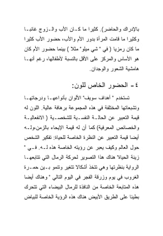 ‫ﺒﺎﻹﺩﺭﺍﻙ ﻭﺍﻟﺤﺎﻀﺭ(. ﻜﺜﻴﺭﺍ ﻤﺎ ﻜـﺎﻥ ﺍﻷﺏ ﻭﺍﻟـﺯﻭﺝ ﻏﺎﺌﺒـﺎ‬
‫ﻭﻜﺜﻴﺭﺍ ﻤﺎ ﻗﺎﻤﺕ ﺍﻟﻤﺭﺃﺓ ﺒﺩﻭﺭ ﺍﻷﻡ ﻭﺍﻷﺏ، ﺤﻀﻭﺭ ﺍﻷﺏ ﻜﺜﻴﺭﺍ‬
‫ﻤﺎ ﻜﺎﻥ ﺭﻤﺯﻴﺎ ) ﻓﻲ " ﺸﻲ ﻤﻴﻠﻭ" ﻤﺜﻼ ( ﺒﻴﻨﻤﺎ ﺤﻀﻭﺭ ﺍﻷﻡ ﻜﺎﻥ‬
‫ﻫﻭ ﺍﻷﺴﺎﺱ ﻭﺍﻟﻤﺭﻜﺯ ﻋﻠﻰ ﺍﻷﻗل ﺒﺎﻟﻨﺴﺒﺔ ﻷﻁﻔﺎﻟﻬﺎ، ﺭﻏﻡ ﺃﻨﻬـﺎ‬
                                ‫ﻫﺎﻤﺸﻴﺔ ﺍﻟﺸﻌﻭﺭ ﻭﺍﻟﻭﺠﺩﺍﻥ.‬

                       ‫٤- ﺍﻟﺤﻀﻭﺭ ﺍﻟﺨﺎﺹ ﻟﻠﻭﻥ:‬
‫ﺘﺴﺘﺨﺩﻡ " ﺃﻫﺩﺍﻑ ﺴﻭﻴﻑ" ﺍﻷﻟﻭﺍﻥ ﺒﺄﻨﻭﺍﻋﻬـﺎ ﻭﺩﺭﺠﺎﺘﻬـﺎ‬
‫ﻭﺘﺸﺒﻌﺎﺘﻬﺎ ﺍﻟﻤﺨﺘﻠﻔﺔ ﻓﻲ ﻫﺫﻩ ﺍﻟﻤﺠﻤﻭﻋﺔ ﺒﺭﻫﺎﻓﺔ ﻋﺎﻟﻴﺔ. ﺍﻟﻠﻭﻥ ﻟﻪ‬
‫ﻗﻴﻤﺔ ﺍﻟﺘﻌﺒﻴﺭ ﻋﻥ ﺍﻟﺤﺎﻟـﺔ ﺍﻟﻨﻔﺴـﻴﺔ ﻟﻠﺸﺨﺼـﻴﺔ ) ﺍﻻﻨﻔﻌﺎﻟﻴـﺔ‬
‫ﻭﺍﻟﺨﺼﺎﺌﺹ ﺍﻟﻤﻌﺭﻓﻴﺔ( ﻜﻤﺎ ﺃﻥ ﻟﻪ ﻗﻴﻤﺔ ﺍﻹﻴﺤﺎﺀ ﺒﺎﻟﺯﻤﻥ،ﻭﻟـﻪ‬
‫ﺃﻴﻀﺎ ﻗﻴﻤﺔ ﺍﻟﺘﻌﺒﻴﺭ ﻋﻥ ﺍﻟﻨﻅﺭﺓ ﺍﻟﺨﺎﺼﺔ ﻟﻠﺤﻴﺎﺓ: ﺘﻔﻜﻴﺭ ﺍﻟﺸﺨﺹ‬
‫ﺤﻭل ﺍﻟﻌﺎﻟﻡ ﻭﻜﻴﻑ ﻴﻌﺒﺭ ﻋﻥ ﺭﺅﻴﺘﻪ ﺍﻟﺨﺎﺼﺔ ﻫﺫﻩ ﻟـﻪ. ﻓـﻲ "‬
‫ﺯﻴﻨﺔ ﺍﻟﺤﻴﺎﺓ" ﻫﻨﺎﻙ ﻫﺫﺍ ﺍﻟﺘﺼﻭﻴﺭ ﻟﺤﺭﻜﺔ ﺍﻟﺭﻤﺎل ﺍﻟﺘﻲ ﺘﺘﺎﺒﻌﻬـﺎ‬
‫ﺍﻟﺭﻭﺍﻴﺔ ﺒﻨﻅﺭﺘﻬﺎ ﻭﻫﻲ ﺘﺘﺨﺫ ﺃﺸﻜﺎﻻ ﺘﺘﻐﻴﺭ ﻭﺘﻨﻤﻭ ﺒـﻴﻥ ﺤﻤـﺭﺓ‬
‫ﺍﻟﻐﺭﻭﺏ ﻓﻲ ﻴﻭﻡ ﻭﺯﺭﻗﺔ ﺍﻟﻔﺠﺭ ﻓﻲ ﺍﻟﻴﻭﻡ ﺍﻟﺘﺎﻟﻲ " ﻭﻫﻨﺎﻙ ﺃﻴﻀﺎ‬
‫ﻫﺫﻩ ﺍﻟﻤﺘﺎﺒﻌﺔ ﺍﻟﺨﺎﺼﺔ ﻤﻥ ﺍﻟﻨﺎﻓﺫﺓ ﻟﻠﺭﻤﺎل ﺍﻟﺒﻴﻀﺎﺀ ﺍﻟﺘﻲ ﺘﺘﺤﺭﻙ‬
‫ﺒﻁﻴﺌﺎ ﻋﻠﻰ ﺍﻟﻁﺭﻴﻕ ﺍﻷﺒﻴﺽ ﻫﻨﺎﻙ ﻫﺫﻩ ﺍﻟﺭﺅﻴﺔ ﺍﻟﺨﺎﺼﺔ ﻟﻠﺒﻴﺎﺽ‬
 