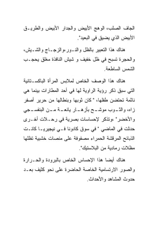 ‫ﺍﻟﺠﺎﻑ ﺍﻟﺼﻠﺏ، ﺍﻟﻭﻫﺞ ﺍﻷﺒﻴﺽ ﻭﺍﻟﺠﺩﺍﺭ ﺍﻷﺒﻴﺽ ﻭﺍﻟﻁﺭﻴـﻕ‬
                          ‫ﺍﻷﺒﻴﺽ ﺍﻟﺫﻱ ﻴﻀﻴﻕ ﻓﻲ ﺍﻟﺒﻌﻴﺩ".‬

‫ﻫﻨﺎﻙ ﻫﺫﺍ ﺍﻟﺘﻌﺒﻴﺭ ﺒﺎﻟﻅل ﻭﺍﻟﻨـﻭﺭ،ﻭﺍﻟﺯﺠـﺎﺝ ﻭﺍﻟﺸـﻴﺵ،‬
‫ﻭﺍﻟﺤﺠﺭﺓ ﺘﺴﺒﺢ ﻓﻲ ﻅل ﺨﻔﻴﻑ ﻭ ﺸﻴﺵ ﺍﻟﻨﺎﻓﺫﺓ ﻤﻐﻠﻕ ﻴﺤﺠـﺏ‬
                                       ‫ﺍﻟﺸﻤﺱ ﺍﻟﺴﺎﻁﻌﺔ.‬

‫ﻫﻨﺎﻙ ﻫﺫﺍ ﺍﻟﻭﺼﻑ ﺍﻟﺨﺎﺹ ﻟﻤﻼﺒﺱ ﺍﻟﻤﺭﺃﺓ ﺍﻟﺒﺎﻜﺴـﺘﺎﻨﻴﺔ‬
‫ﺍﻟﺘﻲ ﺴﺒﻕ ﺫﻜﺭ ﺭﺅﻴﺔ ﺍﻟﺭﺍﻭﻴﺔ ﻟﻬﺎ ﻓﻲ ﺃﺤﺩ ﺍﻟﻤﻁﺎﺭﺍﺕ ﺒﻴﻨﻤﺎ ﻫﻲ‬
‫ﻨﺎﺜﻤﺔ ﺘﺤﺘﻀﻥ ﻁﻔﻠﻬﺎ، " ﻜﺎﻥ ﺜﻭﺒﻬﺎ ﻭﺒﻨﻁﺎﻟﻬﺎ ﻤﻥ ﺤﺭﻴﺭ ﺃﺼﻔﺭ‬
‫ـﺔ ـﻥ ﺍﻟ ـﺠﻲ‬
  ‫ـﺎﺭ ﻴﺎﻨﻌـ ﻤـ ﺒﻨﻔﺴـ‬
                   ‫ـﺢ ﺒﺄﺯﻫـ‬
                          ‫ـﻭﺏ ﻤﻭﺸـ‬
                                 ‫ﺯﺍﻩ، ﻭﺍﻟﺜـ‬
‫ﻭﺍﻷﺨﻀﺭ" ،ﻭﺘﺫﻜﺭ ﻹﺤﺴﺎﺴﺎﺕ ﺒﺼﺭﻴﺔ ﻓﻲ ﺭﺤـﻼﺕ ﺃﺨـﺭﻯ‬
‫ﺤﺩﺜﺕ ﻓﻲ ﺍﻟﻤﺎﻀﻲ " ﻓﻲ ﺴﻭﻕ ﻜﺎﺩﻭﻨﺎ ﻓـﻲ ﻨﻴﺠﻴﺭﻴـﺎ ﻜﺎﻨـﺕ‬
‫ﺍﻟﺫﺒﺎﺌﺢ ﺍﻟﻤﺭﻗﺸﺔ ﺍﻟﺤﻤﺭﺍﺀ ﻤﺼﻔﻭﻓﺔ ﻋﻠﻰ ﻤﻨﺼﺎﺕ ﺨﺸﺒﻴﺔ ﺘﻅﻠﻬﺎ‬
                          ‫ﻤﻅﻼﺕ ﺭﻤﺎﺩﻴﺔ ﻤﻥ ﺍﻟﺒﻼﺴﺘﻴﻙ".‬

‫ﻫﻨﺎﻙ ﺃﻴﻀﺎ ﻫﺫﺍ ﺍﻹﺤﺴﺎﺱ ﺍﻟﺨﺎﺹ ﺒﺎﻟﺒﺭﻭﺩﺓ ﻭﺍﻟﺤـﺭﺍﺭﺓ‬
‫ﻭﺍﻟﺼﻭﺭ ﺍﻻﺭﺘﺴﺎﻤﻴﺔ ﺍﻟﺨﺎﺼﺔ ﺍﻟﺤﺎﻀﺭﺓ ﻋﻠﻰ ﻨﺤﻭ ﻜﺜﻴﻑ ﺒﻌـﺩ‬
                              ‫ﺤﺩﻭﺙ ﺍﻟﻤﺸﺎﻫﺩ ﻭﺍﻷﺤﺩﺍﺙ.‬
 