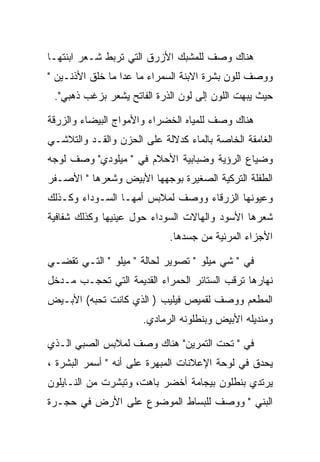 ‫ﻫﻨﺎﻙ ﻭﺼﻑ ﻟﻠﻤﺸﺒﻙ ﺍﻷﺯﺭﻕ ﺍﻟﺘﻲ ﺘﺭﺒﻁ ﺸـﻌﺭ ﺍﺒﻨﺘﻬـﺎ‬
‫ﻭﻭﺼﻑ ﻟﻠﻭﻥ ﺒﺸﺭﺓ ﺍﻻﺒﻨﺔ ﺍﻟﺴﻤﺭﺍﺀ ﻤﺎ ﻋﺩﺍ ﻤﺎ ﺨﻠﻕ ﺍﻷﺫﻨـﻴﻥ "‬
 ‫ﺤﻴﺙ ﻴﺒﻬﺕ ﺍﻟﻠﻭﻥ ﺇﻟﻰ ﻟﻭﻥ ﺍﻟﺫﺭﺓ ﺍﻟﻔﺎﺘﺢ ﻴﺸﻌﺭ ﺒﺯﻏﺏ ﺫﻫﺒﻲ".‬

‫ﻫﻨﺎﻙ ﻭﺼﻑ ﻟﻠﻤﻴﺎﻩ ﺍﻟﺨﻀﺭﺍﺀ ﻭﺍﻷﻤﻭﺍﺝ ﺍﻟﺒﻴﻀﺎﺀ ﻭﺍﻟﺯﺭﻗﺔ‬
‫ﺍﻟﻐﺎﻤﻘﺔ ﺍﻟﺨﺎﺼﺔ ﺒﺎﻟﻤﺎﺀ ﻜﺩﻻﻟﺔ ﻋﻠﻰ ﺍﻟﺤﺯﻥ ﻭﺍﻟﻘـﺩ ﻭﺍﻟﺘﻼﺸـﻲ‬
‫ﻭﻀﻴﺎﻉ ﺍﻟﺭﺅﻴﺔ ﻭﻀﺒﺎﺒﻴﺔ ﺍﻷﺤﻼﻡ ﻓﻲ " ﻤﻴﻠﻭﺩﻱ" ﻭﺼﻑ ﻟﻭﺠﻪ‬
‫ﺍﻟﻁﻔﻠﺔ ﺍﻟﺘﺭﻜﻴﺔ ﺍﻟﺼﻐﻴﺭﺓ ﺒﻭﺠﻬﻬﺎ ﺍﻷﺒﻴﺽ ﻭﺸﻌﺭﻫﺎ " ﺍﻷﺼـﻔﺭ‬
‫ﻭﻋﻴﻭﻨﻬﺎ ﺍﻟﺯﺭﻗﺎﺀ ﻭﻭﺼﻑ ﻟﻤﻼﺒﺱ ﺃﻤﻬـﺎ ﺍﻟﺴـﻭﺩﺍﺀ ﻭﻜـﺫﻟﻙ‬
‫ﺸﻌﺭﻫﺎ ﺍﻷﺴﻭﺩ ﻭﺍﻟﻬﺎﻻﺕ ﺍﻟﺴﻭﺩﺍﺀ ﺤﻭل ﻋﻴﻨﻴﻬﺎ ﻭﻜﺫﻟﻙ ﺸﻔﺎﻓﻴﺔ‬
                            ‫ﺍﻷﺠﺯﺍﺀ ﺍﻟﻤﺭﺌﻴﺔ ﻤﻥ ﺠﺴﺩﻫﺎ.‬

‫ﻓﻲ " ﺸﻲ ﻤﻴﻠﻭ " ﺘﺼﻭﻴﺭ ﻟﺤﺎﻟﺔ " ﻤﻴﻠﻭ " ﺍﻟﺘـﻲ ﺘﻘﻀـﻲ‬
‫ﻨﻬﺎﺭﻫﺎ ﺘﺭﻗﺏ ﺍﻟﺴﺘﺎﺌﺭ ﺍﻟﺤﻤﺭﺍﺀ ﺍﻟﻘﺩﻴﻤﺔ ﺍﻟﺘﻲ ﺘﺤﺠـﺏ ﻤـﺩﺨل‬
‫ﺍﻟﻤﻁﻌﻡ ﻭﻭﺼﻑ ﻟﻘﻤﻴﺹ ﻓﻴﻠﻴﺏ ) ﺍﻟﺫﻱ ﻜﺎﻨﺕ ﺘﺤﺒﻪ( ﺍﻷﺒـﻴﺽ‬
                      ‫ﻭﻤﻨﺩﻴﻠﻪ ﺍﻷﺒﻴﺽ ﻭﺒﻨﻁﻠﻭﻨﻪ ﺍﻟﺭﻤﺎﺩﻱ.‬

‫ﻓﻲ " ﺘﺤﺕ ﺍﻟﺘﻤﺭﻴﻥ" ﻫﻨﺎﻙ ﻭﺼﻑ ﻟﻤﻼﺒﺱ ﺍﻟﺼﺒﻲ ﺍﻟـﺫﻱ‬
‫ﻴﺤﺩﻕ ﻓﻲ ﻟﻭﺤﺔ ﺍﻹﻋﻼﻨﺎﺕ ﺍﻟﻤﺒﻬﺭﺓ ﻋﻠﻰ ﺃﻨﻪ " ﺃﺴﻤﺭ ﺍﻟﺒﺸﺭﺓ ،‬
‫ﻴﺭﺘﺩﻱ ﺒﻨﻁﻠﻭﻥ ﺒﻴﺠﺎﻤﺔ ﺃﺨﻀﺭ ﺒﺎﻫﺕ، ﻭﺘﺒﺸﺭﺕ ﻤﻥ ﺍﻟﻨـﺎﻴﻠﻭﻥ‬
‫ﺍﻟﺒﻨﻲ " ﻭﻭﺼﻑ ﻟﻠﺒﺴﺎﻁ ﺍﻟﻤﻭﻀﻭﻉ ﻋﻠﻰ ﺍﻷﺭﺽ ﻓﻲ ﺤﺠـﺭﺓ‬
 