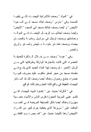 ‫ﻓﻲ " ﺍﻟﻤﻭﻟﺩ " ﻭﺼﻑ ﻟﻼﺘﺩﺭﺍﺌﻴﺔ ﺍﻟﺒﻴﻀـﺎﺀ ﺍﻟﺘـﻲ ﻴﻠﻔﻬـﺎ‬
‫ﺍﻟﺼﻤﺕ ﻭﻓﻲ " ﻤﺎﺭﺱ " ﻭﺼﻑ ﻟﺒﻼﺩ ﻤﺴﺠﺩ ﺃﺒـﻲ ﺍﻟﺴـﻌﻭﺩ"‬
‫ﺍﻷﺒﻴﺽ " ﻭ ﺃﻴﻀﺎ ﻭﺼﻑ ﻟﺒﻼﻁ ﻤﺴﺠﺩ ﺃﺒﻲ ﺍﻟﺴﻌﻭﺩ " ﺍﻷﺒﻴﺽ"‬
‫ﻭﺃﻴﻀﺎ ﻭﺼﻑ ﻟﺠﻼﺒﻴـﺏ ﺍﻟﺭﺠـﺎل ﺍﻟﺒﻴﻀـﺎﺀ ﻓـﻲ ﺍﻟﻤﻭﺍﻟـﺩ‬
‫ﻭﻋﻤﺎﻤﺎﺘﻬﻡ ﻭﻭﺼﻑ ﻟﺭﺠﺎل ﻓﻲ ﺴﺭﺍﻭﻴل ﺭﻤﺎﺩﻴـﺔ ﻭﻗﻤﺼـﺎﻥ‬
‫ﺒﻴﻀﺎﺀ ﻭﻭﺼﻑ ﻟﻤﻘـﺎﺒﺭ ﻤﻠﻭﻨـﺔ ﺒـﺄﺒﻴﺽ ﻭﺃﺼـﻔﺭ ﻭﺃﺯﺭﻕ‬
                                                  ‫ﻭﺃﺨﻀﺭ.‬

‫ﻭﻓﻲ " ﻋﻭﺩﺓ " ﻭﺼﻑ ﻤـﻥ ﺨـﻼل ﺍﻟـﺫﺍﻜﺭﺓ ﻟﻠﺤﺩﻴﻘـﺔ‬
‫ﺍﻟﺨﻀﺭﺍﺀ ﺍﻟﺘﻲ ﻜﺎﻨﺕ ﺒﺄﺸﺠﺎﺭﻫﺎ ﺍﻟﻭﺍﺭﻗﺔ ﻭﻁﺭﻗﺎﺘﻬﺎ ﺍﻟﺘﻲ ﻤـﻥ‬
‫ﺍﻟﺭﻤل ﺍﻷﺤﻤﺭ ، ﺜﻡ ﻭﺼﻑ ﻟﻬﺫﺍ ﺍﻟﺒﻨﺎﺀ ﺍﻟﺠﺩﻴﺩ ﺍﻟﺫﻱ ﻴﻘـﻊ ﻓـﻲ‬
‫ﻤﻘﺩﻤﺘﻪ ﻤﺴﺠﺩ ﻤﻥ ﺤﺠﺭ ﺃﺼﻔﺭ ﻤﻜﺘﻭﺏ ﻋﻠﻴﻪ ﺒﺤﺭﻭﻑ ﻜﺒﻴـﺭﺓ‬
‫ﺨﻀﺭﺍﺀ ﺠﺎﻤﻊ ﺭﻀﻭﺍﻥ ﻭﻫﻨﺎﻙ ﺃﻴﻀﺎ ﻭﺼﻑ ﻟﺘﻠـﻙ ﺍﻟﺴـﺘﺎﺌﺭ‬
       ‫ﺍﻟﺒﻴﻀﺎﺀ ﺍﻟﻌﻔﻴﻔﺔ ﻓﻲ ﻭﺍﻗﻊ ﻜﺄﻨﻪ ﺍﻟﺤﻠﻡ ﻭﺤﻠﻡ ﻜﺄﻨﻪ ﺍﻟﻭﺍﻗﻊ.‬

‫ﻓﻲ " ﺃﺫﻜﺭﻙ" ﺤﺩﻴﺙ ﻋﻥ " ﻏﺸﺎﻭﺓ ﺍﻟﻤﻴﺎﻩ ﺍﻟﺒﻴﻀﺎﺀ ﺍﻟﺘـﻲ‬
‫ﺘﻜﺴﻭ ﻋﻴﻨﻲ ﺍﻟﻤﺭﺒﻴﺔ ﺍﻟﻌﺠﻭﺯﺓ ﻓﺘﺭﻯ ﺍﻟﻨﺎﺱ ﻭﺍﻷﺸﻴﺎﺀ ﻤﻀـﺒﺒﺔ‬
‫ﻤﻬﺯﻭﺯﺓ ﻭﻫﻨﺎﻙ ﺃﻴﻀﺎ ﺘﺫﻜﺭ ﻟﻠﺼﺩﻴﻘﺔ ﺍﻟﻤﺭﻴﻀﺔ ﻓـﻲ ﺍﻟﻀـﻭﺀ‬
‫ﺍﻟﺨﺎﻓﺕ ﻋﻠﻰ " ﺴﺭﻴﺭﻫﺎ" ﺍﻟﺫﻱ ﻴﻐﻁﻴﻪ ﺠﺭﺍﻡ ﻜﺒﻴﺭ ﻤﻥ ﺍﻟﻔـﺭﺍﺀ‬
‫ﺍﻷﺒﺒﻴﺽ" ﻭﻫﻨﺎ ﻜﺄﻴﻀﺎ ﺤﺩﻴﺙ ﻋﻥ " ﻗﻤـﻴﺹ ﻨـﻭﻡ ﺍﻟﻘﻁﻨـﻲ‬
 