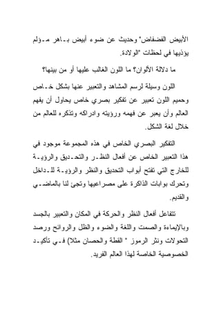 ‫ﺍﻷﺒﻴﺽ ﺍﻟﻔﻀﻔﺎﺽ" ﻭﺤﺩﻴﺙ ﻋﻥ ﻀﻭﺀ ﺃﺒﻴﺽ ﺒـﺎﻫﺭ ﻤـﺅﻟﻡ‬
                                ‫ﻴﺅﺫﻴﻬﺎ ﻓﻲ ﻟﺤﻅﺎﺕ "ﺍﻟﻭﻻﺩﺓ.‬

   ‫ﻤﺎ ﺩﻻﻟﺔ ﺍﻷﻟﻭﺍﻥ؟ ﻤﺎ ﺍﻟﻠﻭﻥ ﺍﻟﻐﺎﻟﺏ ﻋﻠﻴﻬﺎ ﺃﻭ ﻤﻥ ﺒﻴﻨﻬﺎ؟‬

‫ﺍﻟﻠﻭﻥ ﻭﺴﻴﻠﺔ ﻟﺭﺴﻡ ﺍﻟﻤﺸﺎﻫﺩ ﻭﺍﻟﺘﻌﺒﻴﺭ ﻋﻨﻬﺎ ﺒﺸﻜل ﺨـﺎﺹ‬
‫ﻭﺤﻤﻴﻡ ﺍﻟﻠﻭﻥ ﺘﻌﺒﻴﺭ ﻋﻥ ﺘﻔﻜﻴﺭ ﺒﺼﺭﻱ ﺨﺎﺹ ﻴﺤﺎﻭل ﺃﻥ ﻴﻔﻬﻡ‬
‫ﺍﻟﻌﺎﻟﻡ ﻭﺃﻥ ﻴﻌﺒﺭ ﻋﻥ ﻓﻬﻤﻪ ﻭﺭﺅﻴﺘﻪ ﻭﺍﺩﺭﺍﻜﻪ ﻭﺘﺫﻜﺭﻩ ﻟﻠﻌﺎﻟﻡ ﻤﻥ‬
                                         ‫ﺨﻼل ﻟﻐﺔ ﺍﻟﺸﻜل.‬

‫ﺍﻟﺘﻔﻜﻴﺭ ﺍﻟﺒﺼﺭﻱ ﺍﻟﺨﺎﺹ ﻓﻲ ﻫﺫﻩ ﺍﻟﻤﺠﻤﻭﻋﺔ ﻤﻭﺠﻭﺩ ﻓﻲ‬
‫ﻫﺫﺍ ﺍﻟﺘﻌﺒﻴﺭ ﺍﻟﺨﺎﺹ ﻋﻥ ﺃﻓﻌﺎل ﺍﻟﻨﻅـﺭ ﻭﺍﻟﺘﺤـﺩﻴﻕ ﻭﺍﻟﺭﺅﻴـﺔ‬
‫ﻟﻠﺨﺎﺭﺝ ﺍﻟﺘﻲ ﺘﻔﺘﺢ ﺃﺒﻭﺍﺏ ﺍﻟﺘﺤﺩﻴﻕ ﻭﺍﻟﻨﻅﺭ ﻭﺍﻟﺭﺅﻴـﺔ ﻟﻠـﺩﺍﺨل‬
‫ﻭﺘﺤﺭﻙ ﺒﻭﺍﺒﺎﺕ ﺍﻟﺫﺍﻜﺭﺓ ﻋﻠﻰ ﻤﺼﺭﺍﻋﻴﻬﺎ ﻭﺘﺠﺊ ﻟﻨﺎ ﺒﺎﻟﻤﺎﻀـﻲ‬
                                                  ‫ﻭﺍﻟﻘﺩﻴﻡ.‬

‫ﺘﺘﻔﺎﻋل ﺃﻓﻌﺎل ﺍﻟﻨﻅﺭ ﻭﺍﻟﺤﺭﻜﺔ ﻓﻲ ﺍﻟﻤﻜﺎﻥ ﻭﺍﻟﺘﻌﺒﻴﺭ ﺒﺎﻟﺠﺴﺩ‬
‫ﻭﺒﺎﻹﻴﻤﺎﺀﺓ ﻭﺍﻟﺼﻤﺕ ﻭﺍﻟﻠﻐﺔ ﻭﺍﻟﻀﻭﺀ ﻭﺍﻟﻅل ﻭﺍﻟﺭﻭﺍﺌﺢ ﻭﺭﺼﺩ‬
‫ﺍﻟﺘﺤﻭﻻﺕ ﻭﻨﺜﺭ ﺍﻟﺭﻤﻭﺯ " ﺍﻟﻘﻁﺔ ﻭﺍﻟﺤﺼﺎﻥ ﻤﺜﻼ( ﻓـﻲ ﺘﺄﻜﻴـﺩ‬
                     ‫ﺍﻟﺨﺼﻭﺼﻴﺔ ﺍﻟﺨﺎﺼﺔ ﻟﻬﺫﺍ ﺍﻟﻌﺎﻟﻡ ﺍﻟﻔﺭﻴﺩ.‬
 