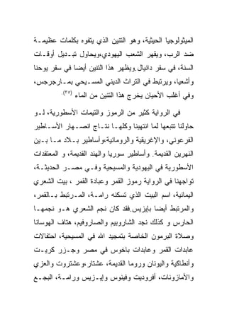 ‫ﺍﻟﻤﻴﺜﻭﻟﻭﺠﻴﺎ ﺍﻟﺤﻴﺜﻴﺔ، ﻭﻫﻭ ﺍﻟﺘﻨﻴﻥ ﺍﻟﺫﻱ ﻴﺘﻔﻭﻩ ﺒﻜﻠﻤﺎﺕ ﻋﻅﻴﻤـﺔ‬
‫ﻀﺩ ﺍﻟﺭﺏ، ﻭﻴﻘﻬﺭ ﺍﻟﺸﻌﺏ ﺍﻟﻴﻬﻭﺩﻱ،ﻭﻴﺤﺎﻭل ﺘﺒـﺩﻴل ﺃﻭﻗـﺎﺕ‬
‫ﺍﻟﺴﻨﺔ، ﻓﻲ ﺴﻔﺭ ﺩﺍﻨﻴﺎل.ﻭﻴﻅﻬﺭ ﻫﺫﺍ ﺍﻟﺘﻨﻴﻥ ﺃﻴﻀﺎ ﻓﻲ ﺴﻔﺭ ﻴﻭﺤﻨﺎ‬
‫ﻭﺃﺸﻌﻴﺎ، ﻭﻴﺭﺘﺒﻁ ﻓﻲ ﺍﻟﺘﺭﺍﺙ ﺍﻟﺩﻴﻨﻲ ﺍﻟﻤﺴـﻴﺤﻲ ﺒﻤـﺎﺭﺠﺭﺠﺱ،‬
          ‫)٥٣(.‬
                  ‫ﻭﻓﻲ ﺃﻏﻠﺏ ﺍﻷﺤﻴﺎﻥ ﻴﺨﺭﺝ ﻫﺫﺍ ﺍﻟﺘﻨﻴﻥ ﻤﻥ ﺍﻟﻤﺎﺀ‬

‫ﻓﻲ ﺍﻟﺭﻭﺍﻴﺔ ﻜﺜﻴﺭ ﻤﻥ ﺍﻟﺭﻤﻭﺯ ﻭﺍﻟﺘﻴﻤﺎﺕ ﺍﻷﺴﻁﻭﺭﻴﺔ، ﻟـﻭ‬
‫ﺤﺎﻭﻟﻨﺎ ﺘﺘﺒﻌﻬﺎ ﻟﻤﺎ ﺍﻨﺘﻬﻴﻨﺎ ﻭﻜﻠﻬـﺎ ﻨﺘـﺎﺝ ﺍﻨﺼـﻬﺎﺭ ﺍﻷﺴـﺎﻁﻴﺭ‬
‫ﺍﻟﻔﺭﻋﻭﻨﻲ، ﻭﺍﻹﻏﺭﻴﻘﻴﺔ ﻭﺍﻟﺭﻭﻤﺎﻨﻴﺔ،ﻭﺃﺴﺎﻁﻴﺭ ﺒـﻼﺩ ﻤـﺎ ﺒـﻴﻥ‬
‫ﺍﻟﻨﻬﺭﻴﻥ ﺍﻟﻘﺩﻴﻤﺔ. ﻭﺃﺴﺎﻁﻴﺭ ﺴﻭﺭﻴﺎ ﻭﺍﻟﻬﻨﺩ ﺍﻟﻘﺩﻴﻤﺔ، ﻭ ﺍﻟﻤﻌﺘﻘﺩﺍﺕ‬
‫ﺍﻷﺴﻁﻭﺭﻴﺔ ﻓﻲ ﺍﻟﻴﻬﻭﺩﻴﺔ ﻭﺍﻟﻤﺴﻴﺤﻴﺔ ﻭﻓـﻲ ﻤﺼـﺭ ﺍﻟﺤﺩﻴﺜـﺔ،‬
‫ﺘﻭﺍﺠﻬﻨﺎ ﻓﻲ ﺍﻟﺭﻭﺍﻴﺔ ﺭﻤﻭﺯ ﺍﻟﻘﻤﺭ ﻭﻋﺒﺎﺩﺓ ﺍﻟﻘﻤﺭ ، ﺒﻴﺕ ﺍﻟﺸﻌﺭﻱ‬
‫ﺍﻟﻴﻤﺎﻨﻴﺔ، ﺍﺴﻡ ﺍﻟﺒﻴﺕ ﺍﻟﺫﻱ ﺘﺴﻜﻨﻪ ﺭﺍﻤـﺔ، ﺍﻟﻤـﺭﺘﺒﻁ ﺒـﺎﻟﻘﻤﺭ،‬
‫ﻭﺍﻟﻤﺭﺘﺒﻁ ﺃﻴﻀﺎ ﺒﺈﻴﺯﻴﺱ.ﻓﻘﺩ ﻜﺎﻥ ﻨﺠﻡ ﺍﻟﺸﻌﺭﻱ ﻫـﻭ ﻨﺠﻤﻬـﺎ‬
‫ﺍﻟﺤﺎﺭﺱ ﻭ ﻜﺫﻟﻙ ﻨﺠﺩ ﺍﻟﺸﺎﺭﻭﺒﻴﻡ ﻭﺍﻟﺼﺎﺭﻭﻓﻴﻡ، ﻫﺘﺎﻑ ﺍﻟﻬﻭﺴﺎﻨﺎ‬
‫ﻭﺼﻼﺓ ﺍﻟﺒﺭﻤﻭﻥ ﺍﻟﺨﺎﺼﺔ ﺒﺘﻤﺠﻴﺩ ﺍﷲ ﻓﻲ ﺍﻟﻤﺴﻴﺤﻴﺔ، ﺍﺤﺘﻔﺎﻻﺕ‬
‫ﻋﺎﺒﺩﺍﺕ ﺍﻟﻘﻤﺭ ﻭﻋﺎﺒﺩﺍﺕ ﺒﺎﺨﻭﺱ ﻓﻲ ﻤﺼﺭ ﻭﺠـﺯﺭ ﻜﺭﻴـﺕ‬
‫ﻭﺃﻨﻁﺎﻜﻴﺔ ﻭﺍﻟﻴﻭﻨﺎﻥ ﻭﺭﻭﻤﺎ ﺍﻟﻘﺩﻴﻤﺔ، ﻋﺸﺘﺎﺭ،ﻭﻋﺸﺘﺭﻭﺕ ﻭﺍﻟﻌﺯﻱ‬
‫ﻭﺍﻷﻤﺎﺯﻭﻨﺎﺕ، ﺃﻓﺭﻭﺩﻴﺕ ﻭﻓﻴﻨﻭﺱ ﻭﺇﻴـﺯﻴﺱ ﻭﺭﺍﻤـﺔ، ﺍﻟﺒﺠـﻊ‬
 