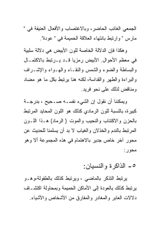 ‫ﺍﻟﺠﻤﻌﻲ ﺍﻟﻐﺎﺌﺏ ﺍﻟﺤﺎﻀﺭ، ﻭﺒﺎﻻﻏﺘﺼﺎﺏ ﻭﺍﻷﻓﻌﺎل ﺍﻟﻌﻨﻴﻔﺔ ﻓﻲ "‬
        ‫ﻤﺎﺭﺱ " ﻭﺍﺭﺘﺒﻁ ﺒﺎﻨﺘﻬﺎﺀ ﺍﻟﻌﻼﻗﺔ ﺍﻟﺤﻤﻴﻤﺔ ﻓﻲ " ﻋﻭﺩﺓ".‬

‫ﻭﻫﻜﺫﺍ ﻓﺈﻥ ﺍﻟﺩﻻﻟﺔ ﺍﻟﺨﺎﺼﺔ ﻟﻠﻭﻥ ﺍﻷﺒﻴﺽ ﻫﻲ ﺩﻻﻟﺔ ﺴﻠﺒﻴﺔ‬
‫ﻓﻲ ﻤﻌﻅﻡ ﺍﻷﺤﻭﺍل. ﺍﻷﺒﻴﺽ ﺭﻤﺯﻴﺎ ﻗـﺩ ﻴـﺭﺘﺒﻁ ﺒﺎﻻﻜﺘﻤـﺎل‬
‫ﻭﺍﻟﺒﺴﺎﻁﺔ ﻭﺍﻟﻀﻭﺀ ﻭﺍﻟﺸﻤﺱ ﻭﺍﻟﻨﻘـﺎﺀ ﻭﺍﻟﻬـﻭﺍﺀ ﻭﺍﻹﺸـﺭﺍﻑ‬
‫ﻭﺍﻟﺒﺭﺍﺀﺓ ﻭﺍﻟﻁﻬﺭ ﻭﺍﻟﻘﺩﺍﺴﺔ، ﻟﻜﻨﻪ ﻫﻨﺎ ﻴﺭﺘﺒﻁ ﺒﻜل ﻤﺎ ﻫﻭ ﻤﻀﺎﺩ‬
                            ‫ﻭﻤﻨﺎﻗﺽ ﻟﺫﻟﻙ ﻋﻠﻰ ﻨﺤﻭ ﻓﺭﻴﺩ.‬

‫ﻭﻴﻤﻜﻨﻨﺎ ﺃﻥ ﻨﻘﻭل ﺇﻥ ﺍﻟﺸﻲﺀ ﻨﻔﺴـﻪ ﺼـﺤﻴﺢ ، ﺒﺩﺭﺠـﺔ‬
‫ﻜﺒﻴﺭﺓ، ﺒﺎﻟﻨﺴﺒﺔ ﻟﻠﻭﻥ ﺍﻟﺭﻤﺎﺩﻱ ﻜﺫﻟﻙ ﻫﻭ ﺍﻟﻠﻭﻥ ﺍﻟﻤﺤﺎﻴﺩ ﺍﻟﻤﺭﺘﺒﻁ‬
‫ﺒﺎﻟﺤﺯﻥ ﻭﺍﻻﻜﺘﺌﺎﺏ ﻭﺍﻟﻨﺤﻴﺏ ﻭﺍﻟﻤﻭﺕ ) ﺍﻟﺭﻤﺎﺩ( ﻫـﺫﺍ ﺍﻟﻠـﻭﻥ‬
‫ﺍﻟﻤﺭﺘﺒﻁ ﺒﺎﻟﻨﺩﻡ ﻭﺍﻟﺨﺫﻻﻥ ﻭﺍﻟﻐﻴﺎﺏ ﻻ ﺒﺩ ﺃﻥ ﻴﺴﻠﻤﻨﺎ ﻟﻠﺤﺩﻴﺙ ﻋﻥ‬
‫ﻤﺤﻭﺭ ﺁﺨﺭ ﺨﺎﺹ ﺠﺩﻴﺭ ﺒﺎﻻﻫﺘﻤﺎﻡ ﻓﻲ ﻫﺫﻩ ﺍﻟﻤﺠﻤﻭﻋﺔ ﺃﻻ ﻭﻫﻭ‬
                                                  ‫ﻤﺤﻭﺭ:‬

                              ‫٥- ﺍﻟﺫﺍﻜﺭﺓ ﻭﺍﻟﻨﺴﻴﺎﻥ:‬
‫ﻴﺭﺘﺒﻁ ﺍﻟﺘﺫﻜﺭ ﺒﺎﻟﻤﺎﻀﻲ ، ﻭﻴﺭﺘﺒﻁ ﻜﺫﻟﻙ ﺒﺎﻟﻁﻔﻭﻟﺔ،ﻭﻫـﻭ‬
‫ﻴﺭﺘﺒﻁ ﻜﺫﻟﻙ ﺒﺎﻟﻌﻭﺩﺓ ﺇﻟﻰ ﺍﻷﻤﺎﻜﻥ ﺍﻟﺤﻤﻴﻤﺔ ﻭﺒﻤﺤﺎﻭﻟﺔ ﺍﻜﺘﺸـﺎﻑ‬
  ‫ﺩﻻﻻﺕ ﺍﻟﻌﺎﺒﺭ ﻭﺍﻟﻤﻐﺎﺩﺭ ﻭﺍﻟﻤﻔﺎﺭﻕ ﻤﻥ ﺍﻷﺸﺨﺎﺹ ﻭﺍﻷﺸﻴﺎﺀ.‬
 