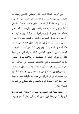 ‫ﻓﻲ " ﺯﻴﻨﺔ ﺍﻟﺤﻴﺎﺓ" ﻗﺼﺔ ﺘﺫﻜﺭ ﻟﻤﺎﻀﻲ ﺍﻨﻘﻀﻲ ﻭﻋﻼﻗـﺔ‬
‫ﺍﻨﺘﻬﺕ، ﻟﻜﻥ ﻜل ﺁﺜﺎﺭﻫﺎ ﻤﺎ ﺯﺍﻟﺕ ﺘﺤﻴﺎ ﻓﻲ ﺍﻟﻭﺠـﺩﺍﻥ ﻭﻓـﻲ "‬
‫ﻤﺎﺭﺱ" ﺘﺩﺭﻙ ﻋﺎﺌﺸﺔ ﺃﻥ ﺍﻟﻤﺎﻀﻲ ﺍﻟﺫﻱ ﻅﻨﺕ ﺍﻨﻪ ﺍﻨﺩﺜﺭ ﻤﺎ ﺯﺍل‬
‫ﻗﺎﺌﻤﺎ. ﻭﻴﻜﻭﻥ ﻫﺫﺍ ﺍﻟﻭﺼﻑ ﻭﺍﻟﺘﺼـﻭﻴﺭ ﻭﺍﻟﺭﺼـﺩ ﺍﻟﺨـﺎﺹ‬
‫ﻟﻤﺸﺎﻫﺩ ﻁﻘـﻭﺱ ﺍﻟـﺯﺍﺭ، ﻭﺍﻟﻤﻭﺍﻟـﺩ ،ﻭﺍﻟﺒﺨـﻭﺭ ، ﺍﻟﺯﺤـﺎﻡ‬
‫ﻭﺍﻟﺭﻗﺹ ،ﻭﺯﻴﺎﺭﺓ ﺍﻷﻀﺭﺤﺔ ﻭﺍﻟﻤﻘﺎﺒﺭ،ﻭﻜﻠﻬـﺎ ﻤﻌﺒـﺭﺓ ﻋـﻥ‬
‫ﻤﺎﻀﻲ ﻟﻡ ﻴﻨﺘﻪ ﺃﺒﺩﺍ ﻤﺎ ﺯﺍل ﻴﺤﻴﺎ ﻴﺎﻨﻌﺎ ﺒﻜل ﻋﻨﻔﻭﺍﻨﻪ ﻓﻲ ﻗﻠـﺏ‬
                                       ‫‪‬‬
‫ﻫﺫﺍ ﺍﻟﺤﺎﻀﺭ ﺍﻟﺨﺎﺹ ﺍﻟﻤﺯﻴﺞ. ﻭﻓﻲ " ﺍﻟﺴﺨﺎﻥ" ﻴﺴﺘﻤﺭ ﺍﻟﻤﺎﻀﻲ‬
‫ﺍﻟﺠﺎﻤﺩ ﺍﻟﻀﻴﻕ ﺍﻟﻤﺤﺩﻭﺩ ﺍﻟﻁﻘﺴﻲ ﺍﻟﻤﻘﻴﺩ، ﺴﻭﺍﺀ ﻜﺎﻥ ﻋﻠﻰ ﻫﻴﺌﺔ‬
‫ﺃﻓﻜﺎﺭ ﺃﻭ ﻏﺭﺍﺌﺯ ﺃﻤﺎﻜﻥ ﺃﻭ ﻤﻌﺘﻘﺩﺍﺕ ﺃﻭ ﻋﻼﻗﺎﺕ ﻤﺅﺜﺭﺍ ﻋﻠـﻰ‬
‫ﺴﻠﻭﻙ ﺍﻟﺸﺨﺼﻴﺎﺕ ﻭﻋﻠﻲ ﺘﻔﺎﻋﻼﺘﻬﺎ ﺍﻟﺨﺎﺼﺔ ﻓﻲ ﺍﻟﺤﺎﻀﺭ. ﻤﺎ‬
‫ﺯﺍل ﺍﻟﻤﺎﻀﻲ ﻴﺤﻜﻡ ﺒﻌـﺽ ﺍﻟﺸﺨﺼـﻴﺎﺕ ﺒﺸـﻜل ﺤـﻭﺍﺯﻱ‬
‫ﻭﺴﻭﺍﺴﻲ ﻗﻬﺭﻱ ﻤﺘﺴﻠﻁ ﻭﻫﻲ ﻻ ﺘﺴﺘﻁﻴﻊ ﺃﻥ ﺘﺠﺩ ﻤﻨﻪ ﻓﻜﺎﻜﺎ ﺇﻻ‬
‫ﺒﺄﻥ ﺘﺴﺘﺴﻠﻡ ﻟﻪ ﺃﻭ ﺃﻥ ﺘﻨﺯﻟﻕ ﻓﻲ ﻤﺴﺎﺭﺏ ﺴﻠﻭﻜﻴﺔ ﻏﻴﺭ ﺴـﻭﻴﺔ‬
‫ﻭﻏﻴﺭ ﻤﺘﻭﺍﺯﻨﺔ ) ﺴﻠﻭﻙ ﺍﻟﺯﻨﺎ ﺒﺎﻟﻤﺤﺎﺭﻡ ﻋﻨﺩ ﺼﻼﺡ ﻓﻲ ﻗﺼـﺔ‬
                                         ‫ﺍﻟﺴﺨﺎﻥ ﻤﺜﻼ (.‬

‫ﻫﻨﺎﻙ ﻗﺼﺔ ﻓﻲ ﺍﻟﻤﺠﻤﻭﻋﺔ ﺒﻌﻨﻭﺍﻥ " ﻋﻭﺩﺓ" ﻭﻓﻴﻬﺎ ﺘﻌـﻭﺩ‬
‫ﺍﻟﺭﻭﺍﻴﺔ ﺒﺎﻟﻔﻌل ﺒﺤﺜﺎ ﻋﻥ ﺒﻌﺽ ﺍﻟﻜﺘﺏ ﺇﻟﻰ ﻤﻜﺎﻥ ﻟـﻪ ﻭﺠـﻭﺩﻩ‬
 