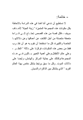 ‫- ﺨﺎﺘﻤﺔ:‬
‫ﻻ ﻨﺴﺘﻁﻴﻊ ﺃﻥ ﻨﺩﻋﻲ ﺃﻨﻨﺎ ﻗﻤﻨﺎ ﻓﻲ ﻫﺫﻩ ﺍﻟﺩﺭﺍﺴﺔ ﺒﺎﻻﺤﺎﻁﺔ‬
‫ﺒﻜل ﻤﻜﻭﻨﺎﺕ ﻫﺫﻩ ﺍﻟﻤﺠﻤﻭﻋﺔ ﺍﻟﻤﺘﻤﻴﺯﺓ " ﺯﻴﻨﺔ ﺍﻟﺤﻴﺎﺓ" ﻷﻫـﺩﺍﻑ‬
‫ﺴﻭﻴﻑ ، ﻓﻜل ﻗﺼﺔ ﻤﻥ ﻫﺫﻩ ﺍﻟﻘﺼﺹ ﺘﺤﺘـﺎﺝ ﺇﻟـﻰ ﻗـﺭﺍﺀﺓ‬
‫ﻤﺘﻌﻤﻘﺔ ﻤﺘﻨﺼﻠﺔ ﻤﻥ ﺃﺠل ﺍﻟﻜﺸﻑ ﻋﻥ ﺃﻋﻤﺎﻗﻬﺎ ﻭﻋﻥ ﺩﻻﻻﺘﻬـﺎ‬
‫ﺍﻟﺨﺎﺼﺔ ﻭﺍﻟﻜﺒﻴﺭﺓ، ﻜل ﻤﺎ ﺍﺴﺘﻁﻌﻨﺎ ﺃﻥ ﻨﻘﻭﻡ ﺒﻪ ﻫﻭ ﺃﻥ ﻨﻘﺘـﺭﺏ‬
‫ﻓﻘﻁ ﻤﻥ ﺒﻌﺽ ﻫﺫﻩ ﺍﻟﻤﻜﻭﻨﺎﺕ، ﻓﺭﻜﺯﻨﺎ ﻋﻠﻰ ﺩﻻﻟﺔ " ﺍﻟﻨﻅـﺭ ،‬
‫ﻭﻋﻠﻲ ﻋﺎﻟﻡ ﺍﻷﻁﻔﺎل،ﻭﻋﻠﻲ ﺃﻫﻤﻴﺔ ﺍﻟﺘﻌﺒﻴﺭ ﺒـﺎﻟﻠﻭﻥ ﻓـﻲ ﻫـﺫﻩ‬
‫ﺍﻟﻤﺠﻤﻭﻋﺔ،ﻭﻜﺫﻟﻙ ﻋﻠﻰ ﺠﺩﻟﻴﺔ ﺍﻟﻤﺭﻜﺯ ﻭﺍﻟﻬﺎﻤﺵ، ﻭﺃﻴﻀﺎ ﻋﻠﻰ‬
‫ﺩﻻﻻﺕ ﺍﻟﻤﻭﺕ. ﻭﻜل ﻤﺎ ﺴﺒﻕ ﻴﺭﺘﺒﻁ ﺒﺸﻜل ﺨﺎﺹ ﺒﻬﺫﺍ ﺍﻟﻌﺎﻟﻡ‬
                ‫ﺍﻟﻔﺭﻴﺩ " ﺍﻟﺫﻱ ﻴﺘﺸﻜل ﺒﻴﻥ ﺍﻟﺫﺍﻜﺭﺓ ﻭﺍﻟﻨﺴﻴﺎﻥ.‬
 