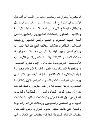 ‫ﺍﻹﺴﻜﻨﺩﺭﻴﺔ ﻭﺸﻭﺍﺭﻋﻬﺎ ﻭﺤﺎﻨﺎﺘﻬﺎ، ﻤﻼﺒـﺱ ﺍﻟﻨﺴـﺎﺀ، ﺃﺸـﻜﺎل‬
‫ﺍﻹﻀﺎﺀﺓ ﻓﻲ ﺍﻟﺸﻭﺍﺭﻉ، ﻗﺼـﺎﺕ ﺍﻟﺸـﻌﺭ، ﻤﻼﺒـﺱ ﺍﻟﺭﺠـﺎل‬
‫ﻭﺍﻷﻁﻔﺎل، ﺍﻟﺒﻀﺎﺌﻊ ﺍﻟﺘﻲ ﻓـﻲ ﺍﻟﻤﺤـﻼﺕ، ﻨـﺩﺍﺀﺍﺕ ﺍﻟﺒﺎﻋـﺔ‬
‫ﻭﺃﻏﺎﻨﻴﻬﻡ ، ﺍﻟﻤﻤﺜﻠﻭﻥ ﻭﺍﻟﻤﻤﺜﻼﺕ ﺍﻟﻤﺸﻬﻭﺭﻭﻥ ﻭﺍﻟﻤﺸﻬﻭﺭﺍﺕ ﻤﻥ‬
‫ﺃﺒﻁﺎل ﺍﻟﺴﻴﻨﻤﺎ ﺍﻟﻤﺼﺭﻴﺔ ﻭﺍﻷﺠﻨﺒﻴﺔ ﻭﺃﺸﻬﺭ ﺃﻓﻼﻤﻬﻡ، ﻭﻭﺍﺠﻬﺎﺕ‬
‫ﺍﻟﻤﺤﻼﺕ ﻭﺍﻟﻤﻘﺎﻫﻲ،ﻭﻋﻼﻤﺎﺕ ﻤﺤﻼﺕ ﺍﻟﺘﺒﻎ ﺒﺄﻟﻭﺍﻨﻬﺎ ﺍﻟﺤﻤﺭﺍﺀ،‬
‫ﺭﻭﺍﺌﺢ ﺍﻟﺴﻤﻥ ﻭﺠﻭﺯ ﺍﻟﻬﻨﺩ ﻭﺍﻟﺴﻜﺭ ﻓﻲ ﻤﺤـﻼﺕ ﺍﻟﺤﻠﻭﺍﻨﻴـﺔ،‬
‫ﻤﺤﻼﺕ ﻟﺘﺤﻑ ﻭﺍﻷﻨﺘﻴﻜﺎﺕ ﻭﺍﻟﺴـﺎﻋﺎﺕ، ﺭﻭﺍﺌـﺢ ﺍﻷﺭﻀـﻴﺔ‬
‫ـﺔ‬
 ‫ـﻜﻨﺩﺭﻴﺔ ﺍﻟﻘﺩﻴﻤـ‬
               ‫ـﺎﺀ ، ﺍﻹﺴـ‬
                        ‫ـﺔ ﺒﺎﻟﻤـ‬
                               ‫ـﻤﻨﺘﻴﺔ ﺍﻟﻤﺭﺸﻭﺸـ‬
                                             ‫ﺍﻷﺴـ‬
‫ﻭﺍﻹﺴﻜﻨﺩﺭﻴﺔ ﺍﻟﺤﺩﻴﺜﺔ، ﺒﻨﺎﺕ ﺍﻟﻠﻴل ﻭﺍﻟﻤﻘﺎﻭﻤﺔ ﺍﻟﺴﺭﻴﺔ ﻭﻤﺤﺎﻭﻟـﺔ‬
‫ﺇﻨﻬﺎﺀ ﺍﻻﺤﺘﻼل، ﺍﻟﻐﻼﺀ ﺍﻟﻔﺎﺤﺵ ﻭﺍﻟﺜﺭﺍﺀ ﺍﻷﻓﺤـﺵ، ﺍﻟﻜﺒـﺎﺭﻱ‬
‫ﻭﻭﺴ ـﺎﺌل ﺍﻟﻤﻭﺍﺼ ـﻼﺕ ﻭﺍﻟﺸ ـﺭﻜﺎﺕ ﻭﺍﻟﻤﻴ ـﺎﺩﻴﻥ ﺒﺘﻤﺎﺜﻴﻠﻬ ـﺎ‬
 ‫ـ‬              ‫ـ‬           ‫ـ‬        ‫ـ‬           ‫ـ‬
‫ﺍﻟﻤﺸﻬﻭﺭﺓ، ﺘﺭﻋﺔ ﺍﻟﻤﺤﻤﻭﺩﻴﺔ ﻭﺭﺍﻏﺏ ﻭﻜﺭﻤﻭﺯ ﻭﻏﻴﻁ ﺍﻟﻌﻨـﺏ‬
‫ﻭﺩﻭﺭﺍﻥ ﺴﻴﺩﻱ ﻜﺭﻴﻡ، ﺍﻟﺤﻔﺎﺀ ﻭﺍﻟﻌـﺭﺍﺀ ﻭﺍﻟﺒﻁﺎﻟـﺔ ﻭﺍﻟﺒﻐـﺎﺀ،‬
‫ﺍﻟﺘﺩﺍﻓﻊ ﻤﻥ ﺍﺠل ﻟﻘﻤﺔ ﺍﻟﻌﻴﺵ ﻭﺍﻻﺤﺘﻔﺎﻻﺕ ﺍﻟﻤﻠﻜﻴﺔ، ﺍﻻﺤﺘﻔﺎﻻﺕ‬
‫ﺍﻟﺩﻴﻨﻴﺔ ﻟﺩﻯ ﺍﻟﻤﺴﻠﻤﻴﻥ ﻭﺍﻟﻤﺴﻴﺤﻴﻴﻥ ﻭﺭﺤﻼﺕ ﺍﻟﺘﺭﺍﺤﻡ ﻭﺍﻟﻤـﻭﺩﺓ‬
‫ﻭﺍﻟﻤﺤﺒﺔ ﺍﻟﺘﻲ ﻜﺎﻨﺕ ﺴﺎﺌﺩﺓ. ﻋﺎﻤﻭﺩ ﺍﻟﺴﻭﺍﺭﻱ ﻭﻜﻭﻡ ﺍﻟﺸـﻘﺎﻓﺔ،‬
‫ﺤﻜﺎﻴﺎﺕ ﺍﻷﻭﻟﻴﺎﺀ ﺍﻟﺴﺤﺭﻴﺔ ﺍﻟﺨﺎﺭﻗﺔ: ﺤﻜﺎﻴﺎﺕ ﺃﺒﻲ ﺍﻟﻌﺒﺎﺱ ﻭﺃﺒﻲ‬
 