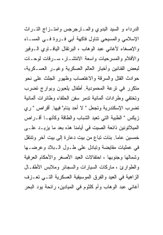 ‫ﺍﻟﺩﺭﺩﺍﺀ ﻭ ﺍﻟﺴﻴﺩ ﺍﻟﺒﺩﻭﻱ ﻭﺍﻟﻤـﺎﺭﺠﺭﺠﺱ ﻭﺍﻤﺘـﺯﺍﺝ ﺍﻟﺘـﺭﺍﺙ‬
‫ﺍﻹﺴﻼﻤﻲ ﻭﺍﻟﻤﺴﻴﺤﻲ ﺘﻨﺎﻭل ﻓﺎﻜﻬﺔ ﺃﺒﻲ ﻓـﺭﻭﺓ ﻓـﻲ ﺍﻟﻤﺴـﺎﺀ‬
‫ﻭﺍﻹﺼﻐﺎﺀ ﻷﻏﺎﻨﻲ ﻋﺒﺩ ﺍﻟﻭﻫﺎﺏ ، ﺍﻟﺒﺭﺘﻘﺎل ﺍﻟﻴﺎﻓـﺎﻭﻱ ﺍﻟـﻭﻓﻴﺭ‬
‫ﻭﺍﻷﻓﻼﻡ ﻭﺍﻟﻤﺴﺭﺤﻴﺎﺕ ﻭﺍﺴﻌﺔ ﺍﻻﻨﺘﺸـﺎﺭ، ﺴـﺭﻗﺎﺕ ﻟﻭﺤـﺎﺕ‬
‫ﻟﺒﻌﺽ ﺍﻟﻔﻨﺎﻨﻴﻥ ﻭﺃﺨﺒﺎﺭ ﺍﻟﻌﺎﻟﻡ ﺍﻟﻌﺴﻜﺭﻴﺔ ﻭﻏﻴـﺭ ﺍﻟﻌﺴـﻜﺭﻴﺔ،‬
‫ﺤﻭﺍﺩﺙ ﺍﻟﻘﺘل ﻭﺍﻟﺴﺭﻗﺔ ﻭﺍﻻﻏﺘﺼﺎﺏ ﻭﻅﻬﻭﺭ ﺍﻟﺠﺜﺙ ﻋﻠﻰ ﻨﺤﻭ‬
‫ﻤﺘﻜﺭﺭ ﻓﻲ ﺘﺭﻋﺔ ﺍﻟﻤﺤﻤﻭﺩﻴﺔ. ﺃﻁﻔﺎل ﻴﻠﻌﺒﻭﻥ ﻭﺒﻭﺍﺭﺝ ﺘﻀﺭﺏ‬
‫ﻭﺘﺨﺘﻔﻲ ﻭﻁﺭﺍﺩﺍﺕ ﺃﻟﻤﺎﻨﻴﺔ ﺘﺩﻤﺭ ﺴﻔﻥ ﺍﻟﺤﻠﻔﺎﺀ ﻭﻁﺎﺌﺭﺍﺕ ﺃﻟﻤﺎﻨﻴﺔ‬
‫ﺘﻀﺭﺏ ﺍﻹﺴﻜﻨﺩﺭﻴﺔ ﻭﺘﺠﻌل " ﻻ ﺃﺤﺩ ﻴﻨﺎﻡ" ﻓﻴﻬﺎ. ﺃﻗﺭﺍﺹ " ﺭﻱ‬
‫ﺯﻴﻜﺱ " ﺍﻟﻁﺒﻴﺔ ﺍﻟﺘﻲ ﺘﻌﻴﺩ ﺍﻟﺸﺒﺎﺏ ﻭﺍﻟﻁﺎﻗﺔ ﻭﻜﺄﻨﻬـﺎ ﺃﻗـﺭﺍﺹ‬
‫ﺍﻟﻤﻴﻼﺘﻭﻨﻴﻥ ﺫﺍﺌﻌﺔ ﺍﻟﺼﻴﺕ ﻓﻲ ﺃﻴﺎﻤﻨﺎ ﻫﺫﻩ ﺒﻌﺩ ﻤﺎ ﻴﺯﻴـﺩ ﻋﻠـﻰ‬
‫ﺨﻤﺴﻴﻥ ﻋﺎﻤﺎ. ﺒﻨﺎﺕ ﺘﺒﺎﻉ ﻤﻥ ﺒﻴﺕ ﺩﻋﺎﺭﺓ ﺇﻟﻰ ﺒﻴﺕ ﺁﺨﺭ ﻭﺘﻨﺘﻘل‬
‫ﻓﻲ ﻋﻤﻠﻴﺎﺕ ﻤﻘﺎﻴﻀﺔ ﻭﺘﺒﺎﺩل ﻋﻠﻰ ﻁـﻭل ﺍﻟـﺒﻼﺩ ﻭﻋﺭﻀـﻬﺎ‬
‫ﻭﺸﻤﺎﻟﻬﺎ ﻭﺠﻨﻭﺒﻬﺎ ، ﺍﺤﺘﻔﺎﻻﺕ ﺍﻟﻌﻴﺩ ﺍﻷﺼﻐﺭ ﻭﺍﻷﺤﻜﺎﻡ ﺍﻟﻌﺭﻓﻴﺔ‬
‫ﻭﺍﻟﻁﻭﺍﺭﺉ ، ﻤﺎﺭﻜﺎﺕ ﺍﻟﺴﻴﺎﺭﺍﺕ ﻭﺍﻟﺴﺠﺎﺌﺭ ﻭﻤﻼﺒﺱ ﺍﻷﻁﻔـﺎل‬
‫ﺍﻟﺯﺍﻫﻴﺔ ﻓﻲ ﺍﻟﻌﻴﺩ ﻭﺍﻟﻔﺭﻕ ﺍﻟﻤﻭﺴﻴﻘﻴﺔ ﺍﻟﻌﺴﻜﺭﻴﺔ ﺍﻟﺘـﻲ ﺘﻌـﺯﻑ‬
‫ﺃﻏﺎﻨﻲ ﻋﺒﺩ ﺍﻟﻭﻫﺎﺏ ﻭﺃﻡ ﻜﻠﺜﻭﻡ ﻓﻲ ﺍﻟﻤﻴﺎﺩﻴﻥ، ﺭﺍﺌﺤﺔ ﻴﻭﺩ ﺍﻟﺒﺤﺭ‬
 