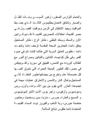 ‫ﻭﺍﻟﺤﻤﺎﻡ ﺍﻟﻨﻭﺍﺭﺱ ﺍﻟﺼﻘﻭﺭ، ﺯﻫﻭﺭ ﺍﻟﺴﻭﺴـﻥ ﻭﻨﺒـﺎﺕ ﺍﻟﻅـل‬
‫ﻭﺍﻟﺼﺒﺎﺭ ﻭﺸﻘﺎﺌﻕ ﺍﻟﻨﻌﻤﺎﻥ،ﺒﻁﻠﻴﻤﻭﺱ ﺍﻟﺜﺎﻟـﺙ ﺍﻟـﺫﻱ ﻴﻀـﺒﻁ‬
‫ﺍﻟﻤﻭﺍﻗﻴﺕ ﻭﻴﻌﻴﺩ ﺍﻻﻨﺘﻅﺎﻡ ﺇﻟﻲ ﺍﻟﺯﻤﻥ ﻭﻤﻭﺍﻗﻴﺕ ﺍﻟﻔﺼـﻭل ﻓـﻲ‬
‫ﻤﺼﺭ ﺍﻟﻘﺩﻴﻤﺔ، ﺍﺤﺘﻔﺎﻻﺕ ﺍﻟﻤﺼﺭﻴﻴﻥ ﺍﻟﻘﺩﻴﻤـﺔ ﺘﻘـﺩﻴﻡ ﻗـﺭﺍﺒﻴﻥ‬
‫ﺍﻷﻭﺯ ﻭﺍﻟﺴﻤﻙ ﻭﺴﻤﻙ ﺍﻟﺒﻠﻁﻲ ، ﻁﺎﺌﺭ ﺍﻟﺭﺥ ، ﻁﺎﺌﺭ ﺍﻟﻤﺴﺘﺤﻴل‬
‫ﻴﺤﻠﻕ ﺩﺍﺌﻤﺎ، ﺍﻟﺠﻌﺎﺭﻴﻥ ﺍﻟﺴﺒﻌﺔ ﺍﻟﻤﻘﺩﺴﺔ ﺘﺯﺤﻑ ﺩﺍﺌﻤﺎ ﻭﺘﺘﺠـﺩﺩ‬
                                             ‫‪‬‬
‫ﺩﺍﺌﻤﺎ ، ﻁﻘﻭﺱ ﺍﻟﻌﺸﻕ ﺍﻟﺴﺭﻴﺔ ﺍﻟﺘﻲ ﻁﺎﻟﻤﺎ ﻜﺎﻨﺕ ﺘﺘﻡ ﻓﻲ ﻀﻭﺀ‬
‫ﺍﻟﻘﻤﺭ ﻭﻓﻲ ﻅل ﻜﻭﺍﺒﻴﺴﻪ، ﺍﻟﺘﻨﺎﻨﻴﻥ ﻭﺍﻟﺘﻴﺎﺘﻴﻥ ﻭﺼﺭﺍﻉ ﺍﻟﻨﻭﺭ ﻤﻊ‬
‫ﺍﻟﻅﻼﻡ، ﺍﻟﺒﺭﻭﺩﺓ ﻤﻊ ﺍﻟﺸﻤﺱ، ﺍﻟﻔﻴﻨﻴﻕ ﻓﻲ ﺴﻭﺭﻴﺎ ﻭﺍﻟﻔـﻭﻴﻨﻴﻜﺱ‬
‫ﻓﻲ ﻤﺼﺭ، ﺘﻠﻙ ﺍﻟﻁﻴﻭﺭ ﺍﻟﺒﺩﻴﻌﺔ ﺍﻟﺤﻤﺭﺍﺀ ﺍﻟﺘﻲ ﺘﺤﺭﻕ ﺃﻨﻔﺴـﻬﺎ‬
‫ﻜل ﺨﻤﺴﻤﺎﺌﺔ ﻋﺎﻡ ﻭﺘﺨﺭﺝ ﻤﻥ ﺒﻴﻀﺎﺘﻬﺎ،ﻁﻴﻭﺭ ﺍﻟﻌﻨﻘـﺎﺀ ﺃﻨﺜـﻲ‬
‫ﺍﻟﻤﺴﺘﺤﻴل،ﻭﺘﻤﺜل ﺍﻟﻨﺎﺭ ﻭﺍﻟﺸﻤﺱ ﻭﺍﻻﺤﺘﺭﺍﻕ ﻋﻤﻠﻴﺎﺕ ﻤﻬﻤﺔ ﻓﻲ‬
‫ﺘﺠﺩﻴﺩﻫﺎ، ﺃﻟﻌﺎﺯﺭ ﺍﻟﺫﻱ ﻴﻘﻭﻡ ﻤﻥ ﺒﻴﻥ ﺍﻷﻤـﻭﺍﺕ، ﻭﺃﻭﺯﻴـﺭﻴﺱ‬
‫ﻭﺩﻴﻭﻨﺴﻴﻭﺱ ﻭﺃﺭﻓﻴﻭﺱ، ﺯﺍﺠﺭ ﻴﻭﺱ ﺍﻻﺴﻡ ﺍﻵﺨﺭ ﻟﺩﻴﻭﻨﻴﺴﻴﻭﺱ‬
‫ﻭ ﺍﻟﻤﺴﻴﺢ ﻭﺍﻟﻌﺫﺭﺍﺀ ﺤﻭﺭﺱ ، ﻤﺎﺭﻴﺎ، ﺒﺴﻥ ﻭﺴﺨﻤﻴﺕ ﻭﺤﺘﺤﻭﺭ‬
‫ﺤﺎﻀﻨﺔ ﺤﻭﺭﺱ، ﺭﺒﺔ ﺍﻟﺫﻫﺏ ﻭﺍﻟﻔﻴﺭﻭﺯ ﻨﻭﺕ ﺍﻟﺴﻤﺎﺀ ﺍﻟﻘﺩﻴﻤـﺔ‬
                      ‫ﺍﻟﻤﺘﺠﺩﺩﺓ ﺩﺍﺌﻤﺎ.ﻁﻘﻭﺱ ﺫﺒﺎﺌﺢ ﺍﻟﺴﻼﻤﺔ.‬
 