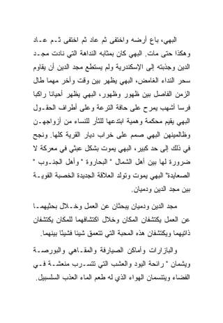 ‫ﺍﻟﺒﻬﻲ، ﺒﺎﻉ ﺃﺭﻀﻪ ﻭﺍﺨﺘﻔﻰ ﺜﻡ ﻋﺎﺩ ﺜﻡ ﺍﺨﺘﻔﻰ ﺜـﻡ ﻋـﺎﺩ‬
‫ﻭﻫﻜﺫﺍ ﺤﺘﻰ ﻤﺎﺕ. ﺍﻟﺒﻬﻲ ﻜﺎﻥ ﺒﻤﺜﺎﺒﻪ ﺍﻟﻨﺩﺍﻫﺔ ﺍﻟﺘﻲ ﻨﺎﺩﺕ ﻤﺠـﺩ‬
‫ﺍﻟﺩﻴﻥ ﻭﺠﺫﺒﺘﻪ ﺇﻟﻰ ﺍﻹﺴﻜﻨﺩﺭﻴﺔ ﻭﻟﻡ ﻴﺴﺘﻁﻊ ﻤﺠﺩ ﺍﻟﺩﻴﻥ ﺃﻥ ﻴﻘﺎﻭﻡ‬
‫ﺴﺤﺭ ﺍﻟﻨﺩﺍﺀ ﺍﻟﻐﺎﻤﺽ، ﺍﻟﺒﻬﻲ ﻴﻅﻬﺭ ﺒﻴﻥ ﻭﻗﺕ ﻭﺃﺨﺭ ﻤﻬﻤﺎ ﻁﺎل‬
‫ﺍﻟﺯﻤﻥ ﺍﻟﻔﺎﺼل ﺒﻴﻥ ﻅﻬﻭﺭ ﻭﻅﻬﻭﺭ، ﺍﻟﺒﻬﻲ ﻴﻅﻬﺭ ﺃﺤﻴﺎﻨﺎ ﺭﺍﻜﺒﺎ‬
‫ﻓﺭﺴﺎ ﺃﺸﻬﺏ ﻴﻤﺭﺡ ﻋﻠﻰ ﺤﺎﻓﺔ ﺍﻟﺘﺭﻋﺔ ﻭﻋﻠﻰ ﺃﻁﺭﺍﻑ ﺍﻟﺤﻘـﻭل‬
‫ﺍﻟﺒﻬﻲ ﻴﻘﻴﻡ ﻤﺤﻜﻤﺔ ﻭﻫﻤﻴﺔ ﺍﺒﺘﺩﻋﻬﺎ ﻟﻠﺜﺄﺭ ﻟﻠﻨﺴﺎﺀ ﻤﻥ ﺃﺯﻭﺍﺠﻬـﻥ‬
‫ﻭﻅﺎﻟﻤﻴﻨﻬﻥ ﺍﻟﺒﻬﻲ ﺼﻤﻡ ﻋﻠﻰ ﺨﺭﺍﺏ ﺩﻴﺎﺭ ﺍﻟﻘﺭﻴﺔ ﻜﻠﻬﺎ. ﻭﻨﺠﺢ‬
‫ﻓﻲ ﺫﻟﻙ ﺇﻟﻰ ﺤﺩ ﻜﺒﻴﺭ، ﺍﻟﺒﻬﻲ ﻴﻤﻭﺕ ﺒﺸﻜل ﻋﺒﺜﻲ ﻓﻲ ﻤﻌﺭﻜﺔ ﻻ‬
‫ﻀﺭﻭﺭﺓ ﻟﻬﺎ ﺒﻴﻥ ﺃﻫل ﺍﻟﺸﻤﺎل " ﺍﻟﺒﺤﺎﺭﻭﺓ " ﻭﺃﻫل ﺍﻟﺠﻨـﻭﺏ "‬
‫ﺍﻟﺼﻌﺎﻴﺩﺓ" ﺍﻟﺒﻬﻲ ﻴﻤﻭﺕ ﻭﺘﻭﻟﺩ ﺍﻟﻌﻼﻗﺔ ﺍﻟﺠﺩﻴﺩﺓ ﺍﻟﺨﺼﺒﺔ ﺍﻟﻘﻭﻴـﺔ‬
                                    ‫ﺒﻴﻥ ﻤﺠﺩ ﺍﻟﺩﻴﻥ ﻭﺩﻤﻴﺎﻥ.‬

‫ﻤﺠﺩ ﺍﻟﺩﻴﻥ ﻭﺩﻤﻴﺎﻥ ﻴﺒﺤﺜﺎﻥ ﻋﻥ ﺍﻟﻌﻤل ﻭﺨـﻼل ﺒﺤﺜﻴﻬﻤـﺎ‬
‫ﻋﻥ ﺍﻟﻌﻤل ﻴﻜﺘﺸﻔﺎﻥ ﺍﻟﻤﻜﺎﻥ ﻭﺨﻼل ﺍﻜﺘﺸﺎﻓﻬﻤﺎ ﻟﻠﻤﻜﺎﻥ ﻴﻜﺘﺸﻔﺎﻥ‬
  ‫ﺫﺍﺘﻴﻬﻤﺎ ﻭﻴﻜﺘﺸﻔﺎﻥ ﻫﺫﻩ ﺍﻟﻤﺤﺒﺔ ﺍﻟﺘﻲ ﺘﺘﻌﻤﻕ ﺸﻴﺌﺎ ﻓﺸﻴﺌﺎ ﺒﻴﻨﻬﻤﺎ.‬
           ‫ً‬

‫ﻭﺍﻟﺒﺎﺯﺍﺭﺍﺕ ﻭﺃﻤﺎﻜﻥ ﺍﻟﺼﻴﺎﺭﻓﺔ ﻭﺍﻟﻤﻘـﺎﻫﻲ ﻭﺍﻟﺒﻭﺭﺼـﺔ‬
‫ﻭﻴﺸﻤﺎﻥ " ﺭﺍﺌﺤﺔ ﺍﻟﻴﻭﺩ ﻭﺍﻟﻌﺸﺏ ﺍﻟﺘﻲ ﺘﺘﺴـﺭﺏ ﻤﻨﻌﺸـﺔ ﻓـﻲ‬
‫ﺍﻟﻔﻀﺎﺀ ﻭﻴﺘﻨﺴﻤﺎﻥ ﺍﻟﻬﻭﺍﺀ ﺍﻟﺫﻱ ﻟﻪ ﻁﻌﻡ ﺍﻟﻤﺎﺀ ﺍﻟﻌﺫﺏ ﺍﻟﺴﻠﺴﺒﻴل.‬
 