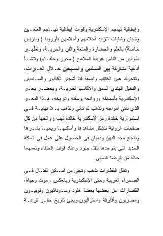 ‫ﻭﺇﻴﻁﺎﻟﻴﺔ ﺘﻬﺎﺠﻡ ﺍﻹﺴﻜﻨﺩﺭﻴﺔ ﻭﻗﻭﺍﺕ ﺇﻴﻁﺎﻟﻴﺔ ﺘﻬـﺎﺠﻡ ﺍﻟﻌﻠﻤـﻴﻥ‬
‫ﻭﺸﺒﺎﻥ ﻭﺸﺎﺒﺎﺕ ﺘﺘﺯﺍﻴﺩ ﺃﺤﻼﻤﻬﻡ ﻭﺃﺤﻼﻤﻬﻥ ﺒﺄﻭﺭﻭﺒﺎ ) ﻭﺒﺎﺭﻴﺱ‬
‫ﺨﺎﺼﺔ( ﺒﺎﻟﻌﻠﻡ ﻭﺍﻟﺤﻀﺎﺭﺓ ﻭﺍﻟﻤﺘﻌﺔ ﻭﺍﻟﻔﻥ ﻭﺍﻟﺤﺭﻴـﺔ، ﻭﺘﻅﻬـﺭ‬
‫ﻁﻭﺍﺒﻴﺭ ﻤﻥ ﺍﻟﻨﺎﺱ ﻏﺭﻴﺒﺔ ﺍﻟﻤﻼﻤﺢ ) ﻤﺤﻭﺭ ﻭﺤﻠﻔـﺎﺀ( ﻭﺘﻨﺸـﺄ‬
‫ﺃﺩﻋﻴﺔ ﻤﺸﺘﺭﻜﺔ ﺒﻴﻥ ﺍﻟﻤﺴﻠﻤﻴﻥ ﻭﺍﻟﻤﺴﻴﺤﻴﻥ ﺨـﻼل ﺍﻟﻐـﺎﺯﺍﺕ،‬
‫ﻭﺘﺘﺤﺭﻙ ﻋﻴﻥ ﺍﻟﻜﺎﺘﺏ ﻭﺍﺼﻔﺔ ﻟﻨﺎ ﺃﺸﺠﺎﺭ ﺍﻟﻜﺎﻓﻭﺭ ﻭﺍﻟﺴـﻨﺩﻴﺎﻥ‬
‫ﻭﺍﻟﻨﺨﻴل ﺍﻟﻬﻨﺩﻱ ﺍﻟﺴﻤﻕ ﻭﺍﻷﻜﺎﺴﻴﺎ ﺍﻟﻌﺎﺭﻴـﺔ، ﻭﻴﺤﻀـﺭ ﺒﺤـﺭ‬
‫ﺍﻹﺴﻜﻨﺩﺭﻴﺔ ﺒﺄﺴﻤﺎﻜﻪ ﻭﺭﻭﺍﺌﺤﻪ ﻭﺴﻔﻨﻪ ﻭﺘﺎﺭﻴﺨﻪ، ﻫـﺫﺍ ﺍﻟﺒﺤـﺭ‬
‫ﺍﻟﺫﻱ ﺘﺄﺘﻲ ﺃﻤﻭﺍﺠﻪ ﻭﺘﺫﻫﺏ ﺜﻡ ﺘﺄﺘﻲ ﻭﺘﺫﻫﺏ ﺒـﻼ ﻨﻬﺎﻴـﺔ ﻓـﻲ‬
‫ﺍﺴﺘﻤﺭﺍﺭﻴﺔ ﺨﺎﻟﺩﺓ ﺭﻤﺯ ﻻﺴﻜﻨﺩﺭﻴﺔ ﺨﺎﻟﺩﺓ ﺘﻬﺏ ﺭﻭﺍﺌﺤﻬﺎ ﻤﻥ ﻜل‬
‫ﺼﻔﺤﺎﺕ ﺍﻟﺭﻭﺍﻴﺔ ﺘﺘﺸﻜل ﻤﺸﺎﻫﺩﻫﺎ ﻭﺃﻤﺎﻜﻨﻬـﺎ ﻭﻴﺤﻴـﺎ ﺒﺸـﺭﻫﺎ‬
‫ﻭﻴﻨﺠﺢ ﻤﺠﺩ ﺍﻟﺩﻴﻥ ﻭﺩﻤﻴﺎﻥ ﻓﻲ ﺍﻟﺤﺼﻭل ﻋﻠﻰ ﻋﻤل ﻓﻲ ﺍﻟﺴﻜﺔ‬
‫ﺍﻟﺤﺩﻴﺩ ﺍﻟﺘﻲ ﻴﺘﻡ ﻤﺩﻫﺎ ﻟﻨﻘل ﺠﻨﻭﺩ ﻭﻋﺘﺎﺩ ﻗﻭﺍﺕ ﺍﻟﺤﻠﻔﺎﺀ،ﻭﺘﻌﻤﻬﻤﺎ‬
                                  ‫ﺤﺎﻟﺔ ﻤﻥ ﺍﻟﺭﻀﺎ ﺍﻟﻨﺴﺒﻲ.‬

‫ﻭﺘﻅل ﺍﻟﻘﻁﺎﺭﺍﺕ ﺘﺫﻫﺏ ﻭﺘﺠﺊ ﻤﻥ ﺃﻤـﺎﻜﻥ ﺍﻟﻘﺘـﺎل ﻓـﻲ‬
‫ﺍﻟﺼﺤﺭﺍﺀ ﺍﻟﻐﺭﺒﻴﺔ ﻭﺤﺘﻰ ﺍﻹﺴﻜﻨﺩﺭﻴﺔ ﻭﺒﺎﻟﻌﻜﺱ ، ﻤﻭﺕ ﻭﺤﻴﺎﺓ،‬
‫ﺍﻨﺘﺼﺎﺭﺍﺕ ﻋﻥ ﺒﻌﻀﻬﺎ ﺒﻌﻀﺎ ﻫﻨﻭﺩ ﻭﺴـﻭﺩﺍﻨﻴﻭﻥ ﻭﻨﻭﺒﻴـﻭﻥ‬
‫ﻭﻤﺼﺭﻴﻭﻥ ﻭﺃﻓﺎﺭﻗﺔ ﻭﺍﺴﺘﺭﺍﻟﻴﻭﻥ،ﻭﻴﺠﺊ ﺘﺎﺭﻴﺦ ﺤﻔـﺭ ﺘﺭﻋـﺔ‬
 