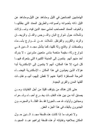 ‫ﺍﻟﻬﺎﻤﺸﻴﻴﻥ ﺍﻟﻀﺎﺌﻌﻴﻥ ﻓﻲ ﺍﻟﻠﻴل ﻭﻤﺸﺎﻫﺩ ﻋﻥ ﺍﻟﻠﻴل،ﻭﻤﺸﺎﻫﺩ ﻋﻥ‬
‫ﺍﻟﻠﻴل ﺫﺍﺘﻪ ﺒﺄﻀﻭﺍﺌﻪ ﻭﺃﺼﻭﺍﺘﻪ، ﻭﺍﻟﻁﺭﻴﻕ ﺍﻟﻤﻤﺘﺩ ﺍﻟﺘﻲ ﺒﻅﻠﻠﻬـﺎ‬
‫ﻭﺍﻟﺨﻭﻑ ﺍﻟﻤﻤﺘﺩ ﺍﻟﻤﺼﺎﺤﺏ ﻟﻤﺸﻲ ﻤﺠﺩ ﺍﻟﺩﻴﻥ ﻓﻴﻪ، ﻭﺘﺴـﺎﺅﻻﺕ‬
‫ﻭﺘﺄﻤﻼﺕ ﺤﻭل ﺸﻭﺍﺭﻉ ﺍﻟﺒﺎﻥ ﻭﺍﻟﻨـﺭﺠﺱ ﻭﺍﻟﻔـل ﻭﺍﻟﺭﻴﺤـﺎﻥ‬
‫ﻭﺍﻟﺭﻨﺩ ﻭﺍﻟﻜﺭﻭﻡ ﻭﺍﻟﻘﺭﻨﻔل. ﺘﺄﻤﻼﺕ ﻋـﻥ ﺸـﻭﺍﺭﻉ ﺒﺄﺴـﻤﺎﺀ‬
‫ﻭﻤﻠﺼﻘﺎﺕ ﺃﻭ ﻭﻗﺎﺌﻊ ﺭﺜﺔ ﻜﻠﻬﺎ، ﻜﻤﺎ ﻴﺘﺄﻤل ﻤﺠـﺩ ﺍﻟـﺩﻴﻥ ﻓـﻲ‬
‫ﺸﻭﺍﺭﻉ ﺭﺜﺔ، ﺴﻘﻴﻤﺔ ﻤﺘﺨﻤﺔ ﺒﻨﺎﺱ ﻤﺘﻌﺒﻴﻥ ﻤﺸﺭﺩﻴﻥ ، ﻻ ﻴﺩﺭﻙ‬
‫ﺃﺤﺩ ﻤﻨﻬﻡ ﺃﻨﻬﻡ ﻴﻨﺘﻤﻭﻥ ﺇﻟﻰ ﺍﻟﻤﺩﻴﻨﺔ ﺍﻟﻜﺒﻴﺭﺓ ﺍﻟﺘﻲ ﻴﺘﺤﺭﻙ ﻓﻴﻬـﺎ‬
‫ﻜل ﺸﺊ، ﺇﻻ ﻫﺫﺍ ﺍﻟﻤﻜﺎﻥ، ﺃﻨﻬﻡ ﻻ ﻴﻨﺘﻤﻭﻥ ﺇﻟﻰ ﺍﻹﺴﻜﻨﺩﺭﻴﺔ ﺃﺒﺩﺍ‬
 ‫‪‬‬
‫ﻫﺅﻻﺀ ﺍﻟﺫﻴﻥ ﻴﻌﻴﺸﻭﻥ ﻓﻲ ﻫﺫﺍ ﺍﻟﻤﻜﺎﻥ ، ﺍﻹﺴﻜﻨﺩﺭﻴﺔ ﺍﻟﺒﻴﻀـﺎﺀ‬
‫ﺍﻟﻤﺭﺤﺔ ﺍﻟﻤﺴﺘﻔﺯﺓ ﻻﻫﻴﺔ ﻋﻨﻬﻡ ﻻ ﺘﻔﻁﻥ ﺇﻟﻴﻬﻡ، ﺃﻨﻬـﻡ ﻨﻔﺎﻴـﺎﺕ‬
                               ‫ﺃﻟﻘﺘﻬﺎ ﺍﻟﻤﺩﻥ ﻭﺍﻟﻘﺭﻯ ﺍﻟﺒﻌﻴﺩﺓ.‬

‫ﺤﺘﻰ ﻜﺎﻥ ﻫﻨﺎﻙ ﻤﻥ ﻴﺘﻭﻗﻑ ﻗﻠﻴﻠﺎ ﻤﻥ ﺃﺠل ﺍﻟﻨﻔﺎﻴﺎﺕ ﻭﻤـﻥ‬
                      ‫ﹰ‬
‫ﻴﺼﺩﻕ ﺃﻨﻪ ﻤﻥ ﺒﻴﻥ ﻫﺫﻩ ﺍﻟﻨﻔﺎﻴـﺎﺕ ﻴﺨـﺭﺝ ﺃﺤﺒـﺎﺀ ﻭﺸـﻌﺭﺍﺀ‬
‫ﻭﻤﺠﺎﻨﻴﻥ ﻭﺃﻭﻟﻴﺎﺀ ﷲ ﺼـﺎﻟﺤﻭﻥ! ﻓﻘـﻁ ﺍﻟﻘﺘﻠـﺔ ﻭﺍﻟﻤﺠﺭﻤـﻭﻥ‬
                     ‫ﺍﻟﺠﺩﻴﺭﻭﻥ ﺒﺎﻟﺒﻘﺎﺀ ﻓﻲ ﻫﺫﺍ ﺍﻟﺠﺯﺀ ﺍﻟﻌﻔﻥ.‬

‫ﻭﻻ ﺘﻌﺭﻑ ﻤﺎ ﺇﺫﺍ ﻜﺎﻨﺕ ﻫﺫﻩ ﻓﻠﺴﻔﺔ ﻤﺠـﺩ ﺍﻟـﺩﻴﻥ ﺤـﻭل‬
‫ﺍﻟﻤﻜﺎﻥ ﺒﻤﻼﻫﻴﻪ ﻭﻨﻔﺎﻴﺎﺘﻪ ﺃﻡ ﻫﺫﻩ ﻓﻠﺴﻔﺔ ﺇﺒﺭﺍﻫﻴﻡ ﻋﺒـﺩ ﺍﻟﻤﺠﻴـﺩ‬
 