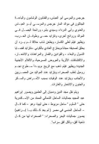 ‫ﺠﺭﺠﺱ ﻭﺍﻟﻤﺭﺴﻲ ﺃﺒﻭ ﺍﻟﻌﺒﺎﺱ، ﻭﺍﻟﻔﻨﺎﻨﻭﻥ ﺍﻟﻭﺸﺎﻤﻭﻥ ﻭﺍﻟﺒﺎﻋـﺔ‬
‫ﺍﻟﺠﺎﺜﻠﻭﻥ ﻓﻲ ﻤﻭﺍﻟﺩ ﺍﻟﻤﺎﺭ ﺠﺭﺠﺱ ﻭﺍﻟﻤﺭﺴـﻲ ﺃﺒـﻭ ﺍﻟﻌﺒـﺎﺱ‬
‫ﻭﺍﻟﻌﺩﻭﻱ ﻭﺃﺒﻲ ﺍﻟﺩﺭﺩﺍﺀ ﻭﺴﻴﺩﻱ ﺒﺸﺭ، ﻭﺭﺍﺌﺤﺔ ﺍﻟﺒﺼـل ﻓـﻲ‬
‫ﺍﻟﻤﻭﺍﻟﺩ ﻭﺭﻭﺍﺌﺢ ﺃﺨﺭﻯ، ﻭﺘﺘﺯﺍﻴﺩ ﺤﻤـﻰ ﻭﻁﻭﻓـﺎﻥ ﺍﻟﺤـﺭﺏ،‬
‫ﻭﻴﻅﻬﺭ ﻓﻴﻠﻡ ﻟﻌﻠﻲ ﺍﻟﻜﺴﺎﺭ، ﻭﻴﻁﻌﻥ ﺸﺎﺏ ﺤﻼﻗﺎ ﻟـﻡ ﻴـﺭﺩ ﺃﻥ‬
‫ﻴﺤﻠﻕ ﻟﺼﺩﻴﻘﻪ ﻤﺠﺎﻨﺎ،ﻭﻴﻤﺘﺯﺝ ﺍﻟﻌﺎﺩﻱ ﺒﺎﻟﻜﻭﻨﻲ ،،ﺘﺘﺯﺍﻴﺩ ﻗﻀـﺎﻴﺎ‬
‫ﺍﻟﺘﺴﻭل ﻭﺍﻟﺒﻐﺎﺀ ، ﻭﺍﻟﻘﻭﺍﺩﻴﻥ ﻭﺍﻟﻘﻤﺎﺭ ﻭﺍﻟﻤﺭﺍﻫﻨﺎﺕ ﻭﺍﻻﻨﺘﺤـﺎﺭ،‬
‫ﻭﺍﻻﻜﺘﺸﺎﻓﺎﺕ ﺍﻷﺜﺭﻴﺔ ﻭﺍﻟﻌﺭﻭﺽ ﺍﻟﻤﺴﺭﺤﻴﺔ، ﻭﺍﻷﻓﻼﻡ ﺍﻷﺠﻨﺒﻴﺔ‬
‫ﺍﻟﺠﺩﻴﺩﺓ ﻭﻴﻅﻬﺭ ﻓﻴﻠﻡ ﺫﻫﺏ ﻤﻊ ﺍﻟﺭﻴﺢ ،ﻭﻴﺒـﺩﺃ ﺴـﻁﻭﺡ ﻨﺠـﻡ‬
‫ﺭﻭﻤﻴل ﺜﻌﻠﺏ ﺍﻟﺼﺤﺭﺍﺀ ﻭﻴﺘﺯﺍﻴﺩ ﻋﺩﺩ ﺍﻟﻤﻭﺍﻟﻴﺩ ﻤﻥ ﺍﻟﻤﺼـﺭﻴﻴﻥ‬
‫ﻭﺍﻷﺠﺎﻨﺏ ﻭﻴﺘﺯﺍﻴﺩ ﻋﺩﺩ ﺍﻟﻭﻓﻴﺎﺕ ﺒﺴﺒﺏ ﺍﻷﻤـﺭﺍﺽ ﻭﺍﻟﺴـﻜﺭ‬
                            ‫ﻭﺍﻟﺠﻨﻭﻥ ﻭﺍﻻﻨﺘﺤﺎﺭ ﻭﺍﻟﻐﺎﺭﺍﺕ.‬

‫ﻭﻴﺘﻡ ﻨﻘل ﻤﺠﺩ ﺍﻟﺩﻴﻥ ﻭﺩﻤﻴﺎﻥ ﺇﻟﻰ ﺍﻟﻌﻠﻤﻴﻥ.ﻭﻴﺼﻭﺭ ﺇﺒﺭﺍﻫﻴﻡ‬
‫ﻋﺒﺩ ﺍﻟﻤﺠﻴﺩ ﺠﻤﺎﻟﻴﺎﺕ ﺍﻟﺴﺎﺤل ﺍﻟﺸﻤﺎﻟﻲ ﺍﻟﻤﻤﺘﺩ ﻤﻥ ﺍﻹﺴـﻜﻨﺩﺭﻴﺔ‬
‫ﺤﺘﻰ " ﺍﻟﺴﻠﻭﻡ " ﺴﺎﺤل ﻤﺭﻴﻭﻁ ، ﺤﺘﻰ ﻟﻴﺒﻴﺎ، ﻭﻫﻭ – ﻜﻤﺎ ﻗـﺎل‬
‫– ﺍﻟﺴﺎﺤل ﺍﻟﻤﻨﺴﻲ ﻓﻲ ﻤﺼﺭ ) ﻟﻡ ﻴﻌﺩ ﻜـﺫﻟﻙ ﻴـﺎ ﺇﺒـﺭﺍﻫﻴﻡ(‬
‫ﻴﺼﻭﺭ ﺠﻤﺎﻟﻴﺎﺕ ﺍﻟﺒﺤﺭ ﻭﺍﻟﺼﺤﺭﺍﺀ: " ﺍﻟﺼﺤﺭﺍﺀ ﻟﻬﺎ ﻤﻥ ﻜـل‬
                            ‫ﻨﺎﺤﻴﺔ ﺃﻓﻕ، ﻭﻟﻜل ﺃﻓﻕ ﺴﺭﺍﺏ".‬
 