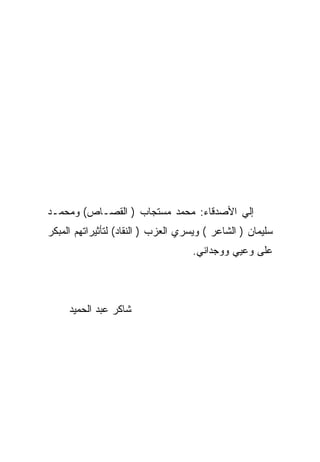 ‫ﺇﻟﻲ ﺍﻷﺼﺩﻗﺎﺀ: ﻤﺤﻤﺩ ﻤﺴﺘﺠﺎﺏ ) ﺍﻟﻘﺼـﺎﺹ( ﻭﻤﺤﻤـﺩ‬
‫ﺴﻠﻴﻤﺎﻥ ) ﺍﻟﺸﺎﻋﺭ ( ﻭﻴﺴﺭﻱ ﺍﻟﻌﺯﺏ ) ﺍﻟﻨﻘﺎﺩ( ﻟﺘﺄﺜﻴﺭﺍﺘﻬﻡ ﺍﻟﻤﺒﻜﺭ‬
                                    ‫ﻋﻠﻰ ﻭﻋﻴﻲ ﻭﻭﺠﺩﺍﻨﻲ.‬




     ‫ﺸﺎﻜﺭ ﻋﺒﺩ ﺍﻟﺤﻤﻴﺩ‬
 