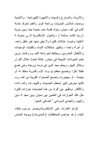 ‫ﻭﺍﻷﺩﻭﻴﺔ، ﻭﺍﻟﻤﺴﺎﺭﺡ ﻭﺍﻟﺴﻴﻨﻤﺎ ﻭﺍﻷﺠﻬﺯﺓ ﺍﻟﻜﻬﺭﺒﺎﺌﻴﺔ ، ﻭﺍﻷﺤﺫﻴﺔ‬
‫ﻭﻭﺼﻑ ﻟﻤﻼﺒﺱ ﺍﻟﺒﺩﻭﻴﺎﺕ ﻭﺭﺍﺌﺤﺔ ﺍﻟﻭﺒﺭ ﻭﺍﻟﻐﻨﻡ ﺘﺤﺭﻙ ﺤﺎﺴﺔ‬
‫ﺍﻟﺸﻡ ﻓﻲ ﺃﻨﻑ ﺩﻤﻴﺎﻥ، ﻭﺘﻭﻟﺩ ﻗﺼﺔ ﺤﺏ ﺠﺩﻴﺩﺓ ﺒﻴﻨﻪ ﻭﺒﻴﻥ ﺒﺩﻭﻴﺔ‬
‫) ﺭﺒﻤﺎ ﻜﺎﻨﺕ ﻤﺴﻠﻤﺔ ( ، ﻭﺘﺘﺤﻭل ﺍﻹﺴﻜﻨﺩﺭﻴﺔ ﺇﻟـﻰ ﻤﺤﺭﻗـﺔ‬
‫ﻷﻫﻠﻬﺎ، ﻭﺘﻤﻭﺕ ﻋﺎﺌﻼﺕ ﻜﺜﻴﺭﺓ ﻭﻻ ﻴﺒﻘﻰ ﻤﻨﻬﺎ ﻏﻴﺭ ﻁﻔل ﻭﺍﺤﺩ،‬
‫ﺃﻭ ﺍﻤﺭﺃﺓ ﻭﺍﺤﺩﺓ ، ﻭﺘﻅﻬﺭ ﻤﺸﻜﻼﺕ ﺍﻟﻨﺴﺎﺀ ﻭﺍﻟﻔﺘﻴﺎﺕ ﺍﻟﻭﺤﻴﺩﺍﺕ‬
‫ﻭﺍﻷﻁﻔﺎل ﺍﻟﻤﺸﺭﺩﻴﻥ، ﻭﻴﺨﺘﻠﻁ ﻟﺤﻡ ﺒﺎﻋﺔ ﺍﻟﻠﺤـﻭﻡ ﻭﺍﻟﻤﺸـﺘﺭﻴﻥ‬
‫ﺒﻠﺤﻡ ﺍﻟﺤﻴﻭﺍﻨﺎﺕ ﺍﻟﺫﺒﻴﺤﺔ ﻓﻲ ﻤﺠﺎﺯﺭ ﻫﺎﺌﻠﺔ ﺘﺤﺩﺙ ﺨﻼل ﺍﻟﻠﻴـل‬
‫ﻭﺨﻼل ﺍﻟﻨﻬﺎﺭ، ﻭﻴﺤﻠﻡ ﻤﺠﺩ ﺍﻟﺩﻴﻥ ﻓﻲ ﻨﻭﻤﻪ ﺒﺯﻭﺠﺘﻪ ﻭﻫﻲ ﺘﻀﻊ‬
‫ﻁﻔﻼ ﺫﻜﺭﺍ ،ﻭﺘﺼﺒﺢ ﻤﻌﻅﻡ ﺒﻴـﻭﺕ ﺍﻹﺴـﻜﻨﺩﺭﻴﺔ ﻤﺨﻠﻘـﺔ، ﺃﻭ‬
                                         ‫‪‬‬
‫ﻤﻬﺩﻤﺔ ، ﺃﻭ ﻤﻬﺠﻭﺭﺓ، ﻭﺘﺼﺒﺢ ﺍﻟﺼﺤﺭﺍﺀ ﺍﻟﻘﺭﻴﺒﺔ ﻤﻥ ﺍﻟﺤـﺭﺏ‬
‫ﻜﺄﻨﻬﺎ ﻤﻌﺭﺽ ﻜﺒﻴﺭ ﻟﻤﻌﻅﻡ ﺍﻟﺠﻨﺴﻴﺎﺕ ﻭﺍﻟﻠﻬﺠـﺎﺕ ﻭﺍﻟﻌـﺎﺩﺍﺕ‬
‫ﻭﺍﻷﻓﻜﺎﺭ ،ﻭﺘﻅﻬﺭ ﺒﻴﻥ ﺃﻓﺭﺍﺩ ﻤﻥ ﻫﺫﻩ ﺍﻟﺠﻨﺴﻴﺎﺕ ﺤﻭﺍﺭﺍﺕ ﻜﺜﻴﺭﺓ‬
‫ﻤﺜل ﺘﻠﻙ ﺍﻟﺤﻭﺍﺭﺍﺕ ﻓﻲ ﺍﻟﻌﻠﻤﻴﻥ ﺒﻴﻥ ﺩﻤﻴﺎﻥ ﻭﺒﻴﻥ ﻤﺠﺩ ﺍﻟـﺩﻴﻥ‬
               ‫ﻭﺍﻟﻬﻨﻭﺩ ﻭﺍﻟﺠﻨﺩﻱ ﺍﻟﺴﻭﺩﺍﻨﻲ " ﺍﻟﺼﺎﻓﻲ ﺍﻟﻨﻌﻴﻡ".‬

‫ﺘﺘﺯﺍﻴﺩ ﺍﻟﻐﺎﺭﺍﺕ ﻋﻠﻰ ﺍﻹﺴﻜﻨﺩﺭﻴﺔ،ﻭﻴﺼﺩﺭ ﻤﺭﺴﻭﻡ ﺒﺈﻟﻐﺎﺀ‬
‫ﺍﻟﺒﻐﺎﺀ ) ﻋﺩ ﻋﻭﺍﺼﻡ ﺍﻟﻤﺤﺎﻓﻅﺎﺕ ﺃﻭﺍﻟﻤﺩﻴﺭﻴﺎﺕ( ﻭﻴﻭﺠﻪ ﺍﻟﻨﺤﺎﺱ‬
 