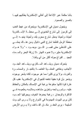 ‫ﺒﺎﺸﺎ ﺤﻜﻤﺔ ﻋﺒﺭ ﺍﻹﺫﺍﻋﺔ ﺇﻟﻰ ﺃﻫﺎﻟﻲ ﺍﻹﺴﻜﻨﺩﺭﻴﺔ ﻴﻁﺎﻟﺒﻬﻡ ﻓﻴﻬـﺎ‬
                                      ‫ﺒﺎﻟﺼﺒﺭ ﻭﺍﻟﺼﻤﻭﺩ.‬

‫ﻭﻴﺘﺠﻭل ﺩﻤﻴﺎﻥ ﻓﻲ ﺍﻹﺴﻜﻨﺩﺭﻴﺔ ،ﻭﻴﺘﺤﺭﻙ ﻤﻥ ﻏﻴﻁ ﺍﻟﻌﻨﺏ‬
‫ﺇﻟﻰ ﻜﺭﻤﻭﺯ ﺇﻟﻰ ﺸﺎﺭﻉ ﺍﻟﺨﺩﻴﻭﻱ ﺇﻟـﻰ ﻤﺤﻁـﺔ ﺍﻹﺴـﻜﻨﺩﺭﻴﺔ‬
‫ﺃﺤﻴﺎﻨﺎ، ﻭﺃﺤﻴﺎﻨﺎ ﻴﺩﺨل ﺸﺎﺭﻉ ﻤﺤﺭﻡ ﺒﻙ، ﻭﺃﺤﻴﺎﻨﺎ ﻴﺘﺠـﻪ ﺇﻟـﻰ‬
‫ﻤﺤﻁﺔ ﺍﻟﺭﻤل ﻗﺎﻁﻌﺎ ﺸﺎﺭﻉ ﺍﻟﻨﺒﻲ ﺩﺍﻨﻴﺎل ﻭﻤﻥ ﻫﻨـﺎﻙ ﻴﻤﺸـﻲ‬
‫ﻋﻠﻰ ﺍﻟﺸﺎﻁﺊ ﺤﺘﻰ ﻗﺼـﺭ ﺍﻟﺘـﻴﻥ ،ﻭﻴﻌـﻭﺩ ، " ﻭﻻ ﻫـﻭﺍﺀ‬
‫ﺍﻹﺴﻜﻨﺩﺭﻴﺔ ﻤﺜﻴﺭ، ﻭﻻ ﻀﻭﺀ ﺍﻟﻨﻬﺎﺭ ،ﻻ ﺯﺭﻗﺔ ﺍﻟﺒﺤﺭ ﻭﺍﻟﺴـﻤﺎﺀ‬
                 ‫ﺍﻟﺒﻌﻴﺩ .. ﺍﻟﻔﺭﺍﻍ ﺤﻭﻟﻪ ﺃﻜﺜﺭ ﻤﻥ ﺃﻱ ﻭﻗﺕ".‬

‫ﻴﺘﺤﺭﻙ ﺩﻤﻴﺎﻥ ﻭﻴﺸـﺎﻫﺩ ﺍﻟﺴـﻜﺎﺭﻱ، ﻭﻴﺸـﺎﻫﺩ ﺍﻟﺠﻨـﻭﺩ‬
‫ﺍﻷﺠﺎﻨﺏ ﻭﻤﻘﺎﻫﻲ ﺍﻟﻤﻨﺸـﻴﺔ ﺍﻟﻐﺎﺼـﺔ ﺒﺎﻟﺘﺠـﺎﺭ ﻭﺍﻟﺴﻤﺎﺴـﺭﺓ‬
‫ﻭﺍﻟﻐﺭﺒﺎﺀ ،ﻭﻻ ﻴﺭﻯ ﻜﺜﻴﺭﺍ ﻤﻤﺎ ﻫﻭ ﻤﻭﺠﻭﺩ، ﻟﻜﻨﻪ ﻴﺸﻌﺭ ﺒﻭﺠﻭﺩﻩ‬
‫ﻭﻴﺸﻌﺭ ﺒﺄﻥ ﻗﻭﺓ ﺨﻔﻴﺔ ﺘﺩﻓﻌﻪ ﻟﻠﺘﺠﻭﺍل ﻓﻲ ﺍﻹﺴﻜﻨﺩﺭﻴﺔ ﻋﻘﺏ ﻜل‬
‫ﻏﺎﺭﺓ ﻗﻭﺓ ﻜﺄﻨﻬﺎ ﻤﺩﻓﻭﻋﺔ ﺒﺭﻏﺒﺔ ﻓﻲ ﺍﻹﻤﺴﺎﻙ ﺒﺎﻟﻤﻜﺎﻥ ﻭﺍﻟﺤﻔﺎﻅ‬
‫ﻋﻠﻴﻪ ، ﻭﺸﻡ ﺭﻭﺍﺌﺤﻪ ﻭﺘﺨﺯﻴﻥ ﻤﺸﺎﻫﺩﻩ ﻭﻤﻼﺒﺴﻪ ﻭﻁﻌﻭﻤﻪ ﻓـﻲ‬
‫ﺍﻟﺫﺍﻜﺭﺓ ﻭﺍﻟﻭﺠﺩﺍﻥ ، ﺭﻏﺒﺔ ﻴﺤﺩﻭﻫﺎ ﺍﻟﺨﻭﻑ ﻭﻴﺤﺭﻜﻬﺎ ﺍﻟﺤـﺏ،‬
‫ﻜﺎﻥ ﻴﺭﻯ ﺍﻟﺒﻴﻭﺕ ﺍﻟﻤﻬﺩﻭﻤﺔ ﻓﻲ ﺍﻟﺸﻭﺍﺭﻉ ﻭﻻ ﻴـﺭﻯ ﺍﻟﺒﻴـﻭﺕ‬
‫ﺍﻟﺴﻠﻴﻤﺔ ، ﻴﺭﻯ ﺍﻟﺤﻔـﺭ ﻤﻜـﺎﻥ ﺍﻟﻘـﺫﺍﺌﻑ ﻭﻻ ﻴـﺭﻯ ﺍﻷﺭﺽ‬
 