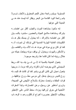 ‫ﺍﻟﻤﺴﺘﻭﻴﺔ ،ﻭﻴﺸﻡ ﺭﺍﺌﺤﺔ ﺩﺨﺎﻥ ﺍﻟﻠﺤﻡ ﺍﻟﻤﺤﺘﺭﻕ ﻭﺍﻷﺨﺸـﺎﺏ،ﻭﻻ‬
‫ﻴﺸﻡ ﺭﺍﺌﺤﺔ ﺍﻟﻴﻭﺩ ﺍﻟﻘﺎﺩﻤﺔ ﻤﻥ ﺍﻟﺒﺤﺭ ﻭﻴﻔﻜﺭ ﺃﻨﻪ ﻟﻴﺴﺕ ﻫﺫﻩ ﻫـﻲ‬
                                      ‫ﺍﻟﻤﺩﻴﻨﺔ ﺍﻟﺘﻲ ﻋﺭﻓﻬﺎ.‬

‫ﺇﻨﻪ ﻤﺄﺨﻭﺫ ﺒﻤﺸﺎﻫﺩﺓ ﺍﻟﻤﻭﺕ ﻭﺍﻟﻐﻴﺎﺏ ﺃﻜﺜﺭ ﻤﻥ ﺍﻫﺘﻤﺎﻤـﻪ‬
‫ﺒﺈﺩﺭﺍﻙ ﻭﻤﺸﺎﻫﺩﺓ ﻤﻼﻤﺢ ﺍﻟﺤﻴﺎﺓ ﻭﺍﻟﺤﻀﻭﺭ، ﻤﺸﺩﻭﺩ ﺒﺎﻟﻨﺴـﻴﺎﻥ‬
‫ﺃﻜﺜﺭ ﻤﻥ ﺍﻫﺘﻤﺎﻤﻪ ﺒﺎﻹﺩﺭﺍﻙ ، ﺃﻨﻪ ﻴﺤﺎﻭل ﺃﻥ ﻴﻤﺴﻙ ﺒﻜل ﻫـﺫﻩ‬
‫ﺍﻟﺘﻜﻭﻴﻨﺎﺕ ﺍﻟﻐﺎﺌﺒﺔ ﺍﻟﻬﺎﺭﺒﺔ ﺍﻟﻤﻨﺴﻴﺔ ﺍﻟﺘﻲ ﺘﻭﺸﻙ ﺃﻥ ﺘﻤﻭﺕ، ﺃﻨـﻪ‬
‫ﻜﻤﺎ ﻟﻭ ﻜﺎﻥ ﻴﺭﻱ ﻤﻭﺘﻪ ﻓﻲ ﻤﻭﺕ ﻫـﺫﻩ ﺍﻷﺸـﻴﺎﺀ ﻭﺍﻟﺘﻔﺎﺼـﻴل‬
‫ﻭﺍﻷﻤﺎﻜﻥ ﻭﺍﻟﺒﻴﻭﺕ، ﻭﻴﺤﺎﻭل ﺃﻥ ﻴﻭﻗﻑ ﻤﻭﺘﻪ ﻭﻴﺒﺘﻌﺙ ﺤﻴﺎﺘﻪ ﻤﻥ‬
             ‫ﺨﻼل ﺭﺅﻴﺘﻪ ﻟﻤﺎ ﻜﺎﻥ ﻗﺎﺌﻤﺎ ﻫﻨﺎ ﻭﻟﻡ ﻴﻌﺩ ﻤﻭﺠﻭﺩﺍ.‬

‫ﻴﺘﺤﻭل ﺍﻟﻤﺩﻴﻨﺔ ﺒﺎﻟﻨﺴﺒﺔ ﻟﻪ ﺇﻟـﻰ ﺸـﺊ ﻴﺸـﺒﻪ ﺍﻟﺸـﺭﻴﻁ‬
‫ﺍﻟﺴﻴﻨﻤﺎﺌﻲ ﺍﻟﺫﻱ ﻴﻌﺭﻀﻪ ﺃﻤﺎﻡ ﺫﺍﻜﺭﺘﻪ ﻭﺇﺩﺭﺍﻜﻪ ﺩﻭﻤﺎ، ﺘـﺩﺭﻴﺠﻴﺎ‬
‫ﻴﺘﺤﻭل ﺩﻤﻴﺎﻥ ﺇﻟﻰ ﻜﺎﺌﻥ ﺃﺜﻴﺭﻱ ﻭﺘﺒﺩﻭ ﻜﻤﺎ ﻟﻭ ﻜﺎﻨﺕ ﻗﺩ ﺘﻠﺒﺴـﺘﻪ‬
‫ﺭﻭﺡ ﻗﺩﻴﺱ ﻭﺭﻭﻤﻴل ﻴﺩﺨل ﺇﻟﻰ ﻤﺭﺴﻰ ﻤﻁـﺭﻭﺡ ،ﻭﺘﺘﻘﻬﻘـﺭ‬
‫ﻗﻭﺍﺕ ﺍﻟﺤﻠﻔﺎﺀ، ﻭﺘﺤﺩﺙ ﻤﻌﺎﺭﻙ ﺒﺎﻟﺴﻼﺡ ﺍﻷﺒﻴﺽ ﻓﻲ ﺍﻟﻀﻴﻌﺔ،‬
‫ﻭﺘﺭﻭﻯ ﺃﺴﺎﻁﻴﺭ ﻋﻥ ﺭﻭﻤﻴل، ﻭﻋﻥ ﺍﻨﺘﺼﺎﺭﺘﻪ، ﻭﺘﺒﺩﺃ ﺍﻟﺴﻔﺭﺍﺕ‬
‫ﺍﻷﺠﻨﺒﻴﺔ ﻓﻲ ﺤﺭﻕ ﺃﻭﺭﺍﻗﻬﺎ ﻭﻴﺯﺩﺍﺩ ﺴﺨﻁ ﺍﻟﻨﺎﺱ ﻋﻠﻰ ﺍﻹﻨﺠﻠﻴﺯ‬
‫ﻭﻴﻁﺎﻟﺏ ﺍﻹﻨﺠﻠﻴﺯ ﺒﻀﺭﻭﺭﺓ ﺃﺨﺭﺍﺝ ﺃﻡ ﻜﻠﺜﻭﻡ ﻭﻋﺒـﺩ ﺍﻟﻭﻫـﺎﺏ‬
 