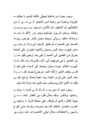 ‫ﻭﻴﻌﻭﺩ ﺤﻤﺯﺓ ﻤﻥ ﻤﺘﺎﻫﺘﻪ ﻟﻴﺤﻜﻲ ﺒﺎﻟﻠﻐﺔ ﺍﻟﻌﺎﻤﻴـﺔ ﺤﻜﺎﻴﺘـﻪ‬
‫ﺍﻟﻐﺭﻴﺒﺔ ،ﻭﺘﺤﻭﻟﻪ ﻤﻥ ﺭﻫﻴﻨﺔ ﻟﺩﻯ ﺍﻹﻨﺠﻠﻴﺯ ﺇﻟـﻰ ﺃﺴـﻴﺭ ﻟـﺩﻯ‬
‫ﺍﻹﻴﻁﺎﻟﻴﻴﻥ ﺜﻡ ﺍﻹﻨﺠﻠﻴﺯ، ﺜﻡ ﺍﻷﻟﻤﺎﻥ، ﺜﻡ ﻴﻌﻭﺩ ﻭﻴـﺭﻯ ﺭﻭﻤﻴـل‬
‫ﻭﻴﻘﺎﺒﻠﻪ ،ﻭﻴﺤﻠﻡ ﺍﻟﺭﺴﻭل )ﺼﻠﻌﻡ( ﻭﻴﺘﺠـﺎﻭﺯ ﺍﻷﻟﻐـﺎﻡ ﺘﺤـﺕ‬
‫ﺇﺭﺸﺎﺩﺍﺕ ﻫﺎﺘﻑ ﺭﺴﻭﻟﻲ ،ﻭﻴﺤﻠﻡ ﺩﻤﻴﺎﻥ ﺒﺎﻟﻤﺎﺭ ﺠﺭﺠﺱ ﻭﻴﺯﺩﺍﺩ‬
‫ﺍﻟﺼﻤﺕ ﻓﻲ ﺍﻟﺼﺤﺭﺍﺀ ﺜﻡ ﻴﻨﻔﺠﺭ ﺍﻟﻭﺠﻭﺩ ﻓﻲ ﺒﺭﻜـﺎﻥ ﺤﺭﺒـﻲ‬
‫ﻤﺩﻤﺭ ﻓﻴﻬﺭﺏ ﻤﺠﺩ ﺍﻟﺩﻴﻥ ﻭﺩﻤﻴﺎﻥ ﻭﻜﺄﻨﻬﻤﺎ ﻴﻁﻴﺭﺍﻥ ﻋﻠﻰ ﺃﺠﻨﺤﺔ‬
‫ﺠﺒﺭﻴل ﻤﻥ ﺍﻟﻌﻠﻤﻴﻥ ﺇﻟﻰ ﺍﻟﺤﻤﺎﻡ ) ﻋﻠﻰ ﺒﻌﺩ ﺃﺭﺒﻌﻴﻥ ﻜﻴﻠﻭ ﻤﺘـﺭﺍ‬
‫ﻤﻥ ﺍﻟﻌﻠﻤﻴﻥ ( ﻓﻲ ﻁﺭﻴﻘﻬﻤﺎ ﺇﻟﻰ ﺍﻹﺴـﻜﻨﺩﺭﻴﺔ، ﻭﺨـﻼل ﻫـﺫﺍ‬
‫ﺍﻟﻬﺭﻭﺏ ﺍﻟﻁﺎﺌﺭ ﻴﻤﻭﺕ ﺩﻤﻴﺎﻥ ﻭﻴﺼﻌﺩ ﺇﻟﻰ ﺍﻟﺴﻤﺎﺀ ﻋﻠﻰ ﻫﻴﺌـﺔ‬
‫ﻓﺎﺭﺱ ﻴﻁﻌﻥ ﺍﻟﺘﻨﻴﻥ ) ﻜﺄﻨﻪ ﺍﻟﻤﺎﺭ ﺠﺭﺠﺱ( ﻴﺼﻌﺩ ﻜﻤـﺎ ﻴـﺭﺍﻩ‬
‫ﻤﺠﺩ ﺍﻟﺩﻴﻥ ﻋﻠﻰ ﻓﺭﺱ ﺫﻫﺒﻴﺔ ﻭﺒﻴﺩ ﺫﻫﺒﻴﺔ ﻴﻤﺴﻙ ﺒﺭﻤﺞ ﺫﻫﺒـﻲ‬
  ‫ﻴﻘﺘل ﺒﻪ ﺍﻟﺘﻨﻴﻥ ﺍﻟﻨﺎﺭﻱ،ﻭﻴﺸﻌﺭ ﻤﺠﺩ ﺍﻟﺩﻴﻥ ﺒﻌﺩ ﻤﻭﺘﻪ ﺒﺄﻨﻪ ﻴﺘﻴﻡ.‬

‫ﻭﻴﻌﻭﺩ ﻤﺠﺩ ﺍﻟـﺩﻴﻥ ﺒﻌـﺩ ﺫﻟـﻙ ﺇﻟـﻰ ﻗﺭﻴﺘـﻪ ،ﻭﻴﺸـﻡ‬
‫ﺭﺍﺌﺤﺘﻬﺎ ،ﻭﺘﻨﻜﺴﺭ ﺴﺎﻗﺎﻩ ﺨﻼل ﻗﻔﺯﻩ ﻤﻥ ﺍﻟﻘﻁﺎﺭ ﺍﻟﻌﺎﺌـﺩ ﻤـﻥ‬
‫ﺠﺒﻬﺔ ﺍﻟﻘﺘﺎل ﻭﺍﻟﺫﻱ ﻟﻡ ﻴﺘﻭﻗﻑ ﻋﻠﻰ ﻤﺤﻁﺔ ﻗﺭﻴﺘـﻪ ،ﻭﺘﻨﺘﻬـﻲ‬
‫ﺍﻟﺤﺭﺏ ﺒﺎﻨﺘﺼﺎﺭ ﺍﻟﺤﻠﻔﺎﺀ ﻜﻤﺎ ﻫﻭ ﻤﻌﺭﻭﻑ ﻭﺘﺘﺯﺍﻴﺩ ﺤﻤﻰ ﺍﻟﻔﺭﺡ‬
‫ﻭﺍﻟﺴﻬﺭ ﻭﺍﻻﺤﺘﻔﺎﻻﺕ ﺨﻼل ﻟﻴﺎﻟﻲ ﺍﻻﻨﺘﺼﺎﺭﺍﺕ ﻫﺫﻩ ،ﻭﺘﺴـﻬﺭ‬
 