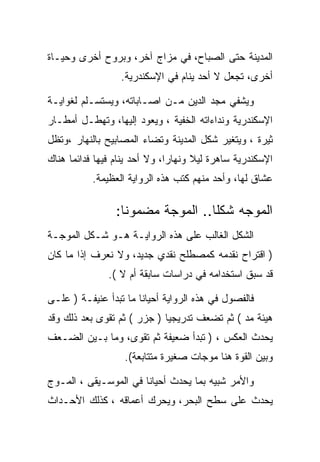 ‫ﺍﻟﻤﺩﻴﻨﺔ ﺤﺘﻰ ﺍﻟﺼﺒﺎﺡ، ﻓﻲ ﻤﺯﺍﺝ ﺁﺨﺭ، ﻭﺒﺭﻭﺡ ﺃﺨﺭﻯ ﻭﺤﻴـﺎﺓ‬
                  ‫ﺃﺨﺭﻯ، ﺘﺠﻌل ﻻ ﺃﺤﺩ ﻴﻨﺎﻡ ﻓﻲ ﺍﻹﺴﻜﻨﺩﺭﻴﺔ.‬

‫ﻭﻴﺸﻔﻲ ﻤﺠﺩ ﺍﻟﺩﻴﻥ ﻤـﻥ ﺍﺼـﺎﺒﺎﺘﻪ، ﻭﻴﺴﺘﺴـﻠﻡ ﻟﻐﻭﺍﻴـﺔ‬
‫ﺍﻹﺴﻜﻨﺩﺭﻴﺔ ﻭﻨﺩﺍﺀﺍﺘﻪ ﺍﻟﺨﻔﻴﺔ ، ﻭﻴﻌﻭﺩ ﺇﻟﻴﻬﺎ، ﻭﺘﻬﻁـل ﺃﻤﻁـﺎﺭ‬
‫ﺜﻴﺭﺓ ، ﻭﻴﺘﻐﻴﺭ ﺸﻜل ﺍﻟﻤﺩﻴﻨﺔ ﻭﺘﻀﺎﺀ ﺍﻟﻤﺼﺎﺒﻴﺢ ﺒﺎﻟﻨﻬﺎﺭ ،ﻭﺘﻅل‬
‫ﺍﻹﺴﻜﻨﺩﺭﻴﺔ ﺴﺎﻫﺭﺓ ﻟﻴﻼ ﻭﻨﻬﺎﺭﺍ، ﻭﻻ ﺃﺤﺩ ﻴﻨﺎﻡ ﻓﻴﻬﺎ ﻓﺩﺍﺌﻤﺎ ﻫﻨﺎﻙ‬
           ‫ﻋﺸﺎﻕ ﻟﻬﺎ، ﻭﺃﺤﺩ ﻤﻨﻬﻡ ﻜﺘﺏ ﻫﺫﻩ ﺍﻟﺭﻭﺍﻴﺔ ﺍﻟﻌﻅﻴﻤﺔ.‬

                 ‫ﺍﻟﻤﻭﺠﻪ ﺸﻜﻠﺎ.. ﺍﻟﻤﻭﺠﺔ ﻤﻀﻤﻭﻨﺎ:‬
                                   ‫ﹰ‬
‫ﺍﻟﺸﻜل ﺍﻟﻐﺎﻟﺏ ﻋﻠﻰ ﻫﺫﻩ ﺍﻟﺭﻭﺍﻴـﺔ ﻫـﻭ ﺸـﻜل ﺍﻟﻤﻭﺠـﺔ‬
‫) ﺍﻗﺘﺭﺍﺡ ﻨﻘﺩﻤﻪ ﻜﻤﺼﻁﻠﺢ ﻨﻘﺩﻱ ﺠﺩﻴﺩ، ﻭﻻ ﻨﻌﺭﻑ ﺇﺫﺍ ﻤﺎ ﻜﺎﻥ‬
               ‫ﻗﺩ ﺴﺒﻕ ﺍﺴﺘﺨﺩﺍﻤﻪ ﻓﻲ ﺩﺭﺍﺴﺎﺕ ﺴﺎﺒﻘﺔ ﺃﻡ ﻻ (.‬

‫ﻓﺎﻟﻔﺼﻭل ﻓﻲ ﻫﺫﻩ ﺍﻟﺭﻭﺍﻴﺔ ﺃﺤﻴﺎﻨﺎ ﻤﺎ ﺘﺒﺩﺃ ﻋﻨﻴﻔـﺔ ) ﻋﻠـﻰ‬
‫ﻫﻴﺌﺔ ﻤﺩ ( ﺜﻡ ﺘﻀﻌﻑ ﺘﺩﺭﻴﺠﻴﺎ ) ﺠﺯﺭ ( ﺜﻡ ﺘﻘﻭﻯ ﺒﻌﺩ ﺫﻟﻙ ﻭﻗﺩ‬
‫ﻴﺤﺩﺙ ﺍﻟﻌﻜﺱ ، ) ﺘﺒﺩﺃ ﻀﻌﻴﻔﺔ ﺜﻡ ﺘﻘﻭﻯ، ﻭﻤﺎ ﺒـﻴﻥ ﺍﻟﻀـﻌﻑ‬
                   ‫ﻭﺒﻴﻥ ﺍﻟﻘﻭﺓ ﻫﻨﺎ ﻤﻭﺠﺎﺕ ﺼﻐﻴﺭﺓ ﻤﺘﺘﺎﺒﻌﺔ(.‬

‫ﻭﺍﻷﻤﺭ ﺸﺒﻴﻪ ﺒﻤﺎ ﻴﺤﺩﺙ ﺃﺤﻴﺎﻨﺎ ﻓﻲ ﺍﻟﻤﻭﺴـﻴﻘﻰ ، ﺍﻟﻤـﻭﺝ‬
‫ﻴﺤﺩﺙ ﻋﻠﻰ ﺴﻁﺢ ﺍﻟﺒﺤﺭ، ﻭﻴﺤﺭﻙ ﺃﻋﻤﺎﻗﻪ ، ﻜﺫﻟﻙ ﺍﻷﺤـﺩﺍﺙ‬
 