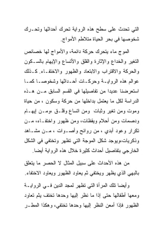 ‫ﺍﻟﺘﻲ ﺘﺤﺩﺙ ﻋﻠﻰ ﺴﻁﺢ ﻫﺫﻩ ﺍﻟﺭﻭﺍﻴﺔ ﺘﺤﺭﻙ ﺃﺤﺩﺍﺜﻬﺎ ﻭﺘﺤـﺭﻙ‬
                 ‫ﺸﺨﻭﺼﻬﺎ ﻓﻲ ﺒﺤﺭ ﺍﻟﺤﻴﺎﺓ ﻤﺘﻼﻁﻡ ﺍﻷﻤﻭﺍﺝ.‬

‫ﺍﻟﻤﻭﺝ ﻤﺎﺀ ﻴﺘﺤﺭﻙ ﺤﺭﻜﺔ ﺩﺍﺌﻤﺔ، ﻭﺍﻷﻤﻭﺍﺝ ﻟﻬﺎ ﺨﺼﺎﺌﺹ‬
‫ﺍﻟﺘﻐﻴﺭ ﻭﺍﻟﺨﺩﺍﻉ ﻭﺍﻹﺜﺎﺭﺓ ﻭﺍﻟﻘﻠﻕ ﻭﺍﻷﺘﺴﺎﻉ ﻭﺍﻹﻴﻬﺎﻡ ﺒﺎﻟﺴـﻜﻭﻥ‬
‫ﻭﺍﻟﺤﺭﻜﺔ ﻭﺍﻻﻗﺘﺭﺍﺏ ﻭﺍﻻﺒﺘﻌﺎﺩ ﻭﺍﻟﻅﻬﻭﺭ ﻭﺍﻻﺨﺘﻔـﺎﺀ. ﻜـﺫﻟﻙ‬
‫ﻋﻭﺍﻟﻡ ﻫﺫﻩ ﺍﻟﺭﻭﺍﻴـﺔ ﻭﺤﺭﻜـﺎﺕ ﺃﺤـﺩﺍﺜﻬﺎ ﻭﺸﺨﻭﺼـﺎ ﻜﻤـﺎ‬
‫ﺍﺴﺘﻌﺭﻀﻨﺎ ﻋﺩﻴﺩﺍ ﻤﻥ ﺘﻔﺎﺼﻴﻠﻬﺎ ﻓﻲ ﺍﻟﻘﺴﻡ ﺍﻟﺴﺎﺒﻕ ﻤـﻥ ﻫـﺫﻩ‬
‫ﺍﻟﺩﺭﺍﺴﺔ ﻟﻜل ﻤﺎ ﻴﻌﺘﻤل ﺒﺩﺍﺨﻠﻬﺎ ﻤﻥ ﺤﺭﻜﺔ ﻭﺴﻜﻭﻥ ، ﻤﻥ ﺤﻴﺎﺓ‬
‫ﻭﻤﻭﺕ ﻭﻤﻥ ﺘﻐﻴﺭ ﻭﺜﺒﺎﺕ ﻭﻤﻥ ﺍﺘﺴﺎﻉ ﻭﻗﻠـﻕ ،ﻭﻤـﻥ ﺇﻴﻬـﺎﻡ‬
‫ﻭﺩﺼﻤﺎﺕ ﻭﻤﻥ ﺃﺤﻼﻡ ﻭﻴﻘﻅﺎﺕ، ﻭﻤﻥ ﻅﻬﻭﺭ ﻭﺍﺨﺘﻔـﺎﺀ، ﻤـﻥ‬
‫ﺘﻜﺭﺍﺭ ﻭﻋﻭﺩ ﺃﺒﺩﻱ ، ﻤﻥ ﺭﻭﺍﺌﺢ ﻭﺃﺼـﻭﺍﺕ ، ﻤـﻥ ﻤﺸـﺎﻫﺩ‬
‫ﻭﺫﻜﺭﻴﺎﺕ،ﻭﻴﻭﺠﺩ ﺸﻜل ﺍﻟﻤﻭﺠﺔ ﺍﻟﺘﻲ ﺘﻅﻬﺭ ﻭﺘﺨﺘﻔﻲ ﻓﻲ ﺍﻟﺸﻜل‬
   ‫ﺍﻟﺨﺎﺭﺠﻲ ﺒﺘﻔﺎﺼﻴل ﺃﺤﺩﺍﺙ ﻜﺜﻴﺭﺓ ﺨﻼل ﻫﺫﻩ ﺍﻟﺭﻭﺍﻴﺔ ﺃﻴﻀﺎ.‬

‫ﻤﻥ ﻫﺫﻩ ﺍﻷﺤﺩﺍﺙ ﻋﻠﻰ ﺴﺒﻴل ﺍﻟﻤﺜﺎل ﻻ ﺍﻟﺤﺼﺭ ﻤﺎ ﻴﺘﻌﻠﻕ‬
‫ﺒﺎﻟﺒﻬﻲ ﺍﻟﺫﻱ ﻴﻅﻬﺭ ﻭﻴﺨﺘﻔﻲ ﺜﻡ ﻴﻌﺎﻭﺩ ﺍﻟﻅﻬﻭﺭ ﻭﻴﻌﺎﻭﺩ ﺍﻻﺨﺘﻔﺎﺀ.‬

‫ﻭﺃﻴﻀﺎ ﺘﻠﻙ ﺍﻟﻤﺭﺃﺓ ﺍﻟﺘﻲ ﺘﻅﻬﺭ ﻟﻤﺠﺩ ﺍﻟﺩﻴﻥ ﻓـﻲ ﺍﻟﺭﻭﺍﻴـﺔ‬
‫ﻭﻤﻌﻬﺎ ﺃﻁﻔﺎﻟﻬﺎ ﺤﺘﻰ ﺇﺫﺍ ﻤﺎ ﻨﻅﺭ ﺇﻟﻴﻬﺎ ﻭﺤﺩﻫﺎ ﺘﺨﺘﻑ ﻴﺜﻡ ﺘﻌﺎﻭﺩ‬
‫ﺍﻟﻅﻬﻭﺭ ﻓﺈﺫﺍ ﺃﻤﻌﻥ ﺍﻟﻨﻅﺭ ﺇﻟﻴﻬﺎ ﻭﺤﺩﻫﺎ ﺘﺨﺘﻔﻲ، ﻭﻫﻜﺫﺍ ﺍﻟﻤﻁـﺭ‬
 