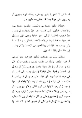 ‫ﺃﻴﻀﺎ ﻓﻲ ﺍﻹﺴﻜﻨﺩﺭﻴﺔ ﻴﻅﻬﺭ ﻭﻴﺨﺘﻔﻲ، ﻭﻫﻨﺎﻙ ﺃﻓﺭﺍﺩ ﻴﻐﻴﺒﻭﻥ ﺜﻡ‬
           ‫ﻴﻅﻬﺭﻭﻥ ﻋﻠﻰ ﻫﻴﺌﺔ ﺠﺜﺙ ﻗﺩ ﺘﺨﺘﻔﻲ ﺒﻌﺩ ﻅﻬﻭﺭﻫﺎ.‬

‫ﻭﺍﻟﺒﻁﺎﻟﺔ ﺘﻅﻬﺭ ﻭﺘﺨﺘﻔـﻲ ﻭﺍﻟﺒﻐـﺎﺀ ﻴﻅﻬـﺭ ﻭﻴﺨﺘﻔـﻲ،‬
‫ﻭﺍﻻﺨﺘﻔﺎﺀ ﻭﺍﻟﻅﻬﻭﺭ ﻟﻴﺱ ﻗﺎﺼﺭﺍ ﻋﻠﻰ ﺍﻷﺭﺒﻌﻴﻨﻴﺎﺕ، ﺒل ﻴﻤﺘـﺩ‬
‫ﻤﻨﺫ ﺍﻟﺤﺭﺏ ﺍﻟﻌﺎﻟﻤﻴﺔ ﺍﻷﻭﻟﻰ ﻭﻋﺒﺭ ﺍﻟﺜﺎﻨﻴﺔ ﻭﺤﺘﻰ ﺍﻵﻥ ﺨـﻼل‬
‫ﺍﻟﺘﺴﻌﻴﻨﻴﺎﺕ، ﻜﻤﺎ ﺃﺸﺭﻨﺎ ﻓﻲ ﺘﻠﻙ ﺍﻷﺤﺩﺍﺙ ﺍﻟﻤﺘﻜﺭﺭﺓ ﻭﻫﻨﺎﻙ ﻤـﺎ‬
‫ﻴﺸﻲ ﺒﻭﺠﻭﺩ ﻫﺫﻩ ﺍﻻﺴﺘﻤﺭﺍﺭﻴﺔ ﻟﻌﺩﻴﺩ ﻤﻥ ﺍﻷﺤﺩﺍﺙ ﺒﺸﻜل ﻴﻤﺘـﺩ‬
                             ‫ﺇﻟﻰ ﻤﺌﺎﺕ ﺒل ﻭﺁﻻﻑ ﺍﻟﺴﻨﻴﻥ.‬

‫ﻤﺤﺘﻠﻭﻥ ﻴﻅﻬﺭﻭﻥ ﻭﻴﺨﺘﻔﻭﻥ ﻟﻴﻅﻬﺭ ﻏﻴﺭﻫﻡ، ﻭﺒﺤﺭ ﺘـﺄﺘﻲ‬
‫ﺃﻤﻭﺍﺠﻪ ﻭﺘﺫﻫﺏ، ﻭﻗﻁﺎﺭﺍﺕ ﺘﺫﻫﺏ ﻭﺘﺠﺊ ﻟﺘـﺫﻫﺏ، ﻭﺃﺤـﻼﻡ‬
‫ﺘﺘﻜﺭﺭ ﺃﺜﻨﺎﺀ ﺍﻟﻨﻭﻡ ) ﺤﻠﻡ ﺩﻤﻴﺎﻥ ﺒﺎﻟﻤﺎﺭ ﺠﺭﺠﺱ ﻤﺜﻼ( ﺜﻡ ﺘﺘﺤﻭل‬
‫ﺇﻟﻰ ﺃﺤﺩﺍﺙ ﻭﺍﻗﻌﻴﺔ ﺨﻼل ﺍﻟﻴﻘﻅﺔ ) ﺩﻤﻴﺎﻥ ﻴﺼﻌﺩ ﺇﻟﻰ ﺍﻟﺴـﻤﺎﺀ‬
‫ﻓﻲ ﻫﻴﺌﺘﻪ ﺍﻟﺫﻫﺒﻴﺔ( ﻭﻴﺘـﺄﻨﻕ ﺍﻷﺴـﻁﻲ ﻏﺒﺭﻴـﺎل ﻓـﻲ ﻜﺘﺎﺒـﺔ‬
‫ﻤﻼﺤﻅﺎﺕ ﻓﻲ ﻨﻭﺘﺘﻪ ) ﻅﻬﻭﺭ( ﺜﻡ ﻻ ﻴﺠﺩ ﺸﻴﺌﺎ ﻴﻔﻌﻠﻪ ﻓﻴﻤﺴﺤﻬﺎ‬
               ‫ً‬
‫) ﻏﻴﺎﺏ( ﺜﻡ ﻴﻌﻴﺩ ﻜﺘﺎﺒﺘﻬﺎ ﻓﻲ ﺍﻟﻴﻭﻡ ﺍﻟﺘﺎﻟﻲ ) ﻅﻬـﻭﺭ(.ﻭﻴﺴـﻠﻡ‬
‫ﺤﻤﺯﺓ ﻋﻠﻰ ﺯﻤﻼﺌﻪ ﺨﻼل ﺫﻫﺎﺒﻪ ﺒﻌﻴﺩﺍ ﻋﻨﻬﻡ ) ﻏﻴﺎﺏ ( ﻭﺨﻼل‬
‫ﻤﺠﻴﺌﻪ ﺍﻟﻴﻬﻡ ) ﺤﻀﻭﺭ( ﺤﺘﻰ ﻟﻭ ﻜﺎﻥ ﻤﺎ ﻴﻔﺼل ﺒﻴﻥ ﺍﻟـﺫﻫﺎﺏ‬
‫ﻭﺍﻟﺤﻀﻭﺭ ﺩﻗﺎﺌﻕ ﻗﻠﻴﻠﺔ، ﻭﺘﺤﻜﻲ ﺃﻡ ﺤﻤﻴﺩﻭ ﺍﻟﺤﻜﺎﻴـﺎﺕ ﻨﻔﺴـﻬﺎ‬
 