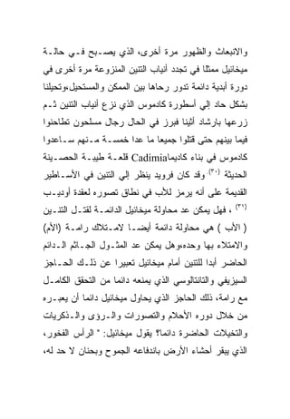 ‫ﻭﺍﻻﻨﺒﻌﺎﺙ ﻭﺍﻟﻅﻬﻭﺭ ﻤﺭﺓ ﺃﺨﺭﻯ، ﺍﻟﺫﻱ ﻴﺼـﺒﺢ ﻓـﻲ ﺤﺎﻟـﺔ‬
‫ﻤﻴﺨﺎﺌﻴل ﻤﻤﺜﻠﺎ ﻓﻲ ﺘﺠﺩﺩ ﺃﻨﻴﺎﺏ ﺍﻟﺘﻨﻴﻥ ﺍﻟﻤﻨﺯﻭﻋﺔ ﻤﺭﺓ ﺃﺨﺭﻯ ﻓﻲ‬
                                           ‫ﹰ‬
‫ﺩﻭﺭﺓ ﺃﺒﺩﻴﺔ ﺩﺍﺌﻤﺔ ﺘﺩﻭﺭ ﺭﺤﺎﻫﺎ ﺒﻴﻥ ﺍﻟﻤﻤﻜﻥ ﻭﺍﻟﻤﺴﺘﺤﻴل،ﻭﺘﺤﻴﻠﻨﺎ‬
‫ﺒﺸﻜل ﺤﺎﺩ ﺇﻟﻲ ﺃﺴﻁﻭﺭﺓ ﻜﺎﺩﻤﻭﺱ ﺍﻟﺫﻱ ﻨﺯﻉ ﺃﻨﻴﺎﺏ ﺍﻟﺘﻨﻴﻥ ﺜـﻡ‬
‫ﺯﺭﻋﻬﺎ ﺒﺎﺭﺸﺎﺩ ﺃﺜﻴﻨﺎ ﻓﺒﺭﺯ ﻓﻲ ﺍﻟﺤﺎل ﺭﺠﺎل ﻤﺴﻠﺤﻭﻥ ﺘﻁﺎﺤﻨﻭﺍ‬
‫ﻓﻴﻤﺎ ﺒﻴﻨﻬﻡ ﺤﺘﻰ ﻗﺘﻠﻭﺍ ﺠﻤﻴﻌﺎ ﻤﺎ ﻋﺩﺍ ﺨﻤﺴـﺔ ﻤـﻨﻬﻡ ﺴـﺎﻋﺩﻭﺍ‬
‫ﻜﺎﺩﻤﻭﺱ ﻓﻲ ﺒﻨﺎﺀ ﻜﺎﺩﻴﻤﺎ‪ Cadimia‬ﻗﻠﻌـﺔ ﻁﻴﺒـﺔ ﺍﻟﺤﺼـﻴﻨﺔ‬
‫ﺍﻟﺤﺩﻴﺜﺔ )٠٣(. ﻭﻗﺩ ﻜﺎﻥ ﻓﺭﻭﻴﺩ ﻴﻨﻅﺭ ﺇﻟﻲ ﺍﻟﺘﻨﻴﻥ ﻓﻲ ﺍﻷﺴـﺎﻁﻴﺭ‬
‫ﺍﻟﻘﺩﻴﻤﺔ ﻋﻠﻰ ﺃﻨﻪ ﻴﺭﻤﺯ ﻟﻸﺏ ﻓﻲ ﻨﻁﺎﻕ ﺘﺼﻭﺭﻩ ﻟﻌﻘﺩﺓ ﺃﻭﺩﻴـﺏ‬
                                                      ‫)١٣(‬
‫، ﻓﻬل ﻴﻤﻜﻥ ﻋﺩ ﻤﺤﺎﻭﻟﺔ ﻤﻴﺨﺎﺌﻴل ﺍﻟﺩﺍﺌﻤـﺔ ﻟﻘﺘـل ﺍﻟﺘﻨـﻴﻥ‬
‫) ﺍﻷﺏ ( ﻫﻲ ﻤﺤﺎﻭﻟﺔ ﺩﺍﺌﻤﺔ ﺃﻴﻀـﺎ ﻻﻤـﺘﻼﻙ ﺭﺍﻤـﺔ )ﺍﻷﻡ(‬
‫ﻭﺍﻻﻤﺘﻼﺀ ﺒﻬﺎ ﻭﺤﺩﻩ،ﻭﻫل ﻴﻤﻜﻥ ﻋﺩ ﺍﻟﻤﺜـﻭل ﺍﻟﺠـﺎﺜﻡ ﺍﻟـﺩﺍﺌﻡ‬
‫ﺍﻟﺤﺎﻀﺭ ﺃﺒﺩﺍ ﻟﻠﺘﻨﻴﻥ ﺃﻤﺎﻡ ﻤﻴﺨﺎﺌﻴل ﺘﻌﺒﻴﺭﺍ ﻋﻥ ﺫﻟـﻙ ﺍﻟﺤـﺎﺠﺯ‬
‫ﺍﻟﺴﻴﺯﻴﻔﻲ ﻭﺍﻟﺘﺎﻨﺘﺎﻟﻭﺴﻲ ﺍﻟﺫﻱ ﻴﻤﻨﻌﻪ ﺩﺍﺌﻤﺎ ﻤﻥ ﺍﻟﺘﺤﻘﻕ ﺍﻟﻜﺎﻤـل‬
‫ﻤﻊ ﺭﺍﻤﺔ، ﺫﻟﻙ ﺍﻟﺤﺎﺠﺯ ﺍﻟﺫﻱ ﻴﺤﺎﻭل ﻤﻴﺨﺎﺌﻴل ﺩﺍﺌﻤﺎ ﺃﻥ ﻴﻌﺒـﺭﻩ‬
‫ﻤﻥ ﺨﻼل ﺩﻭﺭﻩ ﺍﻷﺤﻼﻡ ﻭﺍﻟﺘﺼﻭﺭﺍﺕ ﻭﺍﻟـﺭﺅﻯ ﻭﺍﻟـﺫﻜﺭﻴﺎﺕ‬
‫ﻭﺍﻟﺘﺨﻴﻼﺕ ﺍﻟﺤﺎﻀﺭﺓ ﺩﺍﺌﻤﺎ؟ ﻴﻘﻭل ﻤﻴﺨﺎﺌﻴل: " ﺍﻟﺭﺃﺱ ﺍﻟﻔﺨﻭﺭ،‬
‫ﺍﻟﺫﻱ ﻴﺒﻘﺭ ﺃﺤﺸﺎﺀ ﺍﻷﺭﺽ ﺒﺎﻨﺩﻓﺎﻋﻪ ﺍﻟﺠﻤﻭﺡ ﻭﺒﺤﻨﺎﻥ ﻻ ﺤﺩ ﻟﻪ،‬
 