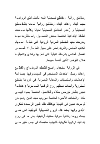 ‫ﻭﻤﻘﺎﻁﻊ ﺭﻭﺍﺌﻴﺔ ، ﻤﻘﺎﻁﻊ ﺘﺴﺠﻴﻠﻴﺔ ﺃﺸﺒﻪ ﺒﺎﻟﻤﻘـﺎﻁﻊ ﺍﻟﺭﻭﺍﺌﻴـﺔ‬
‫ﺤﻴﺙ ﺍﻟﺒﻨﺎﺀ ﻭﺇﻋﺎﺩﺓ ﺍﻟﺒﻨﺎﺀ، ﻭﻤﻘﺎﻁﻊ ﺭﻭﺍﺌﻴﺔ ﺃﺸـﺒﻪ ﺒﺎﻟﻤﻘـﺎﻁﻊ‬
‫ﺍﻟﺘﺴﺠﻴﻠﻴﺔ ﻭ ) ﺘﺒﺩﻭ ﺍﻟﻤﻘﺎﻁﻊ ﺍﻟﺘﺴﺠﻴﻠﻴﺔ ﺃﺤﻴﺎﻨﺎ ﻭﻜﺄﻨﻬﺎ ﺴـﺤﺒﺕ‬
              ‫ﹰ‬
‫ﺍﻟﻁﺎﻗﺔ ﺍﻹﺒﺩﺍﻋﻴﺔ ﺍﻟﺨﺎﺼﺔ ﺒﺒﻌﺽ ﺍﻟﻔﺼـﻭل ﻭﺍﺴـﺘﺄﺜﺭﺕ ﺒﻬـﺎ‬
‫ﻭﺤﺭﻤﺕ ﻤﻨﻬﺎ ﺍﻟﻤﻘﺎﻁﻊ ﺍﻟﺴﺭﺩﻴﺔ ﺍﻟﺭﻭﺍﺌﻴﺔ ﺍﻟﺘﻲ ﺘﻤﺜـل ﺍﺴـﻬﺎﻡ‬
‫ﺍﻟﻜﺎﺘﺏ ﺍﻟﺨﺎﺹ ﻭﺍﻟﻔﺭﻴﺩ.ﺍﻨﻅﺭ ﻋﻠﻰ ﺴﺒﻴل ﺍﻟﻤﺜـﺎل ﻻ ﺍﻟﺤﺼـﺭ‬
‫ﺍﻟﻔﺼل ﺍﻟﺨﺎﺹ ﺒﺎﻟﺭﺤﻠﺔ ﺍﻟﻨﻴﻠﻴﺔ ﺍﻟﺘﻲ ﻗﺎﻡ ﺒﻬﺎ ﺭﺸﺩﻱ ﻭﻜﺎﻤﻴﻠﻴـﺎ‬
                        ‫ﺨﻼل ﺍﻟﺘﻭﻫﺞ ﺍﻷﺨﻴﺭ ﻟﻘﺼﺔ ﺤﺒﻬﻤﺎ.‬

‫ﻓﻲ ﺍﻟﺭﻭﺍﻴﺔ ﺍﺴﺘﺨﺩﺍﻡ ﻭﺍﻀﺢ ﻟﺘﻜﻨﻴﻙ ﺍﻟﻤﻭﻨﺘـﺎﺝ ﻭﺍﻟﻘﻁـﻊ‬
‫ﻭﺇﻋﺎﺩﺓ ﻭﺼل ﺍﻷﺤﺩﺍﺙ ﺍﻟﻤﺴﺘﺨﺩﻡ ﻓﻲ ﺍﻟﺴﻴﻨﻤﺎ،ﻭﻓﻴﻬﺎ ﺃﻴﻀﺎ ﻟﻐﺔ‬
‫ﺍﻹﻋﻼﻨﺎﺕ ﻭﺍﻟﻤﻠﺼﻘﺎﺕ ﻭﺍﻟﺩﻋﺎﻴﺔ ﺍﻟﺒﺼﺭﻴﺔ. ﻓﻲ ﺍﻟﺭﻭﺍﻴﺔ ﻤﻘﺎﻁﻊ‬
‫ﺃﺴﻁﻭﺭﻴﺔ ﻭﺃﺤﺩﺍﺙ ﺘﺴﺘﻠﻬﻡ ﺭﻭﺡ ﺍﻟﻭﺍﻗﻌﻴﺔ ﺍﻟﺴـﺤﺭﻴﺔ ) ﻋﻼﻗـﺔ‬
‫ﺩﻤﻴﺎﻥ ﺒﺎﻟﻤﺎﺭ ﺠﺭﺠﺱ ﻤﺜﻼ، ﻭﺍﻟﺘﻔﺎﺼﻴل ﺍﻟﺨﺎﺼﺔ ﺒﺤﻴﺎﺓ ﺍﻟﺒﻬـﻲ‬
‫ﻤﺜﻼ، ﻭﺍﻟﻤﺸﺎﻫﺩ ﺍﻷﺨﻴﺭﺓ ﺍﻟﺨﺎﺼﺔ ﺒﻬﺭﻭﺏ ﻤﺠﺩ ﺍﻟﺩﻴﻥ ﻭﺩﻤﻴـﺎﻥ‬
‫ﺜﻡ ﻤﻭﺕ ﺩﻤﻴﺎﻥ ﻓﻲ ﺍﻟﻨﻬﺎﻴﺔ ،ﻭﻜﺫﻟﻙ ﺘﻠﻙ ﺍﻟﻌﻴﻥ ﺍﻟﺭﺍﺼﺩﺓ ﻟﻠﺘﻜﺭﺍﺭ‬
‫ﺍﻷﺒﺩﻱ ﻭﻓﻴﻬﺎ ﺃﻴﻀﺎ ﻫﺫﻩ ﺍﻟﺭﻭﺡ ﺍﻟﺘﺴﺠﻴﻠﻴﺔ ﺍﻟﺘﻭﺜﻴﻘﻴﺔ ﺍﻟﺘﻲ ﻫـﻲ‬
‫ﻟﻴﺴﺕ ﺭﻭﺤﺎ ﻭﺜﺎﺌﻘﻴﺔ ﺤﺭﻓﻴﺔ ﻤﻜﺘﺒﻴﺔ ﺃﺭﺸﻴﻔﻴﺔ ﺒﻘﺩﺭ ﻤﺎ ﻫﻲ ﺭﻭﺡ‬
‫ﺇﺒﺩﺍﻋﻴﺔ ﺘﺭﻜﻴﺒﻴﺔ ﺘﻜﻭﻴﻨﻴﺔ ﺘﺸﻴﻴﺩﻴﺔ ﺴﺎﻫﻤﺕ ﻓﻲ ﺠﻌل ﻜﺜﻴﺭ ﻤـﻥ‬
 