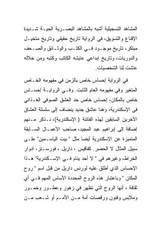 ‫ﺍﻟﻤﺸﺎﻫﺩ ﺍﻟﺘﺴﺠﻴﻠﻴﺔ ﺃﺸﺒﻪ ﺒﺎﻟﻤﺸﺎﻫﺩ ﺍﻟﺒﺼـﺭﻴﺔ ﺍﻟﺤﻴـﺔ ﺸـﺩﻴﺩﺓ‬
‫ﺍﻹﻗﻨﺎﻉ ﻭﺍﻟﺘﺴﻭﻴﻕ، ﻓﻲ ﺍﻟﺭﻭﺍﻴﺔ ﺘﺎﺭﻴﺦ ﺤﻘﻴﻘﻲ ﻭﺘﺎﺭﻴﺦ ﻤﺘﺨﻴـل‬
‫ﻤﺒﺘﻜﺭ، ﺘﺎﺭﻴﺦ ﻤﻭﺠـﻭﺩ ﻓـﻲ ﺍﻟﻜﺘـﺏ ﻭﺍﻟﻭﺜـﺎﺌﻕ ﻭﺍﻟﺼـﺤﻑ‬
‫ﻭﺍﻟﺩﻭﺭﻴﺎﺕ، ﻭﺘﺎﺭﻴﺦ ﺇﺒﺩﺍﻋﻲ ﻋﺎﻴﺸﻪ ﺍﻟﻜﺎﺘﺏ ﻭﻜﺘﺒﻪ ﻭﻤﻥ ﺨﻼﻟﻪ‬
                                  ‫ﻋﺎﺸﺕ ﻟﻨﺎ ﺍﻟﺸﺨﺼﻴﺎﺕ.‬

‫ﻓﻲ ﺍﻟﺭﻭﺍﻴﺔ ﺇﺤﺴﺎﺱ ﺨﺎﺹ ﺒﺎﻟﺯﻤﻥ ﻓﻲ ﻤﻔﻬﻭﻤﻪ ﺍﻟﺨـﺎﺹ‬
‫ﺍﻟﻤﺘﻐﻴﺭ ﻭﻓﻲ ﻤﻔﻬﻭﻤﻪ ﺍﻟﻌﺎﻡ ﺍﻟﺜﺎﺒﺕ. ﻭﻓـﻲ ﺍﻟﺭﻭﺍﻴـﺔ ﺇﺤﺴـﺎﺱ‬
‫ﺨﺎﺹ ﺒﺎﻟﻤﻜﺎﻥ، ﺇﺤﺴﺎﺱ ﺨﺎﺹ ﺤﺩ ﺍﻟﻌﺸﻕ ﺍﻟﺼﻭﻓﻲ ﺍﻟﻐـﺫﺍﺌﻲ‬
‫ﻓﻲ ﺍﻹﺴﻜﻨﺩﺭﻴﺔ، ﻭﻫﻨﺎ ﻋﺎﺸﻕ ﺠﺩﻴﺩ ﻴﻨﻀﺎﻑ ﺇﻟﻰ ﺴﻠﺴﻠﺔ ﺍﻟﻌﺸﺎﻕ‬
‫ﺍﻵﺨﺭﻴﻥ ﺍﻟﺴﺎﺒﻘﻴﻥ ﻟﻬﺫﻩ ﺍﻟﻔﺎﺘﻨﺔ ) ﺍﻹﺴﻜﻨﺩﺭﻴﺔ(، ﻨـﺫﻜﺭ ﻤـﻨﻬﻡ‬
‫ﺇﻀﺎﻓﺔ ﺇﻟﻰ ﺇﺒﺭﺍﻫﻴﻡ ﻋﺒﺩ ﺍﻟﻤﺠﻴﺩ، ﺼﺎﺤﺏ ﺍﻷﻋﻤـﺎل ﺍﻟﺴـﺎﺒﻘﺔ‬
‫ﺍﻟﻤﺘﻤﻴﺯﺓ ﻋﻥ ﺍﻹﺴﻜﻨﺩﺭﻴﺔ ﺃﻴﻀﺎ ﻤﺜل " ﺒﻴﺕ ﺍﻟﻴﺎﺴـﻤﻴﻥ" ﻋﻠـﻰ‬
‫ﺴﺒﻴل ﺍﻟﻤﺜﺎل ﻻ ﺍﻟﺤﺼﺭ. ﻜﻔﺎﻗﻴﺱ ، ﺩﺍﺭﻴل ، ﻓﻭﺭﺴـﺘﺭ، ﺍﺩﻭﺍﺭ‬
‫ﺍﻟﺨﺭﺍﻁ، ﻭﻏﻴﺭﻫﻡ ﻓﻲ " ﻻ ﺃﺤﺩ ﻴﻨﺎﻡ ﻓـﻲ ﺍﻹﺴـﻜﻨﺩﺭﻴﺔ" ﻫـﺫﺍ‬
‫ﺍﻹﺤﺴﺎﺱ ﺍﻟﺫﻱ ﺃﻁﻠﻕ ﻋﻠﻴﻪ ﻟﻭﺭﻨﺱ ﺩﺍﺭﻴل ﻤﻥ ﻗﺒل ﺍﺴﻡ " ﺭﻭﺡ‬
‫ﺍﻟﻤﻜﺎﻥ " ﻭﺒﺎﻋﺘﺒﺎﺭ ﻫﺫﻩ ﺍﻟﺭﻭﺡ ﺍﻟﻤﺤﺩﺩﺓ ﺍﻷﺴﺎﺱ ﺍﻟﻤﻬﻡ ﻓـﻲ ﺃﻱ‬
‫ﺜﻘﺎﻓﺔ ، ﺃﻨﻬﺎ ﺍﻟﺭﻭﺡ ﺍﻟﺘﻲ ﺘﻅﻬﺭ ﻓﻲ ﺯﻫﻭﺭ ﻭﻋﻁـﻭﺭ ﻭﺨﻤـﻭﺭ‬
‫ﻭﻤﻼﺒﺱ ﻭﻓﻨﻭﻥ ﻭﺭﻗﺼﺎﺕ ﺃﻤﺔ ﻤـﻥ ﺍﻷﻤـﻡ ﺃﻭ ﺸـﻌﺏ ﻤـﻥ‬
 