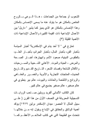 ‫ﺍﻟﺸﻌﻭﺏ ﺃﻭ ﺠﻤﺎﻋﺔ ﻤﻥ ﺍﻟﺠﻤﺎﻋﺎﺕ ، ﻫـﺫﺍ ﺍﻟـﻭﻋﻲ ﺒـﺎﻟﺭﻭﺡ‬
‫ﺍﻟﺨﺎﺹ ﺒﺎﻟﻤﻜﺎﻥ ﻫﻭ ﻤﺎ ﻴﺘﻭﻟﺩ ﻋﻨﻪ ﻤﺎ ﻴﺴﻤﻰ ﺍﻹﺤﺴﺎﺱ ﺒﺎﻟﻤﻜﺎﻥ‬
‫ﻭﻫﺫﺍ ﺍﻹﺤﺴﺎﺱ ﺒﺎﻟﻤﻜﺎﻥ ﻫﻭ ﺍﻟﺫﻱ ﻴﻤﻴﺯ ﻜﻤﺎ ﻴﺸﻴﺭ " ﺩﺍﺭﻴل" ﺒﻴﻥ‬
‫ﺍﻷﻋﻤﺎل ﺍﻹﺒﺩﺍﻋﻴﺔ ﺫﺍﺕ ﺍﻟﻘﻴﻤﺔ ﺍﻟﻜﺒﻴﺭﺓ ﻭﺍﻷﻋﻤﺎل ﺍﻹﺒﺩﺍﻋﻴﺔ ﺫﺍﺕ‬
                                       ‫ﺍﻷﻫﻤﻴﺔ ﺍﻟﻘﻠﻴﻠﺔ )٣(.‬

‫ﺘﻤﺘﺯﺝ ﻓﻲ " ﻻ ﺃﺤﺩ ﻴﻨﺎﻡ ﻓﻲ ﺍﻹﺴﻜﻨﺩﺭﻴﺔ" ﺃﺨﺒﺎﺭ ﺍﻟﺴﻴﺎﺴﺔ‬
‫ﺒﺄﺨﺒﺎﺭ ﺍﻟﻔﻥ، ﺒﺄﺨﺒﺎﺭ ﺍﻟﻤﺎل، ﺒﺄﺨﺒﺎﺭ ﺍﻟﺠﺭﺍﺌﻡ، ﺒﺄﺨﺒـﺎﺭ ﺍﻟﻌﻠـﻡ،‬
‫ﺒﺎﻟﻁﻘﻭﺱ ﺍﻟﺩﻴﻨﻴﺔ، ﺼﻌﻭﺩ ﺍﻷﻤﻡ ﻭﺍﻨﻬﻴﺎﺭﻫﺎ، ﺃﺨﺒـﺎﺭ ﺍﻟﺼـﺤﺔ‬
‫ﻭﺍﻟﻤﺭﺽ ، ﺍﻟﺤﻴﺎﺓ ﻭﺍﻟﻤﻭﺕ. ﺍﻷﻏﺎﻨﻲ ﺍﻟﺸـﻌﺒﻴﺔ ﻭﺍﻟﻤﺴـﺭﺤﻴﺎﺕ‬
‫ﻭﺍﻷﻓﻼﻡ ﺍﻟﺸﺎﺌﻌﺔ ﻭﻗﺼﺎﺌﺩ ﺍﻟﺸﻌﺭ، ﺍﻟﺘـﺎﺭﻴﺦ ﺍﻟﻘـﺩﻴﻡ ﻭﺍﻟﺘـﺎﺭﻴﺦ‬
‫ﺍﻟﺤﺩﻴﺙ، ﺍﻟﻤﻨﺘﺠﺎﺕ ﺍﻟﺘﺠﺎﺭﻴﺔ ﻭﺍﻷﺩﻭﻴﺔ ﻭﺍﻟﺨﻤـﻭﺭ ﻭﺍﻟﻤﻘـﺎﻫﻲ‬
‫ﻭﺍﻟﺭﻭﺍﺌﺢ ﻭﺍﻷﻁﻌﻤﺔ ﻭﺍﻟﺤﺎﻨﺎﺕ ﻭﺍﻟﺒﻴﻭﺕ، ﻋﺎﻟﻡ ﺒﻴﺭ ﻴﻨﻁﻭﻱ ﻓﻲ‬
             ‫ﻋﺎﻟﻡ ﺼﻐﻴﺭ، ﻋﺎﻟﻡ ﺼﻐﻴﺭ ﻴﻀﻴﻊ ﻓﻲ ﻋﺎﻟﻡ ﻜﺒﻴﺭ.‬

‫ﻜﺎﻥ ﺍﻟﻜﺎﺘﺏ ﺍﻷﻟﻤﺎﻨﻲ ﺃﻟﻔﺭﻴﺩ ﻭﻭﺒﻠﻴﻥ ﺼـﺎﺤﺏ ﺍﻟﺭﻭﺍﻴـﺎﺕ‬
‫ﺍﻟﺘﺴﺠﻴﻠﻴﺔ ﺍﻟﻤﻌﺭﻭﻓﺔ ﻓﻲ ﺍﻟﻨﺼﻑ ﺍﻷﻭل ﻤﻥ ﻫﺫﺍ ﺍﻟﻘﺭﻥ ) ﻋﻠـﻰ‬
‫ﺴﺒﻴل ﺍﻟﻤﺜﺎل ﻻ ﺍﻟﺤﺼﺭ: ﻤﻴﺩﺍﻥ ﺍﻹﺴﻜﻨﺩﺭ ﺒﺭﻟﻴﻥ ٩٢٩١( ﻴﺅﻜﺩ‬
‫ﺃﻫﻤﻴﺔ ﺍﻟﻭﺜﺎﺌﻕ ﻭﺍﻟﺤﻘﺎﺌﻕ ﻓﻲ ﺍﻹﺒﺩﺍﻉ ﻭﻴﻘﻭل ﺇﻨﻪ ﻤـﻥ ﺨﻼﻟﻬـﺎ‬
‫ﻨﺘﺤﺩﺙ ﻤﻊ ﺍﻟﻁﺒﻴﻌﺔ ﺍﻟﺘﻲ ﻫﻲ ﻜﺎﺘﺏ ﺍﻟﻤﻼﺤـﻡ ﺍﻷﻋﻅـﻡ ﻜﻤـﺎ‬
 