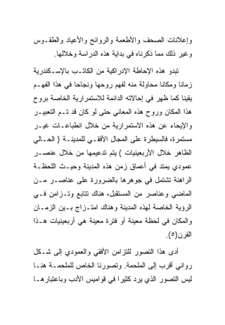 ‫ﻭﺇﻋﻼﻨﺎﺕ ﺍﻟﺼﺤﻑ ﻭﺍﻷﻁﻌﻤﺔ ﻭﺍﻟﺭﻭﺍﺌﺢ ﻭﺍﻷﻋﻴﺎﺩ ﻭﺍﻟﻁﻘـﻭﺱ‬
       ‫ﻭﻏﻴﺭ ﺫﻟﻙ ﻤﻤﺎ ﺫﻜﺭﻨﺎﻩ ﻓﻲ ﺒﺩﺍﻴﺔ ﻫﺫﻩ ﺍﻟﺩﺭﺍﺴﺔ ﻭﺨﻼﻟﻬﺎ.‬

‫ﺘﺒﺩﻭ ﻫﺫﻩ ﺍﻹﺤﺎﻁﺔ ﺍﻹﺩﺭﺍﻜﻴﺔ ﻤﻥ ﺍﻟﻜﺎﺘـﺏ ﺒﺎﻹﺴـﻜﻨﺩﺭﻴﺔ‬
‫ﺯﻤﺎﻨﺎ ﻭﻤﻜﺎﻨﺎ ﻤﺤﺎﻭﻟﺔ ﻤﻨﻪ ﻟﻔﻬﻡ ﺭﻭﺤﻬﺎ ﻭﻨﺠﺎﺤﺎ ﻓﻲ ﻫﺫﺍ ﺍﻟﻔﻬـﻡ‬
‫ﻴﻘﻴﻨﺎ ﻜﻤﺎ ﻅﻬﺭ ﻓﻲ ﺇﺤﺎﻻﺘﻪ ﺍﻟﺩﺍﺌﻤﺔ ﻟﻼﺴﺘﻤﺭﺍﺭﻴﺔ ﺍﻟﺨﺎﺼﺔ ﺒﺭﻭﺡ‬
‫ﻫﺫﺍ ﺍﻟﻤﻜﺎﻥ ﻭﺭﻭﺡ ﻫﺫﻩ ﺍﻟﻤﻌﺎﻨﻲ ﺤﺘﻰ ﻟﻭ ﻜﺎﻥ ﻗﺩ ﺘـﻡ ﺍﻟﺘﻌﺒﻴـﺭ‬
‫ﻭﺍﻹﻴﺤﺎﺀ ﻋﻥ ﻫﺫﻩ ﺍﻻﺴﺘﻤﺭﺍﺭﻴﺔ ﻤﻥ ﺨﻼل ﺍﻨﻁﺒﺎﻋـﺎﺕ ﻏﻴـﺭ‬
‫ﻤﺴﺘﻤﺭﺓ، ﻓﺎﻟﺴﻴﻁﺭﺓ ﻋﻠﻰ ﺍﻟﻤﺠﺎل ﺍﻷﻓﻘـﻲ ﻟﻠﻤﺩﻴﻨـﺔ ) ﺍﻟﺤـﺎﻟﻲ‬
‫ﺍﻟﻅﺎﻫﺭ ﺨﻼل ﺍﻷﺭﺒﻌﻴﻨﻴﺎﺕ ( ﻴﺘﻡ ﺘﺩﻋﻴﻤﻬﺎ ﻤﻥ ﺨﻼل ﻋﻨﺼـﺭ‬
‫ﻋﻤﻭﺩﻱ ﻴﻤﺘﺩ ﻓﻲ ﺃﻋﻤﺎﻕ ﺯﻤﻥ ﻫﺫﻩ ﺍﻟﻤﺩﻴﻨﺔ ﻭﺤﻴـﺙ ﺍﻟﻠﺤﻅـﺔ‬
‫ﺍﻟﺭﺍﻫﻨﺔ ﺘﺸﺘﻤل ﻓﻲ ﺠﻭﻫﺭﻫﺎ ﺒﺎﻟﻀﺭﻭﺭﺓ ﻋﻠﻰ ﻋﻨﺎﺼـﺭ ﻤـﻥ‬
‫ﺍﻟﻤﺎﻀﻲ ﻭﻋﻨﺎﺼﺭ ﻤﻥ ﺍﻟﻤﺴﺘﻘﺒل، ﻫﻨﺎﻙ ﺘﺘﺎﺒﻊ ﻭﺘـﺯﺍﻤﻥ ﻓـﻲ‬
‫ﺍﻟﺭﺅﻴﺔ ﺍﻟﺨﺎﺼﺔ ﻟﻬﺫﻩ ﺍﻟﻤﺩﻴﻨﺔ ﻭﻫﻨﺎﻙ ﺍﻤﺘـﺯﺍﺝ ﺒـﻴﻥ ﺍﻟﺯﻤـﺎﻥ‬
‫ﻭﺍﻟﻤﻜﺎﻥ ﻓﻲ ﻟﺤﻅﺔ ﻤﻌﻴﻨﺔ ﺃﻭ ﻓﺘﺭﺓ ﻤﻌﻴﻨﺔ ﻫﻲ ﺃﺭﺒﻌﻴﻨﻴﺎﺕ ﻫـﺫﺍ‬
                                             ‫ﺍﻟﻘﺭﻥ)٥(.‬

‫ﺃﺩﻯ ﻫﺫﺍ ﺍﻟﺘﺼﻭﺭ ﻟﻠﺘﺯﺍﻤﻥ ﺍﻷﻓﻘﻲ ﻭﺍﻟﻌﻤﻭﺩﻱ ﺇﻟﻰ ﺸـﻜل‬
‫ﺭﻭﺍﺌﻲ ﺃﻗﺭﺏ ﺇﻟﻰ ﺍﻟﻤﻠﺤﻤﺔ. ﻭﺘﺼﻭﺭﻨﺎ ﺍﻟﺨﺎﺹ ﻟﻠﻤﻠﺤﻤـﺔ ﻫﻨـﺎ‬
‫ﻟﻴﺱ ﺍﻟﺘﺼﻭﺭ ﺍﻟﺫﻱ ﻴﺭﺩ ﻜﺜﻴﺭﺍ ﻓﻲ ﻗﻭﺍﻤﻴﺱ ﺍﻷﺩﺏ ﻭﺒﺎﻋﺘﺒﺎﺭﻫـﺎ‬
 