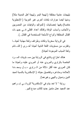 ‫ﺒﻠﻬﺠﺎﺕ ﻋﺎﻤﻴﺔ ﻤﺨﺘﻠﻔﺔ ) ﻟﻬﺠﺔ ﺍﻟﺒﺩﻭ ﻭﻟﻬﺠﺔ ﺃﻫل ﺍﻟﻤﺩﻴﻨﺔ ﻤﺜﻼ(‬
‫ﻭﻤﻨﻬﺎ ﺃﻴﻀﺎ ﺤﻭﺍﺭﺍﺕ ﺒﻠﻐﺎﺕ ﺃﺨﺭﻯ ﻏﻴﺭ ﺍﻟﻌﺭﺒﻴﺔ ) ﺍﻹﻨﺠﻠﻴﺯﻴﺔ‬
‫ﺨﺎﺼﺔ( ﻭﻓﻴﻬﺎ ﺇﺤﺼﺎﺌﻴﺎﺕ ) ﻟﻠﻤﻭﺍﻟﻴﺩ ﻭﺍﻟﻭﻓﻴﺎﺕ ﻤﻥ ﺍﻟﻤﺼﺭﻴﻴﻥ‬
‫ﻭﺍﻷﺠﺎﻨﺏ ﻭﺃﺴﺒﺎﺏ ﺍﻟﻭﻓﺎﺓ ﻭﻜﺫﻟﻙ ﺃﻋﺩﺍﺩ ﺍﻟﻘﺘﻠﻰ ﻓـﻲ ﺠﺒﻬـﺎﺕ‬
     ‫ﺍﻟﻘﺘﺎل ﺍﻟﻤﺨﺘﻠﻔﺔ ﻭﺃﻨﻭﺍﻉ ﺍﻷﺴﻠﺤﺔ ﺍﻟﻤﺴﺘﺨﺩﻤﺔ ﻓﻲ ﺍﻟﻘﺘﺎل..(.‬

‫ﻓﻲ ﺍﻟﺭﻭﺍﻴﺔ ﺴﺨﺭﻴﺔ ﻭﻨﻜﺎﺕ ﻭﻁﺭﺍﺌﻑ ﻭﻟﻐﺔ ﻤﻬﺫﺒﺔ ﺃﺤﻴﺎﻨـﺎ‬
‫ﻭﺘﻘﺘﺭﺏ ﻤﻥ ﻤﺴﺘﻭﻴﺎﺕ ﺍﻟﻠﻐﺔ ﺍﻟﻨﺎﺒﻴﺔ ﺃﺤﻴﺎﻨﺎ ﺃﺨـﺭﻯ ) ﺍﻟﺸـﺘﺎﺌﻡ‬
                            ‫ﻭﻟﻐﺔ ﺍﻟﺴﺒﺎﺏ ﺍﻟﻤﻭﺠﻭﺩﺓ ﺃﺤﻴﺎﻨﺎ(.‬

‫ﻫﻨﺎﻙ ﺍﻤﺘﺯﺍﺝ ﻭﺘﺘﺎﺒﻊ ﻓﻲ ﺍﻟﺭﻭﺍﻴﺔ ﺒﻴﻥ ﻤﺴـﺘﻭﻴﺎﺕ ﺍﻟﺴـﺭﺩ‬
‫ﺍﻟﺨﺎﺼﺔ ﺒﺎﻟﺭﺍﻭﻱ ﻭﺍﻟﻤﺭﻭﻱ ﻋﻨﻪ ﺃﻭ ﺍﻟﻤﺭﻭﻱ ﻋﻠﻴﻪ، ﻭﺃﺤﻴﺎﻨﺎ ﻤﺎ‬
‫ﻜﺎﻥ ﺍﻟﻤﺭﻭﻱ ﻋﻨﻪ ﺃﻜﺜﺭ ﺩﻻﻟﺔ ﻤﻥ ﺍﻟـﺭﺍﻭﻱ ، ﺒـل ﻭﻤﺤـﺩﺩﺍ‬
‫ﻷﺤﻼﻤﻪ ﻭﻤﺸﺎﻋﺭﻩ ﻭﺘﻔﺎﺼﻴل ﺤﻴﺎﺘﻪ ) ﺍﻹﺴﻜﻨﺩﺭﻴﺔ ﺒﺎﻟﻨﺴﺒﺔ ﻟﻤﺠﺩ‬
                           ‫ﺍﻟﺩﻴﻥ ﻭﺩﻤﻴﺎﻥ ﻭﺍﻟﺒﻬﻲ ﻭﻏﻴﺭﻫﻤﺎ(.‬

‫ﺭﻭﺍﻴﺔ " ﻻ ﺍﺤﺩ ﻴﻨﺎﻡ ﻓﻲ ﺍﻹﺴﻜﻨﺩﺭﻴﺔ" ﻟﻠﺭﻭﺍﺌـﻲ ﺇﺒـﺭﺍﻫﻴﻡ‬
            ‫ﻋﺒﺩ ﺍﻟﻤﺠﻴﺩ ﻋﻤل ﻤﺘﻤﻴﺯ ﺠﺩﻴﺩ ﻟﻜﺎﺘﺏ ﻤﺒﺩﻉ ﻜﺒﻴﺭ.‬
 