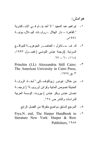 ‫ﻫﻭﺍﻤﺵ:‬
‫١- ﺇﺒﺭﺍﻫﻴﻡ ﻋﺒﺩ ﺍﻟﻤﺠﻴﺩ " ﻻ ﺃﺤﺩ ﻴﻨـﺎﻡ ﻓـﻲ ﺍﻹﺴـﻜﻨﺩﺭﻴﺔ‬
‫".ﺍﻟﻘﺎﻫﺭﺓ – ﺩﺍﺭ ﺍﻟﻬﻼل ، ﺭﻭﺍﻴـﺎﺕ ﺍﻟﻬـﻼل، ﻴﻭﻨﻴـﺔ‬
                                      ‫٦٩٩١ﻡ.‬

‫٢- ﻙ. ﻑ. ﺴ ـﺘﺎﻨﺯل ، ﺍﻟﻌﻨﺎﺼ ـﺭ ﺍﻟﺠﻭﻫﺭﻴ ـﺔ ﻟﻠﻤﻭﺍﻗ ـﻊ‬
 ‫ـ‬         ‫ـ‬          ‫ـ‬               ‫ـ‬
‫ﺍﻟﺴﺭﺩﻴﺔ. )ﺘﺭﺠﻤﺔ ﻋﺒﺎﺱ ﺍﻟﺘﻭﻨﺴﻲ ( ﻓﺼـﻭل ٣٩٩١،‬
                             ‫٤،١١، ٠٦ – ٧٦.‬
‫٣- :‪Princhin (J.L) Alexeandria Still Cairo‬‬
‫,‪The American University in Cairo Press‬‬
                            ‫٣ .‪.١٩٧٧, p‬‬

‫٤- ﻤﻥ ﺨﻼل: ﺘﻴﻭﺩﻭﺭ ﺯﻴﻭﻟﻜﻭﻓﺴـﻜﻲ." ﺃﺒﺨـﺎﺩ ﺍﻟﺭﻭﺍﻴـﺔ‬
‫ﺍﻟﺤﺩﻴﺜﺔ ﻨﺼﻭﺹ ﺃﻟﻤﺎﻨﻴﺔ ﻭﻗﺭﺍﺌﻥ ﺃﻭﺭﻭﺒﻴـﺔ" ) ﺘﺭﺠﻤـﺔ‬
‫ﺇﺤﺴﺎﻥ ﻋﺒﺎﺱ ﻭﺒﻜﺭ ﻋﺒﺎﺱ ( ﺒﻴﺭﻭﺕ: ﺍﻟﺅﺴﺴﺔ ﺍﻟﻌﺭﺒﻴﺔ‬
                     ‫ﻟﻠﺩﺭﺍﺴﺎﺕ ﻭﺍﻟﻨﺸﺭ ﺹ ٤٢١.‬

   ‫٥- ﺍﻟﻤﺭﺠﻊ ﺍﻟﺴﺎﺒﻕ ﻤﻭﺍﻀﻊ ﻤﺘﻔﺭﻗﺔ ﻤﻥ ﺍﻟﻔﺼل ﺍﻟﺭﺍﺒﻊ.‬
‫٦- ‪Frye,N. etal, The Harper Handbook to‬‬
‫‪literature New York: Harper & Row‬‬
                      ‫٥٨٩١ ,‪Publishers‬‬
 