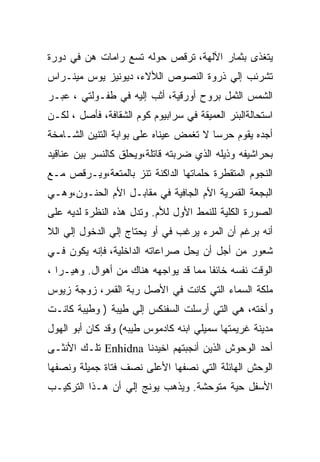 ‫ﻴﺘﻐﺫﻯ ﺒﺜﻤﺎﺭ ﺍﻵﻟﻬﺔ، ﺘﺭﻗﺹ ﺤﻭﻟﻪ ﺘﺴﻊ ﺭﺍﻤﺎﺕ ﻫﻥ ﻓﻲ ﺩﻭﺭﺓ‬
‫ﺘﺸﺭﺌﺏ ﺇﻟﻲ ﺫﺭﻭﺓ ﺍﻟﻨﺼﻭﺹ ﺍﻟﻸﻻﺀ، ﺩﻴﻭﻨﻴﺯ ﻴﻭﺱ ﻤﻴﻨـﺭﺍﺱ‬
‫ﺍﻟﺸﻤﺱ ﺍﻟﺜﻤل ﺒﺭﻭﺡ ﺃﻭﺭﻗﻴﺔ، ﺃﺜﺏ ﺇﻟﻴﻪ ﻓﻲ ﻁﻔـﻭﻟﺘﻲ ، ﻋﺒـﺭ‬
‫ﺍﺴﺘﺤﺎﻟﺔﺍﻟﺒﺌﺭ ﺍﻟﻌﻤﻴﻘﺔ ﻓﻲ ﺴﺭﺍﺒﻴﻭﻡ ﻜﻭﻡ ﺍﻟﺸﻘﺎﻓﺔ، ﻓﺄﺼل ، ﻟﻜـﻥ‬
‫ﺃﺠﺩﻩ ﻴﻘﻭﻡ ﺤﺭﺴﺎ ﻻ ﺘﻐﻤﺽ ﻋﻴﻨﺎﻩ ﻋﻠﻰ ﺒﻭﺍﺒﺔ ﺍﻟﺘﻨﻴﻥ ﺍﻟﺸـﺎﻤﺨﺔ‬
‫ﺒﺤﺭﺍﺸﻴﻔﻪ ﻭﺫﻴﻠﻪ ﺍﻟﺫﻱ ﻀﺭﺒﺘﻪ ﻗﺎﺘﻠﺔ،ﻭﻴﺤﻠﻕ ﻜﺎﻟﻨﺴﺭ ﺒﻴﻥ ﻋﻨﺎﻗﻴﺩ‬
‫ﺍﻟﻨﺠﻭﻡ ﺍﻟﻤﺘﻘﻁﺭﺓ ﺤﻠﻤﺎﺘﻬﺎ ﺍﻟﺩﺍﻜﻨﺔ ﺘﻨﺯ ﺒﺎﻟﻤﺘﻌﺔ،ﻭﻴـﺭﻗﺹ ﻤـﻊ‬
‫ﺍﻟﺒﺠﻌﺔ ﺍﻟﻘﻤﺭﻴﺔ ﺍﻷﻡ ﺍﻟﺠﺎﻓﻴﺔ ﻓﻲ ﻤﻘﺎﺒـل ﺍﻷﻡ ﺍﻟﺤﻨـﻭﻥ،ﻭﻫـﻲ‬
‫ﺍﻟﺼﻭﺭﺓ ﺍﻟﻜﻠﻴﺔ ﻟﻠﻨﻤﻁ ﺍﻷﻭل ﻟﻸﻡ. ﻭﺘﺩل ﻫﺫﻩ ﺍﻟﻨﻅﺭﺓ ﻟﺩﻴﻪ ﻋﻠﻰ‬
‫ﺃﻨﻪ ﺒﺭﻏﻡ ﺃﻥ ﺍﻟﻤﺭﺀ ﻴﺭﻏﺏ ﻓﻲ ﺃﻭ ﻴﺤﺘﺎﺝ ﺇﻟﻲ ﺍﻟﺩﺨﻭل ﺇﻟﻲ ﺍﻟﻼ‬
‫ﺸﻌﻭﺭ ﻤﻥ ﺃﺠل ﺃﻥ ﻴﺤل ﺼﺭﺍﻋﺎﺘﻪ ﺍﻟﺩﺍﺨﻠﻴﺔ، ﻓﺈﻨﻪ ﻴﻜﻭﻥ ﻓـﻲ‬
‫ﺍﻟﻭﻗﺕ ﻨﻔﺴﻪ ﺨﺎﺌﻔﺎ ﻤﻤﺎ ﻗﺩ ﻴﻭﺍﺠﻬﻪ ﻫﻨﺎﻙ ﻤﻥ ﺃﻫﻭﺍل. ﻭﻫﻴـﺭﺍ ،‬
‫ﻤﻠﻜﺔ ﺍﻟﺴﻤﺎﺀ ﺍﻟﺘﻲ ﻜﺎﻨﺕ ﻓﻲ ﺍﻷﺼل ﺭﺒﺔ ﺍﻟﻘﻤﺭ، ﺯﻭﺠﺔ ﺯﻴﻭﺱ‬
‫ﻭﺃﺨﺘﻪ، ﻫﻲ ﺍﻟﺘﻲ ﺃﺭﺴﻠﺕ ﺍﻟﺴﻔﻨﻜﺱ ﺇﻟﻲ ﻁﻴﺒﺔ ) ﻭﻁﻴﺒﺔ ﻜﺎﻨـﺕ‬
‫ﻤﺩﻴﻨﺔ ﻏﺭﻴﻤﺘﻬﺎ ﺴﻤﻴﻠﻲ ﺍﺒﻨﻪ ﻜﺎﺩﻤﻭﺱ ﻁﻴﺒﻪ( ﻭﻗﺩ ﻜﺎﻥ ﺃﺒﻭ ﺍﻟﻬﻭل‬
‫ﺃﺤﺩ ﺍﻟﻭﺤﻭﺵ ﺍﻟﺫﻴﻥ ﺃﻨﺠﺒﺘﻬﻡ ﺍﺨﻴﺩﻨﺎ ‪ Enhidna‬ﺘﻠـﻙ ﺍﻷﻨﺜـﻰ‬
‫ﺍﻟﻭﺤﺵ ﺍﻟﻬﺎﺌﻠﺔ ﺍﻟﺘﻲ ﻨﺼﻔﻬﺎ ﺍﻷﻋﻠﻰ ﻨﺼﻑ ﻓﺘﺎﺓ ﺠﻤﻴﻠﺔ ﻭﻨﺼﻔﻬﺎ‬
‫ﺍﻷﺴﻔل ﺤﻴﺔ ﻤﺘﻭﺤﺸﺔ. ﻭﻴﺫﻫﺏ ﻴﻭﻨﺞ ﺇﻟﻲ ﺃﻥ ﻫـﺫﺍ ﺍﻟﺘﺭﻜﻴـﺏ‬
 