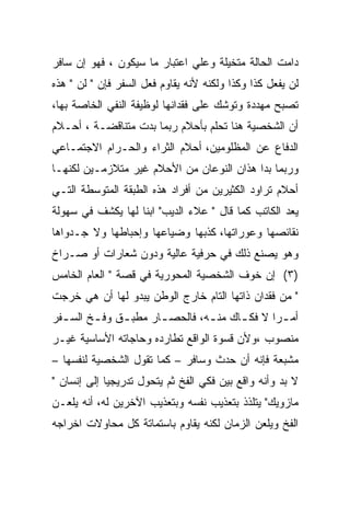 ‫ﺩﺍﻤﺕ ﺍﻟﺤﺎﻟﺔ ﻤﺘﺨﻴﻠﺔ ﻭﻋﻠﻲ ﺍﻋﺘﺒﺎﺭ ﻤﺎ ﺴﻴﻜﻭﻥ ، ﻓﻬﻭ ﺇﻥ ﺴﺎﻓﺭ‬
‫ﻟﻥ ﻴﻔﻌل ﻜﺫﺍ ﻭﻜﺫﺍ ﻭﻟﻜﻨﻪ ﻷﻨﻪ ﻴﻘﺎﻭﻡ ﻓﻌل ﺍﻟﺴﻔﺭ ﻓﺈﻥ " ﻟﻥ " ﻫﺫﻩ‬
‫ﺘﺼﺒﺢ ﻤﻬﺩﺩﺓ ﻭﺘﻭﺸﻙ ﻋﻠﻰ ﻓﻘﺩﺍﻨﻬﺎ ﻟﻭﻅﻴﻔﺔ ﺍﻟﻨﻔﻲ ﺍﻟﺨﺎﺼﺔ ﺒﻬﺎ،‬
‫ﺃﻥ ﺍﻟﺸﺨﺼﻴﺔ ﻫﻨﺎ ﺘﺤﻠﻡ ﺒﺄﺤﻼﻡ ﺭﺒﻤﺎ ﺒﺩﺕ ﻤﺘﻨﺎﻗﻀـﺔ ، ﺃﺤـﻼﻡ‬
‫ﺍﻟﺩﻓﺎﻉ ﻋﻥ ﺍﻟﻤﻅﻠﻭﻤﻴﻥ، ﺃﺤﻼﻡ ﺍﻟﺜﺭﺍﺀ ﻭﺍﻟﺤـﺭﺍﻡ ﺍﻻﺠﺘﻤـﺎﻋﻲ‬
‫ﻭﺭﺒﻤﺎ ﺒﺩﺍ ﻫﺫﺍﻥ ﺍﻟﻨﻭﻋﺎﻥ ﻤﻥ ﺍﻷﺤﻼﻡ ﻏﻴﺭ ﻤﺘﻼﺯﻤـﻴﻥ ﻟﻜﻨﻬـﺎ‬
‫ﺃﺤﻼﻡ ﺘﺭﺍﻭﺩ ﺍﻟﻜﺜﻴﺭﻴﻥ ﻤﻥ ﺃﻓﺭﺍﺩ ﻫﺫﻩ ﺍﻟﻁﺒﻘﺔ ﺍﻟﻤﺘﻭﺴﻁﺔ ﺍﻟﺘـﻲ‬
‫ﻴﻌﺩ ﺍﻟﻜﺎﺘﺏ ﻜﻤﺎ ﻗﺎل " ﻋﻼﺀ ﺍﻟﺩﻴﺏ" ﺍﺒﻨﺎ ﻟﻬﺎ ﻴﻜﺸﻑ ﻓﻲ ﺴﻬﻭﻟﺔ‬
‫ﻨﻘﺎﺌﺼﻬﺎ ﻭﻋﻭﺭﺍﺘﻬﺎ، ﻜﺫﺒﻬﺎ ﻭﻀﻴﺎﻋﻬﺎ ﻭﺇﺤﺒﺎﻁﻬﺎ ﻭﻻ ﺠـﺩﻭﺍﻫﺎ‬
‫ﻭﻫﻭ ﻴﺼﻨﻊ ﺫﻟﻙ ﻓﻲ ﺤﺭﻓﻴﺔ ﻋﺎﻟﻴﺔ ﻭﺩﻭﻥ ﺸﻌﺎﺭﺍﺕ ﺃﻭ ﺼـﺭﺍﺥ‬
‫)٣( ﺇﻥ ﺨﻭﻑ ﺍﻟﺸﺨﺼﻴﺔ ﺍﻟﻤﺤﻭﺭﻴﺔ ﻓﻲ ﻗﺼﺔ " ﺍﻟﻌﺎﻡ ﺍﻟﺨﺎﻤﺱ‬
‫" ﻤﻥ ﻓﻘﺩﺍﻥ ﺫﺍﺘﻬﺎ ﺍﻟﺘﺎﻡ ﺨﺎﺭﺝ ﺍﻟﻭﻁﻥ ﻴﺒﺩﻭ ﻟﻬﺎ ﺃﻥ ﻫﻲ ﺨﺭﺠﺕ‬
‫ﺃﻤ ـﺭﺍ ﻻ ﻓﻜ ـﺎﻙ ﻤﻨ ـﻪ، ﻓﺎﻟﺤﺼ ـﺎﺭ ﻤﻁﺒ ـﻕ ﻭﻓ ـﺦ ﺍﻟﺴ ـﻔﺭ‬
  ‫ـ‬      ‫ـ‬     ‫ـ‬       ‫ـ‬         ‫ـ‬      ‫ـ‬        ‫ـ‬
‫ﻤﻨﺼﻭﺏ ،ﻭﻷﻥ ﻗﺴﻭﺓ ﺍﻟﻭﺍﻗﻊ ﺘﻁﺎﺭﺩﻩ ﻭﺤﺎﺠﺎﺘﻪ ﺍﻷﺴﺎﺴﻴﺔ ﻏﻴـﺭ‬
‫ﻤﺸﺒﻌﺔ ﻓﺈﻨﻪ ﺃﻥ ﺤﺩﺙ ﻭﺴﺎﻓﺭ – ﻜﻤﺎ ﺘﻘﻭل ﺍﻟﺸﺨﺼﻴﺔ ﻟﻨﻔﺴﻬﺎ –‬
‫ﻻ ﺒﺩ ﻭﺃﻨﻪ ﻭﺍﻗﻊ ﺒﻴﻥ ﻓﻜﻲ ﺍﻟﻔﺦ ﺜﻡ ﻴﺘﺤﻭل ﺘﺩﺭﻴﺠﻴﺎ ﺇﻟﻰ ﺇﻨﺴﺎﻥ "‬
‫ﻤﺎﺯﻭﻴﻙ" ﻴﺘﻠﺫﺫ ﺒﺘﻌﺫﻴﺏ ﻨﻔﺴﻪ ﻭﺒﺘﻌﺫﻴﺏ ﺍﻵﺨﺭﻴﻥ ﻟﻪ، ﺃﻨﻪ ﻴﻠﻌـﻥ‬
‫ﺍﻟﻔﺦ ﻭﻴﻠﻌﻥ ﺍﻟﺯﻤﺎﻥ ﻟﻜﻨﻪ ﻴﻘﺎﻭﻡ ﺒﺎﺴﺘﻤﺎﺘﺔ ﻜل ﻤﺤﺎﻭﻻﺕ ﺍﺨﺭﺍﺠﻪ‬
 