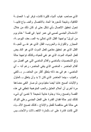 ‫ﺍﻟﺫﻱ ﺼﺎﺤﺏ ﻏﻴﺎﺏ ﺃﺸﻴﺎﺀ ﻜﺜﻴﺭﺓ ﻜﺎﻨﺕ، ﺘﻭﻓﺭ ﻟﻬـﺎ ﺍﻟﺤﻤﺎﻴـﺔ‬
‫ﺍﻟﻜﺎﻓﻴﺔ، ﻭﻨﺘﻴﺠﺔ ﻟﺸﻌﻭﺭﻫﺎ ﺍﻟﺤﺎﺩ ﺒﺎﻻﻨﻔﺼﺎل ﻭﺍﻟﻀـﻴﺎﻉ ﻓﺈﻨﻬـﺎ‬
‫ﺘﺤﻭل ﺘﺤﻘﻴﻕ ﺍﻻﺘﺼﺎل ﺒﺄﻱ ﺸﻜل ﺤﺘﻰ ﻟﻭ ﻜﺎﻥ ﺫﻟﻙ ﻤﻥ ﺨﻼل‬
‫ﺍﻻﺴﺘﺴﻼﻡ ﺍﻟﺠﻨﺴﻲ ﻟﺼﺒﻲ ﻓﻲ ﻋﻤﺭ ﺍﺒﻨﻬﺎ. ﻓﻲ ﻗﺼﺔ " ﺨﺘﺎﻡ ﻴﻭﻡ‬
‫ﻤﻥ ﺃﺒﺭﻴل" ﻴﻭﺍﺠﻬﻨﺎ ﺍﻟﻘﺘل ﺍﻟﺫﻱ ﺘﻤﺘﻠﺊ ﺒﻪ ﺍﻟﺼـﺤﻑ ﺍﻟﻴﻭﻤﻴـﺔ،‬
‫ﺍﻟﻤﺠﺎﺯﺭ ﻭﺍﻟﻜﻭﺍﺭﺙ ﻭﺍﻟﺤﺭﻭﺏ، ﺍﻟﻘﺘل ﺍﻟﺫﻱ ﻫﻭ ﻨﻔـﻲ ﻟﻠﺤﻴـﺎﺓ‬
‫ﺍﻟﻘﺘل ﺍﻟﺫﻱ ﻫﻭ ﺘﺤﻘﻴﻕ ﻤﻔﺎﺠﺊ ﻟﻔﻌل ﺍﻟﻤﻭﺕ ﺍﻟﺫﻱ ﻫﻭ ﺍﻟﻨﻘـﻴﺽ‬
‫ﻟﻔﻌل ﺍﻟﺤﻴﺎﺓ، ﺍﻟﻤﻭﺕ ﺍﻟﺫﻱ ﻫﻭ ﻨﻔﻲ ﻟﻠﺤﻴﺎﺓ، ﻭﻜﺫﻟﻙ ﺘﻭﺍﺠﻬﻨﺎ ﺤﺎﻟﺔ‬
‫ﻭﻟﻊ ﺍﻟﺸﺨﺼﻴﺎﺕ ﺒﺎﻟﻤﺎﻀﻲ ﻭﺃﻓﻼﻡ ﺍﻟﻤﺎﻀﻲ ﺍﻟﺘﻲ ﻫﻲ ﺃﻓﻀل ﻤﻥ‬
‫ﺃﻓﻼﻡ ﺍﻟﺤﺎﻀﺭ ، ﺍﻟﻤﺎﻀﻲ ﺍﻟﺫﻱ ﻴﻨﻔﻲ ﺍﻟﺤﺎﻀﺭ، ﺭﻏﻡ ﺃﻨﻪ – ﺃﻱ‬
‫ﺍﻟﻤﺎﻀﻲ- ﻫﻭ ﻓﻲ ﺤﺩ ﺫﺍﺘﻪ ﻴﺘﻌﻠﻕ ﺃﻜﺜﺭ ﻤﻥ ﺍﻟﺤﺎﻀـﺭ ﺒـﺎﻟﻨﻔﻲ‬
‫ﻭﺍﻟﻐﻴﺎﺏ ، ﺒﻴﻨﻤﺎ ﺍﻟﺤﺎﻀﺭ ﺍﻟﺫﻱ ﻜﺎﻥ ﻻ ﺒﺩ ﻭﺃﻥ ﻴﺘﻌﻠﻕ ﺒـﺎﻟﻤﺜﻭل‬
‫ﻭﺍﻹﺜﺒﺎﺕ ﺃﺼﺒﺢ ﻏﺎﺌﺒﺎ ﺃﻴﻀﺎ ﻤﻨﻔﻴﺎ،ﻭﻤﻥ ﺜﻡ ﺼﺎﺭ ﺍﻟﻨﻔﻲ ﻤﻀﺎﻋﻔﺎ‬
‫ﻤﺭﺓ ﺃﺨﺭﻯ ﺃﻥ ﺃﺤﻼﻡ ﺍﻟﻌﺸﻕ ﻭﺍﻟﺤﺏ ﺍﻟﻤﺘﻭﻫﺠﺔ ﺘﻨﻁﻔﻲ ﻓﻲ ﻫﺫﻩ‬
‫ﺍﻟﻘﺼﺔ ﻭﺘﺼﺒﺢ ﺭﻤﺎﺩﺍ ﻭﺠﺫﻭﺓ ﺨﺎﺒﻴﺔ ﺸﺤﻴﺤﺔ ﻻ ﺘﻀﺊ ﺃﻱ ﺸﻲﺀ‬
‫ﻜﺫﻟﻙ ﺘﺒﺩﻭ ﺤﺎﻟﺔ ﻓﻘﺩﺍﻥ ﺍﻟﻘﺩﺭﺓ ﻋﻠﻰ ﺍﻟﻔﻌل ﺍﻟﺠﻨﺴﻲ ﻭﻋﻠﻲ ﺍﻟﺘﻭﺍﻟﺩ‬
‫ﻫﻲ ﺤﺎﻟﺔ ﻨﻔﻲ ﻤﻨﺎﻗﻀﺔ ﻟﻠﻔﻌل ﻭﺍﻹﻨﺘﺎﺝ ، ﻜﺫﻟﻙ ﺘﺼﺒﺢ ﺍﻷﺸـﻴﺎﺀ‬
‫ﺍﻟﺘﻲ ﻜﺎﻨﺕ ﻗﺎﺩﺭﺓ ﻋﻠﻰ ﺍﺴـﺘﺜﻤﺎﺭﺓ ﺍﻻﻨﻔﻌـﺎﻻﺕ ﻭﺍﻷﺤﺎﺴـﻴﺱ‬
 