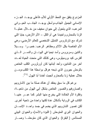 ‫ﺍﻟﻤﺯﺩﻭﺝ ﻴﺘﻔﻕ ﻤﻊ ﺍﻟﻨﻤﻁ ﺍﻷﻭﻟﻲ ﻟﻸﻡ، ﻓﺄﻋﻠﻰ ﻴﻭﺠـﺩ ﺍﻟﺠـﺯﺀ‬
‫ﺍﻹﻨﺴﺎﻨﻲ ﺍﻟﺠﻤﻴل ﺍﻟﺠﺫﺍﺏ،ﻭﺃﺴﻔل ﻴﻭﺠـﺩ ﺍﻟﺠﺎﻨـﺏ ﺍﻟﺤﻴـﻭﺍﻨﻲ‬
‫ﺍﻟﻤﺭﻋﺏ، ﺍﻟﺫﻱ ﻴﺘﺤﻭل ﺇﻟﻲ ﺤﻴﻭﺍﻥ ﻤﺨﻴﻑ ﻤﻥ ﺨـﻼل ﻋﻤﻠﻴـﺔ‬
‫ﺍﻟﺯﻨﺎ ﺒﺎﻟﻤﺤﺎﺭﻡ.ﻭﺍﺨﻴﺩﻨﺎ ﻫﻲ ﺃﻡ ﺍﻟﻜل – ﺍﻷﻡ ﺍﻷﺭﺽ، ﺠﺎﻴﺎ ﺍﻟﺘﻲ‬
‫ﺘﺩﺭﻙ ﻤﻊ ﺘﺎﺭﺘﺎﺭﻭﺱ ﺍﻟﺘﻤﺜﻴل ﺍﻟﺸﺨﺼﻲ ﻟﻠﻌﺎﻟﻡ ﺍﻷﺭﻀﻲ، ﻭﻫﻲ‬
‫ﺍﻷﻡ ﺍﻟﺨﺎﺼﺔ ﺒﻜل ﺍﻵﻻﻡ ﻭﻤﻅﺎﻫﺭ ﺍﻟﺭﻋﺏ: ﺨﻤﻴـﺭﺍ ﻭﺴـﻴﻼ‬
‫ﻭﺍﻟﺘﻨﻴﻥ ﻭﺴﺭﺒﺭﻭﺱ ﻭﺃﺴﺩ ﻨﻴﻤﻴﺎ ﻓﻲ ﺍﻟﻴﻭﻨـﺎﻥ ﻭﺍﻟﻨﺴـﺭ ﺍﻟـﺫﻱ‬
‫ﺃﻓﺘﺭﺱ ﻜﺒﺩ ﺒﺭﻭﻤﻴﺜﻭﺱ، ﻭﻫﻲ ﻜﺫﻟﻙ ﺍﻟﺘﻲ ﻤﻨﺤﺕ ﺍﻟﺤﻴﺎﺓ ﻟﻌـﺩﺩ‬
‫ﺁﺨﺭ ﻤﻥ ﺍﻟﺘﻨﺎﻨﻴﻥ، ﻭﺃﺤﺩ ﺃﺒﻨﺎﺌﻬﺎ ﻜﺎﻥ ﺃﻭﺭﺜﺭﻭﺱ ﺍﻟﻜﻠﺏ ﺍﻟﺨﺎﺹ‬
‫ﺒﺎﻟﻭﺤﺵ ﺠﻴﺭﻭﻥ ﺍﻟﺫﻱ ﺫﺒﺤﻪ ﻫﺭﻗل ﺒﻭﺍﺴﻁﺔ ﻫﺫﺍ ﺍﻟﻜﻠﺏ،ﻭﻤـﻥ‬
      ‫ﺨﻼل ﻋﻤﻠﻴﺔ ﺯﻨﺎ ﺒﺎﻟﻤﺤﺎﺭﻡ ﺃﻨﺠﺒﺕ ﺃﺨﺩﻨﺎ ﺃﺒﺎ ﺍﻟﻬﻭل )٨٢(.‬

‫ﺒﺭﻏﻡ ﻜل ﻤﺎ ﺴﺒﻕ ﻴﻌﺘﻘﺩ ﺃﻥ ﻫﻨﺎﻙ ﺼﻠﺔ ﻤﺎ ﺒﻴﻥ ﻻﺸﺎﺭﻭﺒﻴﻡ‬
‫ﻭﺍﻟﺼﺎﺭﻭﻓﻴﻡ ﻭﺍﻟﺘﺼﻭﺭ ﺍﻟﺨﺎﺹ ﺒﺸﻜل ﺃﺒﻲ ﺍﻟﻬﻭل ﻤﻥ ﻨﺎﺤﻴـﺔ،‬
‫ﻭﻓﻜﺭﺓ ﺍﻷﻡ ﺍﻟﺨﺎﻟﺩﺓ ﺍﻟﺘﻲ ﻴﺨﺭﺝ ﻤﻨﻬﺎ ﺍﻟﺒﺸﺭ ﻜﻤﺎ ﻋﺒـﺭ ﻋﻨﻬـﺎ‬
‫ﺍﻟﻜﺎﺘﺏ ﻓﻲ ﺍﻟﺭﻭﺍﻴﺔ ﺒﺄﺸﻜﺎل ﻋﺩﺓ ﻟﻜﻨﻬﺎ ﻭﺍﺤﺩﺓ ﻤﻥ ﻨﺎﺤﻴﺔ ﺃﺨﺭﻯ.‬
‫ﻟﻜﻥ ﺘﺼﻭﺭ ﺍﻟﺸﺎﺭﻭﺒﻴﻡ ﺍﻟﺫﻱ ﻴﻀﻡ ﻓﻲ ﺠﺴﺩ ﻭﺍﺤـﺩ ﺍﻹﻨﺴـﺎﻥ‬
‫ﻭﺍﻟﺤﻴﻭﺍﻥ ﺍﻟﺒﺭﻱ ﺍﻟﻤﺘﻭﺤﺵ ) ﺍﻟﻠﺒﺅﺓ ﻭﺍﻷﺴﺩ(، ﻭﺍﻟﺤﻴﻭﺍﻥ ﺍﻟﺒﻴﺘﻲ‬
‫ﺍﻟﻤﺴﺘﺄﻨﺱ ) ﺍﻟﺒﻘﺭﺓ( ﻭﺍﻟﺤﻴﻭﺍﻥ ﺍﻟﺫﻱ ﻜﺎﻥ ﻤﺘﻭﺤﺸـﺎ ﻭﺼـﺎﺭ‬
 