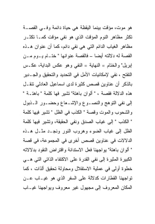 ‫ﻫﻭ ﻤﻭﺕ، ﻤﺅﻗﺕ ﺒﻴﻨﻤﺎ ﺍﻟﻴﻘﻅﺔ ﻫﻲ ﺤﻴﺎﺓ ﺩﺍﺌﻤﺔ ﻭﻓـﻲ ﺍﻟﻘﺼـﺔ‬
‫ﺘﻜﺜﺭ ﻤﻅﺎﻫﺭ ﺍﻟﻨﻭﻡ ﺍﻟﻤﺅﻗﺕ ﺍﻟﺫﻱ ﻫﻭ ﻨﻔﻲ ﻤﺅﻗﺕ ﻜﻤـﺎ ﺘﻜﺜـﺭ‬
‫ﻤﻅﺎﻫﺭ ﺍﻟﻐﻴﺎﺏ ﺍﻟﺩﺍﺌﻡ ﺍﻟﺘﻲ ﻫﻲ ﻨﻔﻲ ﺩﺍﺌﻡ، ﻜﻤﺎ ﺃﻥ ﻋﻨﻭﺍﻥ ﻫـﺫﻩ‬
‫ﺍﻟﻘﺼﺔ ﻟﻪ ﺩﻻﻟﺘﻪ ﺃﻴﻀﺎ – ﻓﺎﻟﻘﺼﺔ ﻋﻨﻭﺍﻨﻬﺎ " ﺨﺘـﺎﻡ ﻴـﻭﻡ ﻤـﻥ‬
‫ﺇﺒﺭﻴل" ﻭﺍﻟﺨﺘﺎﻡ = ﺍﻟﻨﻬﺎﻴﺔ = ﺍﻟﻨﻔﻲ ﻭﻫﻭ ﻋﻜﺱ ﺍﻟﺒﺩﺍﻴﺔ، ﻋﻜـﺱ‬
‫ﺍﻟﺘﻔﺘﺢ ، ﻨﻔﻲ ﻹﻤﻜﺎﻨﻴﺎﺕ ﺍﻷﻤل ﻓﻲ ﺍﻟﺘﺤﺩﻴﺩ ﻭﺍﻟﺘﺤﻘﻴﻕ ﻭﺍﻟﺠـﺩﻴﺭ‬
‫ﺒﺎﻟﺫﻜﺭ ﺃﻥ ﻋﻨﺎﻭﻴﻥ ﻗﺼﺹ ﻜﺜﻴﺭﺓ ﻟﺩﻯ ﺍﺴﻤﺎﻋﻴل ﺍﻟﻌﺎﺩﻟﻲ ﺘﻨﻘـل‬
‫ﻫﺫﻩ ﺍﻟﺩﻻﻟﺔ ﻓﻘﺼﺔ ، " ﺃﻟﻭﺍﻥ ﺒﺎﻫﺘﺔ" ﺘﺸﻴﺭ ﻓﻬﺎ ﻜﻠﻤﺔ " ﺒﺎﻫﺘـﺔ "‬
‫ﺇﻟﻰ ﻨﻔﻲ ﺍﻟﺘﻭﻫﺞ ﻭﺍﻟﻨﺼـﻭﻉ ﻭﺍﻹﺸـﻌﺎﻉ ﻭﺤﻀـﻭﺭ ﺍﻟـﺫﺒﻭل‬
‫ﻭﺍﻟﺸﺤﻭﺏ ﻭﺍﻟﻤﻭﺕ ﻭﻗﺼﺔ " ﺍﻟﻜﺫﺏ ﻓﻲ ﺍﻟﻅل " ﺘﺸﻴﺭ ﻓﻴﻬﺎ ﻜﻠﻤﺔ‬
‫" ﺍﻟﻜﺫﺏ " ﺇﻟﻰ ﻏﻴﺎﺏ ﺍﻟﺼﺩﻕ ﻭﻨﻔﻲ ﺍﻟﺤﻘﻴﻘﺔ، ﻭﺘﺸﻴﺭ ﻓﻴﻬﺎ ﻜﻠﻤﺔ‬
‫ﺍﻟﻅل ﺇﻟﻰ ﻏﻴﺎﺏ ﺍﻟﻀﻭﺀ ﻭﻫﺭﻭﺏ ﺍﻟﻨﻭﺭ ﻭﻨﺠـﺩ ﻤﺜـل ﻫـﺫﻩ‬
‫ﺍﻟﺩﻻﻻﺕ ﻓﻲ ﻋﻨﺎﻭﻴﻥ ﻗﺼﺹ ﺃﺨﺭﻯ ﻓﻲ ﺍﻟﻤﺠﻤﻭﻋﺔ، ﻓﻲ ﻗﺼﺔ‬
‫" ﺃﻟﻭﺍﻥ ﺒﺎﻫﺘﺔ" ﻴﻭﺍﺠﻬﻨﺎ ﻓﻌل ﺍﻻﺴﺘﺩﺍﻨﺔ ﻭﺍﻗﺘﺭﺍﺽ ﺍﻟﻨﻘﻭﺩ ﺒﺩﻻﻻﺘﻪ‬
‫ﺍﻟﻜﺒﻴﺭﺓ ﺍﻟﻤﺜﻴﺭﺓ ﺇﻟﻰ ﻨﻔﻲ ﺍﻟﻘﺩﺭﺓ ﻋﻠﻰ ﺍﻻﻜﺘﻔﺎﺀ ﺍﻟﺫﺍﺘﻲ ﺍﻟﺘﻲ ﻫـﻲ‬
‫ﺨﻁﻭﺓ ﺃﻭﻟﻰ ﻓﻲ ﻋﻤﻠﻴﺔ ﺍﻻﺴﺘﻘﻼل ﻭﻤﺤﺎﻭﻟﺔ ﺘﺤﻘﻴﻕ ﺃﻟﺫﺍﺕ ، ﻜﻤﺎ‬
‫ﺘﻭﺍﺠﻬﻨﺎ ﺍﻟﻘﻁﺎﺭﺍﺕ ﻜﺩﻻﻟﺔ ﻋﻠﻰ ﺍﻟﺴﻔﺭ ﺍﻟﺫﻱ ﻫﻭ ﻏﻴـﺎﺏ ﻋـﻥ‬
‫ﺍﻟﻤﻜﺎﻥ ﺍﻟﻤﻌﺭﻭﻑ ﺇﻟﻰ ﻤﺠﻬﻭل ﻏﻴﺭ ﻤﻌﺭﻭﻑ ﻭﻴﻭﺍﺠﻬﻨﺎ ﻏﻴـﺎﺏ‬
 