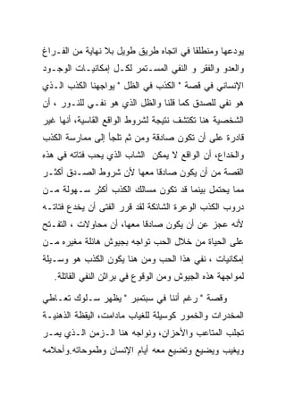 ‫ﻴﻭﺩﻋﻬﺎ ﻭﻤﻨﻁﻠﻘﺎ ﻓﻲ ﺍﺘﺠﺎﻩ ﻁﺭﻴﻕ ﻁﻭﻴل ﺒﻼ ﻨﻬﺎﻴﺔ ﻤﻥ ﺍﻟﻔـﺭﺍﻍ‬
‫ﻭﺍﻟﻌﺩﻭ ﻭﺍﻟﻔﻘﺭ ﻭ ﺍﻟﻨﻔﻲ ﺍﻟﻤﺴـﺘﻤﺭ ﻟﻜـل ﺇﻤﻜﺎﻨﻴـﺎﺕ ﺍﻟﻭﺠـﻭﺩ‬
‫ﺍﻹﻨﺴﺎﻨﻲ ﻓﻲ ﻗﺼﺔ " ﺍﻟﻜﺫﺏ ﻓﻲ ﺍﻟﻅل " ﻴﻭﺍﺠﻬﻨﺎ ﺍﻟﻜﺫﺏ ﺍﻟـﺫﻱ‬
‫ﻫﻭ ﻨﻔﻲ ﻟﻠﺼﺩﻕ ﻜﻤﺎ ﻗﻠﻨﺎ ﻭﺍﻟﻅل ﺍﻟﺫﻱ ﻫﻭ ﻨﻔـﻲ ﻟﻠﻨـﻭﺭ ، ﺃﻥ‬
‫ﺍﻟﺸﺨﺼﻴﺔ ﻫﻨﺎ ﺘﻜﺘﺸﻑ ﻨﺘﻴﺠﺔ ﻟﺸﺭﻭﻁ ﺍﻟﻭﺍﻗﻊ ﺍﻟﻘﺎﺴﻴﺔ، ﺃﻨﻬﺎ ﻏﻴﺭ‬
‫ﻗﺎﺩﺭﺓ ﻋﻠﻰ ﺃﻥ ﺘﻜﻭﻥ ﺼﺎﺩﻗﺔ ﻭﻤﻥ ﺜﻡ ﺘﻠﺠﺄ ﺇﻟﻰ ﻤﻤﺎﺭﺴﺔ ﺍﻟﻜﺫﺏ‬
‫ﻭﺍﻟﺨﺩﺍﻉ، ﺃﻥ ﺍﻟﻭﺍﻗﻊ ﻻ ﻴﻤﻜﻥ ﺍﻟﺸﺎﺏ ﺍﻟﺫﻱ ﻴﺤﺏ ﻓﺘﺎﺘﻪ ﻓﻲ ﻫﺫﻩ‬
‫ﺍﻟﻘﺼﺔ ﻤﻥ ﺃﻥ ﻴﻜﻭﻥ ﺼﺎﺩﻗﺎ ﻤﻌﻬﺎ ﻷﻥ ﺸﺭﻭﻁ ﺍﻟﺼـﺩﻕ ﺃﻜﺜـﺭ‬
‫ﻤﻤﺎ ﻴﺤﺘﻤل ﺒﻴﻨﻤﺎ ﻗﺩ ﺘﻜﻭﻥ ﻤﺴﺎﻟﻙ ﺍﻟﻜﺫﺏ ﺃﻜﺜﺭ ﺴـﻬﻭﻟﺔ ﻤـﻥ‬
‫ﺩﺭﻭﺏ ﺍﻟﻜﺫﺏ ﺍﻟﻭﻋﺭﺓ ﺍﻟﺸﺎﺌﻜﺔ ﻟﻘﺩ ﻗﺭﺭ ﺍﻟﻔﺘﻰ ﺃﻥ ﻴﺨﺩﻉ ﻓﺘﺎﺘـﻪ‬
‫ﻷﻨﻪ ﻋﺠﺯ ﻋﻥ ﺃﻥ ﻴﻜﻭﻥ ﺼﺎﺩﻗﺎ ﻤﻌﻬﺎ، ﺃﻥ ﻤﺤﺎﻭﻻﺕ ، ﺍﻟﺘﻔـﺘﺢ‬
‫ﻋﻠﻰ ﺍﻟﺤﻴﺎﺓ ﻤﻥ ﺨﻼل ﺍﻟﺤﺏ ﺘﻭﺍﺠﻪ ﺒﺠﻴﻭﺵ ﻫﺎﺌﻠﺔ ﻤﻐﻴﺭﻩ ﻤـﻥ‬
‫ﺇﻤﻜﺎﻨﻴﺎﺕ ، ﻨﻔﻲ ﻫﺫﺍ ﺍﻟﺤﺏ ﻭﻤﻥ ﻫﻨﺎ ﻴﻜﻭﻥ ﺍﻟﻜﺫﺏ ﻫﻭ ﻭﺴـﻴﻠﺔ‬
   ‫ﻟﻤﻭﺍﺠﻬﺔ ﻫﺫﻩ ﺍﻟﺠﻴﻭﺵ ﻭﻤﻥ ﺍﻟﻭﻗﻭﻉ ﻓﻲ ﺒﺭﺍﺜﻥ ﺍﻟﻨﻔﻲ ﺍﻟﻘﺎﺘﻠﺔ.‬

‫ﻭﻗﺼﺔ " ﺭﻏﻡ ﺃﻨﻨﺎ ﻓﻲ ﺴﺒﺘﻤﺒﺭ " ﻴﻅﻬﺭ ﺴـﻠﻭﻙ ﺘﻌـﺎﻁﻲ‬
‫ﺍﻟﻤﺨﺩﺭﺍﺕ ﻭﺍﻟﺨﻤﻭﺭ ﻜﻭﺴﻴﻠﺔ ﻟﻠﻐﻴﺎﺏ ﻤﺎﺩﺍﻤﺕ، ﺍﻟﻴﻘﻅﺔ ﺍﻟﺫﻫﻨﻴـﺔ‬
‫ﺘﺠﻠﺏ ﺍﻟﻤﺘﺎﻋﺏ ﻭﺍﻷﺤﺯﺍﻥ، ﻭﻨﻭﺍﺠﻪ ﻫﻨﺎ ﺍﻟـﺯﻤﻥ ﺍﻟـﺫﻱ ﻴﻤـﺭ‬
‫ﻭﻴﻐﻴﺏ ﻭﻴﻀﻴﻊ ﻭﺘﻀﻴﻊ ﻤﻌﻪ ﺃﻴﺎﻡ ﺍﻹﻨﺴﺎﻥ ﻭﻁﻤﻭﺤﺎﺘﻪ.ﻭﺃﺤﻼﻤﻪ‬
 