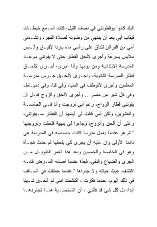 ‫ﺍﻟﺒﻠﺩ ﻜﺎﻨﻭﺍ ﻴﻭﻗﻅﻭﻨﻨﻲ ﻓﻲ ﻨﺼﻑ ﺍﻟﻠﻴل، ﻜﻨﺕ ﺃﺴـﻤﻊ ﺨﺒﻁـﺎﺕ‬
‫ﻗﺒﻘﺎﺏ ﺃﺒﻲ ﺒﻌﺩ ﺃﻥ ﻴﻨﺘﻬﻲ ﻤﻥ ﻭﻀﻭﺌﻪ ﻟﺼﻼﺓ ﺍﻟﻔﺠﺭ، ﻭﺘﺸـﺩﻨﻲ‬
‫ﺃﻤﻲ ﻤﻥ ﺍﻟﻔﺭﺍﺵ ﻟﺘﺩﻟﻕ ﻋﻠﻰ ﺭﺃﺴﻲ ﻤﺎﺀ ﺒﺎﺭﺩﺍ ﻷﻓﻴـﻕ ﻭﺃﻟـﺒﺱ‬
‫ﻤﻼﺒﺱ ﺒﺴﺭﻋﺔ ﻭﺃﺠﺭﻯ ﻷﻟﺤﻕ ﺍﻟﻘﻁﺎﺭ ﺤﺘﻰ ﻻ ﻴﻔﻭﺘﻨﻲ ﻤﻭﻋـﺩ‬
‫ﺍﻟﻤﺩﺭﺴﺔ ﺍﻻﺒﺘﺩﺍﺌﻴﺔ ﻭﻤﻥ ﻴﻭﻤﻬﺎ ﻭﺃﻨﺎ ﺃﺠﺭﻯ، ﺃﺠـﺭﻯ ﻷﻟﺤـﻕ‬
‫ﻗﻁﺎﺭ ﺍﻟﻤﺩﺭﺴﺔ ﺍﻟﺜﺎﻨﻭﻴﺔ، ﻭﺃﺠـﺭﻯ ﻷﻟﺤـﻕ ﺠـﺭﺱ ﻤﺩﺭﺴـﺔ‬
‫ﺍﻟﻤﻌﻠﻤﻴﻥ ﻭﺃﺠﺭﻯ ﻷﺘﻭﻅﻑ ﻓﻲ ﺍﻟﻤﻨﻴﺎ، ﻭﻓﻲ ﻗﻨﺎ، ﻭﻓﻲ ﺩﻤﻴـﺎﻁ،‬
‫ﻭﻓﻲ ﻜل ﺸﺒﺭ ﻤﻥ ﻤﺼﺭ .. ﻭﺃﺠﺭﻯ ﻷﻟﺤﻕ ﻭﺃﺘﺯﻭﺝ ﻗﺒـل ﺃﻥ‬
‫ﻴﻔﻭﺘﻨﻲ ﻗﻁﺎﺭ ﺍﻟﺯﻭﺍﺝ، ﺭﻏﻡ ﺃﻨﻲ ﺘﺯﻭﺠﺕ ﻭﺃﻨﺎ ﻓـﻲ ﺍﻟﺨﺎﻤﺴـﺔ‬
‫ﻭﺍﻟﻌﺸﺭﻴﻥ، ﻭﻟﻜﻥ ﺃﻤﻲ ﻗﺎﻟﺕ ﻟﻲ ﺃﻴﺎﻤﻬﺎ ﺃﻥ ﺍﻟﻘﻁﺎﺭ ﺴـﻴﻔﻭﺘﻨﻲ،‬
‫ﻭﻋﻠﻰ ﺃﻥ ﺃﻟﺤﻕ ﻭﺃﺘﺯﻭﺝ، ﻭﺠﺎﺀﻭﺍ ﻟﻲ ﺒﺒﻬﻴﺔ ﻓﻠﺤﻘﺕ ﻭﺘﺯﻭﺠﺘﻬﺎ‬
‫" ﺜﻡ ﻫﻭ ﻋﻨﺩﻤﺎ ﻴﻌﻤل ﻤﺩﺭﺴﺎ ﻜﺎﻨﺕ ﺤﺼﺼﻪ ﻓﻲ ﺍﻟﻤﺩﺭﺴﺔ ﻫﻲ‬
‫ﺩﺍﺌﻤﺎ ﺍﻷﻭﻟﻰ ﻭﺍﻥ ﻋﻠﻴﻪ ﺃﻥ ﻴﺠﺭﻯ ﻜﻲ ﻴﻠﺤﻘﻬﺎ ﺜﻡ ﺤﺩﺙ ﻓﺠـﺄﺓ‬
‫ﻭﻫﻭ ﻓﻲ ﺍﻟﺨﺎﻤﺴﺔ ﻭﺍﻟﺨﻤﺴﻴﻥ ﻭﺒﻌﺩ ﻫﺫﺍ ﺍﻟﻌﻤﺭ ﺍﻟﻁﻭﻴـل ﻤـﻥ‬
‫ﺍﻟﺠﺭﻯ ﻭﺍﻟﻀﻴﺎﻉ ﻭﺍﻟﻨﻔﻲ، ﻓﺠﺄﺓ ﻋﻨﺩﻤﺎ ﺃﺼﺎﺒﻪ ﺍﻟﻤـﺭﺽ ﻓﺈﻨـﻪ‬
‫ﺍﻜﺘﺸﻑ ﻋﺒﺙ ﺤﻴﺎﺘﻪ ﻭﻻ ﺠﺩﻭﺍﻫﺎ " ﻋﻨﺩﻤﺎ ﺤﻤﻠﻘﺕ ﻓﻲ ﺍﻟﺴـﻘﻑ‬
‫ﻓﻲ ﺫﻟﻙ ﺍﻟﻴﻭﻡ، ﻋﻨﺩﻤﺎ ﻓﻜﺭﺕ ، ﺍﻜﺘﺸﻔﺕ ﺃﻨﻨﻲ ﻟﻡ ﺃﻟﺤـﻕ ﺸـﻴﺌﺎ‬
‫ﺃﺒﺩﺍ، ﺒل ﻜل ﺸﺊ ﻗﺩ ﻓﺄﺘﻨﻲ ، ﺃﻥ ﺍﻟﺸﺨﺼـﻴﺔ ﻫﻨـﺎ ﺘﻁﺎﺭﺩﻫـﺎ‬
 