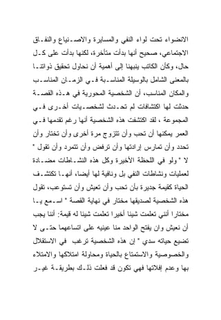 ‫ﺍﻻﻨﻀﻭﺍﺀ ﺘﺤﺕ ﻟﻭﺍﺀ ﺍﻟﻨﻔﻲ ﻭﺍﻟﻤﺴﺎﻴﺭﺓ ﻭﺍﻻﺼـﻨﻴﺎﻉ ﻭﺍﻟﻨﻔـﺎﻕ‬
‫ﺍﻻﺠﺘﻤﺎﻋﻲ، ﺼﺤﻴﺢ ﺃﻨﻬﺎ ﺒﺩﺃﺕ ﻤﺘﺄﺨﺭﺓ، ﻟﻜﻨﻬﺎ ﺒﺩﺃﺕ ﻋﻠﻰ ﻜـل‬
‫ﺤﺎل، ﻭﻜﺄﻥ ﺍﻟﻜﺎﺘﺏ ﻴﻨﺒﻬﻨﺎ ﺇﻟﻰ ﺃﻫﻤﻴﺔ ﺃﻥ ﻨﺤﺎﻭل ﺘﺤﻘﻴﻕ ﺫﻭﺍﺘﻨـﺎ‬
‫ﺒﺎﻟﻤﻌﻨﻰ ﺍﻟﺸﺎﻤل ﺒﺎﻟﻭﺴﻴﻠﺔ ﺍﻟﻤﻨﺎﺴـﺒﺔ ﻓـﻲ ﺍﻟﺯﻤـﺎﻥ ﺍﻟﻤﻨﺎﺴـﺏ‬
‫ﻭﺍﻟﻤﻜﺎﻥ ﺍﻟﻤﻨﺎﺴﺏ، ﺃﻥ ﺍﻟﺸﺨﺼﻴﺔ ﺍﻟﻤﺤﻭﺭﻴﺔ ﻓﻲ ﻫـﺫﻩ ﺍﻟﻘﺼـﺔ‬
‫ﺤﺩﺜﺕ ﻟﻬﺎ ﺍﻜﺘﺸﺎﻓﺎﺕ ﻟﻡ ﺘﺤـﺩﺙ ﻟﺸﺨﺼـﻴﺎﺕ ﺃﺨـﺭﻯ ﻓـﻲ‬
‫ﺍﻟﻤﺠﻤﻭﻋﺔ ، ﻟﻘﺩ ﺍﻜﺘﺸﻔﺕ ﻫﺫﻩ ﺍﻟﺸﺨﺼﻴﺔ ﺃﻨﻬﺎ ﺭﻏﻡ ﺘﻘﺩﻤﻬﺎ ﻓـﻲ‬
‫ﺍﻟﻌﻤﺭ ﻴﻤﻜﻨﻬﺎ ﺃﻥ ﺘﺤﺏ ﻭﺃﻥ ﺘﺘﺯﻭﺝ ﻤﺭﺓ ﺃﺨﺭﻯ ﻭﺃﻥ ﺘﺨﺘﺎﺭ ﻭﺃﻥ‬
‫ﺘﺤﺩﺩ ﻭﺃﻥ ﺘﻤﺎﺭﺱ ﺇﺭﺍﺩﺘﻬﺎ ﻭﺃﻥ ﺘﺭﻓﺽ ﻭﺃﻥ ﺘﺘﻤﺭﺩ ﻭﺃﻥ ﺘﻘﻭل "‬
‫ﻻ " ﻭﻟﻭ ﻓﻲ ﺍﻟﻠﺤﻅﺔ ﺍﻷﺨﻴﺭﺓ ﻭﻜل ﻫﺫﻩ ﺍﻟﻨﺸـﺎﻁﺎﺕ ﻤﻀـﺎﺩﺓ‬
‫ﻟﻌﻤﻠﻴﺎﺕ ﻭﻨﺸﺎﻁﺎﺕ ﺍﻟﻨﻔﻲ ﺒل ﻭﻨﺎﻓﻴﺔ ﻟﻬﺎ ﺃﻴﻀﺎ، ﺃﻨﻬـﺎ ﺘﻜﺘﺸـﻑ‬
‫ﺍﻟﺤﻴﺎﺓ ﻜﻘﻴﻤﺔ ﺠﺩﻴﺭﺓ ﺒﺄﻥ ﺘﺤﺏ ﻭﺃﻥ ﺘﻌﻴﺵ ﻭﺃﻥ ﺘﺴﺘﻭﻋﺏ، ﺘﻘﻭل‬
‫ﻫﺫﻩ ﺍﻟﺸﺨﺼﻴﺔ ﻟﺼﺩﻴﻘﻬﺎ ﻤﺨﺘﺎﺭ ﻓﻲ ﻨﻬﺎﻴﺔ ﺍﻟﻘﺼﺔ " ﺍﺴـﻤﻊ ﻴـﺎ‬
‫ﻤﺨﺘﺎﺭﺍ ﺃﻨﻨﻲ ﺘﻌﻠﻤﺕ ﺸﻴﺌﺎ ﺃﺨﻴﺭﺍ ﺘﻌﻠﻤﺕ ﺸﻴﺌﺎ ﻟﻪ ﻗﻴﻤﺔ: ﺃﻨﻨﺎ ﻴﺠﺏ‬
‫ﺃﻥ ﻨﻌﻴﺵ ﻭﺍﻥ ﻴﻔﺘﺢ ﺍﻟﻭﺍﺤﺩ ﻤﻨﺎ ﻋﻴﻨﻴﻪ ﻋﻠﻰ ﺍﺘﺴﺎﻋﻬﻤﺎ ﺤﺘـﻰ ﻻ‬
‫ﺘﻀﻴﻊ ﺤﻴﺎﺘﻪ ﺴﺩﻱ " ﺇﻥ ﻫﺫﻩ ﺍﻟﺸﺨﺼﻴﺔ ﺘﺭﻏﺏ ﻓﻲ ﺍﻻﺴﺘﻘﻼل‬
‫ﻭﺍﻟﺨﺼﻭﺼﻴﺔ ﻭﺍﻻﺴﺘﻤﺘﺎﻉ ﺒﺎﻟﺤﻴﺎﺓ ﻭﻤﺤﺎﻭﻟﺔ ﺍﻤﺘﻼﻜﻬﺎ ﻭﺍﻻﻤﺘﻼﺀ‬
‫ﺒﻬﺎ ﻭﻋﺩﻡ ﺇﻓﻼﺘﻬﺎ ﻓﻬﻲ ﺘﻜﻭﻥ ﻗﺩ ﻓﻌﻠﺕ ﺫﻟـﻙ ﺒﻁﺭﻴﻘـﺔ ﻏﻴـﺭ‬
 