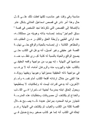 ‫ﻤﻨﺎﺴﺒﺔ ﻭﻓﻲ ﻭﻗﺕ ﻏﻴﺭ ﻤﻨﺎﺴﺏ، ﻟﻜﻨﻬﺎ ﻓﻌﻠﺕ ﺫﻟﻙ ﻋﻠـﻰ ﻜـل‬
‫ﺤﺎل ﻭﻫﺫﺍ ﺃﻤﺭ ﻨﺎﺩﺭ ﻓﻲ ﻗﺼﺹ ﺍﺴﻤﺎﻋﻴل ﺍﻟﻌﺎﺩﻟﻲ ﺒﺸﻜل ﻋﺎﻡ.‬
‫ﺒﺎﻹﻀﺎﻓﺔ ﺇﻟﻰ ﺍﻟﻘﺼﺹ ﺍﻟﺘﻲ ﺫﻜﺭﻨﺎﻫﺎ ﻨﺠﺩ ﺍﻟﺸﺨﺹ ﻓﻲ ﻗﺼﺔ "‬
‫ﺴﺒﺎﻕ ﺍﻟﺤﻭﺍﺠﺯ" ﻴﺴﺘﻤﺩ ﺇﺤﺴﺎﺴﻪ ﺒﺫﺍﺘﻪ ﻭﻫﻭﻴﺘﻪ ﻤﻥ ﻤﻤﺘﻠﻜﺎﺘـﻪ،‬
‫ﻋﺩﺩ ﺃﻭﺍﻨﻲ ﺍﻟﻁﻬﻲ ﻭﺃﺭﺒﻁﺔ ﺍﻟﻌﻨﻕ ﻭﺍﻟﻜﺜﻴـﺭ ﻤـﻥ ﺍﻟﻤﻘﺘﻨﻴـﺎﺕ‬
‫ﻭﺍﻟﻤﻅﺎﻫﺭ ﺍﻟﻜﺎﺫﺒﺔ ، ﺇﻥ ﺇﺤﺴﺎﺴﻪ ﺒﺎﻟﺤﻴﺎﺓ ﻭﺍﻟﻭﺍﻗﻊ ﺤﺘـﻰ ﻨﻬﺎﻴـﺔ‬
‫ﺍﻟﻘﺼﺔ ﻏﻴﺭ ﺤﻘﻴﻘﻲ ﻭﻏﻴﺭ ﺃﺼﻴل، ﺃﻨﻪ ﻴﻭﻏل ﻓﻲ ﺍﻟﻜﺫﺏ ﺤﺘـﻰ‬
‫ﻴﺼﺒﺢ ﺍﻟﻭﺍﻗﻊ ﻭﺍﻟﺤﻴﺎﺓ ﺒﺎﻟﻨﺴﺒﺔ ﻟﻪ ﻜﺫﺒﺔ ﻜﺒـﺭﻯ ﺘﻨﻘﻠـﺏ ﻀـﺩ‬
‫ﺼﺎﺤﺒﻬﺎ ﻓﻲ ﺍﻟﻨﻬﺎﻴﺔ ، ﺇﻨﻪ ﻴﻬﺭﺏ ﻤﻥ ﻤﻭﺍﺠﻬﺔ ﻭﺍﻗﻌﻪ ﺍﻟﺤﻘﻴﻘـﻲ‬
‫ﺒﺎﻟﻜﺫﺏ ﻋﻠﻴﻪ ﻭﺍﻟﻬﺭﻭﺏ ﻤﻨﻪ ﻭﺍﻟﺭﻭﻏﺎﻥ ﺃﻤﺎﻤﻪ، ﺃﻨﻪ ﻻ ﻴﺭﻏـﺏ‬
‫ﻓﻲ ﻤﻭﺍﺠﻬﺔ ﺫﺍﺘﻪ ﺍﻟﺤﻘﻴﻘﻴﺔ ﺒﻤﻤﻴﺯﺍﺘﻬﺎ ﻭﻋﻴﻭﺒﻬﺎ ﻭﻴﻨﻔﻴﻬﺎ ﻭﻴﺅﻜـﺩ‬
‫ﻫﺫﺍ ﺍﻟﻨﻔﻲ ﻤﻥ ﺨﻼل ﺍﺭﺘﺩﺍﺌﻪ ﺃﻗﻨﻌﺔ ﺍﻟﻜﺫﺏ ﺃﻤﺎﻡ ﻨﻔﺴـﻪ ﻭﺃﻤـﺎﻡ‬
‫ﺍﻵﺨﺭﻴﻥ، ﺃﻨﻪ ﻴﺩﻋﻲ ﻗﺩﺭﺍﺕ ﻟﻴﺴﺕ ﻟﻪ ﻭﺇﻤﻜﺎﻨﻴﺎﺕ ﻻ ﻴﺴﺘﻁﻴﻌﻬﺎ‬
‫ﻭﻴﺤﻭل ﺇﻟﺤﺎﻕ ﺍﺒﻨﺘﻪ ﺒﻤﺩﺭﺴﺔ ﺃﺠﻨﺒﻴﺔ ﺍﺴـﺘﻤﺭﺍﺭﺍ ﻓـﻲ ﺍﻟﻜـﺫﺏ‬
‫ﻭﺍﻟﺨﺩﺍﻉ ﺜﻡ ﻴﻜﺘﺸﻑ ﺃﻥ ﻤﺼﺭﻭﻓﺎﺕ ﻭﻤﺘﻁﻠﺒﺎﺕ ﻫﺫﻩ ﺍﻟﻤﺩﺭﺴـﺔ‬
‫ﺘﺘﺠﺎﻭﺯ ﻤﺭﺘﺒﻪ ﺍﻟﻤﺤﺩﻭﺩ ﺒﻤﺭﺍﺤل ﻋﺩﻴﺩﺓ ،ﺃﻨـﻪ ﻴﺼـﺒﺢ ﺨـﻼل‬
‫ﺍﻟﻘﺼﺔ ﻜﺘﻠﺔ ﻤﻥ ﺍﻟﻜﺫﺏ ﻭﺍﻟﻐﻴﺎﺏ ﺜﻡ ﻴﻜﺘﺸﻑ ﻓﻲ ﺍﻟﻨﻬﺎﻴﺔ ﺭﻏـﻡ‬
‫ﺍﻴﻐﺎﻟﻪ ﻓﻲ ﺍﻟﻜﺫﺏ ﺃﻨﻪ ﺇﻨﻤﺎ ﻫﻭ ﻜﺎﺫﺏ ﺼﻐﻴﺭ ﻭﻤﺩﻉ ﻀﺌﻴل ﻓـﻲ‬
 