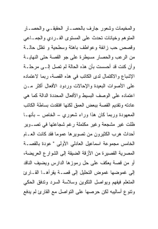 ‫ﻭﺍﻟﻤﺨﻴﻤﺎﺕ ﻭﺸﻌﻭﺭ ﺠﺎﺭﻑ ﺒﺎﻟﺤﺼـﺎﺭ ﺍﻟﺤﻘﻴﻘـﻲ ﻭﺍﻟﺤﺼـﺎﺭ‬
‫ﺍﻟﻤﺘﻭﻫﻡ ﻭﺨﻴﺎﻨﺎﺕ ﺘﺤﺩﺙ ﻋﻠﻰ ﺍﻟﻤﺴﺘﻭﻯ ﺍﻟﻔـﺭﺩﻱ ﻭﺍﻟﺠﻤـﺎﻋﻲ‬
‫ﻭﻗﺼﺹ ﺤﺏ ﺯﺍﺌﻔﺔ ﻭﻋﻭﺍﻁﻑ ﺒﺎﻫﺘﺔ ﻭﺴﻁﺤﻴﺔ ﻭ ﺘﻅل ﺤﺎﻟـﺔ‬
‫ﻤﻥ ﺍﻟﺭﻋﺏ ﻭﺍﻟﺤﺼﺎﺭ ﻤﺴﻴﻁﺭﺓ ﻋﻠﻰ ﺠﻭ ﺍﻟﻘﺼﺔ ﺤﺘﻰ ﺍﻟﻨﻬﺎﻴـﺔ‬
‫ﻭﺃﻥ ﻜﻨﺕ ﻗﺩ ﺃﺤﺴﺴﺕ ﺒﺄﻥ ﻫﺫﻩ ﺍﻟﺤﺎﻟﺔ ﻟﻡ ﺘﺼل ﺇﻟـﻰ ﻤﺭﺤﻠـﺔ‬
‫ﺍﻹﺸﺒﺎﻉ ﻭﺍﻻﻜﺘﻤﺎل ﻟﺩﻯ ﺍﻟﻜﺎﺘﺏ ﻓﻲ ﻫﺫﻩ ﺍﻟﻘﺼﺔ، ﺭﺒﻤﺎ ﻻﻋﺘﻤﺎﺩﻩ‬
‫ﻋﻠﻰ ﺍﻷﺼﻭﺍﺕ ﺍﻟﺒﻌﻴﺩﺓ ﻭﺍﻹﺤﺎﻻﺕ ﻭﺭﺩﻭﺩ ﺍﻷﻓﻌﺎل ﺃﻜﺜﺭ ﻤـﻥ‬
‫ﺍﻋﺘﻤﺎﺩﻩ ﻋﻠﻰ ﺍﻟﻭﺼﻑ ﺍﻟﺒﺴﻴﻁ ﻭﺍﻷﻓﻌﺎل ﺍﻟﻤﺤﺩﺩﺓ ﺍﻟﺩﺍﻟﺔ ﻜﻤﺎ ﻫﻲ‬
‫ﻋﺎﺩﺘﻪ ﻭﺘﻘﺩﻴﻡ ﺍﻟﻘﺼﺔ ﺒﺒﻌﺽ ﺍﻟﻌﻤﻕ ﻟﻜﻨﻬﺎ ﺍﻓﺘﻘﺩﺕ ﺒﺴﺎﻁﺔ ﺍﻟﻜﺎﺘﺏ‬
‫ﺍﻟﻤﻌﻬﻭﺩﺓ ﻭﺭﺒﻤﺎ ﻜﺎﻥ ﻫﺫﺍ ﻭﺭﺍﺀ ﺸﻌﻭﺭﻱ – ﺍﻟﺨﺎﺹ – ﺒﺄﻨﻬـﺎ‬
‫ﻅﻠﺕ ﻏﻴﺭ ﻤﺸﺠﻌﺔ ﻭﻏﻴﺭ ﻤﻜﺘﻤﻠﺔ ﺭﻏﻡ ﺸﺠﺎﻋﺘﻬﺎ ﻓﻲ ﺘﺼـﻭﻴﺭ‬
‫ﺃﺤﺩﺍﺙ ﻫﺭﺏ ﺍﻟﻜﺜﻴﺭﻭﻥ ﻤﻥ ﺘﺼﻭﻴﺭﻫﺎ ﻋﻤﻭﻤﺎ ﻓﻘﺩ ﻜﺎﻨﺕ ﺍﻟﻌـﺎﻡ‬
‫ﺍﻟﺨﺎﻤﺱ ﻤﺠﻤﻭﻋﺔ ﺍﺴﻤﺎﻋﻴل ﺍﻟﻌﺎﺩﻟﻲ ﺍﻷﻭﻟﻰ " ﻋﻭﺩﺓ ﺒﺎﻟﻘﺼـﺔ‬
‫ﺍﻟﻤﺼﺭﻴﺔ ﺍﻟﻘﺼﻴﺭﺓ ﻤﻥ ﺍﻷﺯﻗﺔ ﺍﻟﻀﻴﻘﺔ ﺇﻟﻰ ﺍﻟﺸﻭﺍﺭﻉ ﺍﻟﻌﺭﻴﻀﺔ،‬
‫ﺃﻭ ﻤﻥ ﻗﺼﺔ ﻴﻌﻜﻑ ﻋﻠﻰ ﺤل ﺭﻤﻭﺯﻫﺎ ﺍﻟﺩﺍﺭﺱ ﻭﻴﻀﻴﻑ ﺍﻟﻨﺎﻗﺩ‬
‫ﺇﻟﻰ ﻏﻤﻭﻀﻬﺎ ﻏﻤﻭﺽ ﺍﻟﺘﺤﻠﻴل ﺇﻟﻰ ﻗﺼـﺔ ﻴﻘﺭﺃﻫـﺎ ﺍﻟﻘـﺎﺭﺉ‬
‫ﺍﻟﻤﺘﻌﻠﻡ ﻓﻴﻔﻬﻡ ﻭﻴﻭﺍﺼل ﺍﻟﺘﻜﻭﻴﻥ ﻭﺴﻼﺴﺔ ﺍﻟﺴﺭﺩ ﻭﺘﺩﻓﻕ ﺍﻟﺤﻜﻲ‬
‫ﻭﺘﻨﻭﻉ ﺃﺴﺎﻟﻴﺒﻪ ﻟﻜﻥ ﺤﺭﺼﻬﺎ ﻋﻠﻰ ﺍﻟﺘﻭﺍﺼل ﻤﻊ ﺍﻟﻘﺎﺭﺉ ﻟﻡ ﻴﺩﻓﻊ‬
 