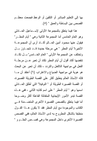 ‫ﺒﻬﺎ ﺇﻟﻰ ﺍﻟﺘﻌﻠﻴﻡ ﺍﻟﻤﺒﺎﺸﺭ ﺃﻭ ﺍﻟﺘﻠﻘﻴﻥ ﺃﻭ ﺍﻟﻭﻋﻅ ﻓﺠﻤﻌﺕ ﻤﻌﻅـﻡ‬
                      ‫ﺍﻟﻘﺼﺹ ﺒﻴﻥ ﺍﻟﺒﺴﺎﻁﺔ ﻭﺍﻟﻌﻤﻕ " )٥(.‬

‫ﻫﺫﺍ ﻓﻴﻤﺎ ﻴﺘﻌﻠﻕ ﺒﺎﻟﻤﺠﻤﻭﻋﺔ ﺍﻷﻭﻟﻰ ﻹﺴـﻤﺎﻋﻴل ﺍﻟﻌـﺎﺩﻟﻲ‬
‫ﻭﻫﻭ ﺍﻟﻌﺎﻡ ﺍﻟﺨﺎﻤﺱ ﺃﻤﺎ ﺍﻟﻤﺠﻤﻭﻋﺔ ﺍﻟﺜﺎﻨﻴﺔ ﻭﻫﻲ " ﺃﻴﺎﻡ ﺍﻟﻤﻁـﺭ"‬
‫ﻓﻴﻘﻭل ﻋﻨﻬﺎ ﻤﺤﻤﻭﺩ ﺃﻤﻴﻥ ﺍﻟﻌـﺎﻟﻡ ﺃﻜـﺎﺩ ﺃﺭﻯ ﺃﻥ ﺍﻟﻤﺠﻤﻭﻋـﺔ‬
‫ﺍﻷﺨﻴﺭﺓ" ﺃﻴﺎﻡ ﺍﻟﻤﻁﺭ " ﻫﻲ ﻤﺭﺤﻠﺔ ﺠﺩﻴﺩﺓ ﻗـﺩ ﺘﺘﺠـﺎﻭﺯ ﺒـل‬
‫ﻭﺘﺨﺘﻠﻑ ﻋﻥ ﺍﻟﻤﺠﻤﻭﻋﺔ ﺍﻷﻭﻟﻰ " ﺍﻟﻌﺎﻡ ﺍﻟﺨـﺎﻤﺱ" ﺒـل ﺘﻜـﺎﺩ‬
‫ﺘﻨﻘﻀﻬﺎ ﺃﻜﺎﺩ ﺃﻗﻭل ﺃﻥ ﺃﻴﺎﻡ ﺍﻟﻤﻁﺭ ﺘﻜﺎﺩ ﺃﻥ ﺘﻌﺒﺭ ﻋـﻥ ﻤﺭﺤﻠـﺔ‬
‫ﺍﻟﻔﻌل ﻓﻲ ﻤﻭﺍﺠﻬﺔ ﺍﻟﻼﻓﻌل ﻭﺍﻟﺘﺭﺩﺩ ، ﺘﻜﺎﺩ ﺃﻥ ﺘﻌﺒﺭ ﻋﻥ ﺍﻟﺒﺤﺙ‬
‫ﻫﻭ ﻫﻭﻴﺔ ﻓﻲ ﻤﻭﺍﺠﻬﺔ ﺍﻟﻀﻴﺎﻉ ﻭﺍﻻﻏﺘﺭﺍﺏ )٦( ﺃﻋﺘﻘﺩ ﺃﻥ ﻤـﺎ‬
‫ﻗﺎﻟﻪ ﺍﻷﺴﺘﺎﺫ ﺍﻟﻌﺎﻟﻡ ﻴﻨﻁﺒﻕ ﺃﻜﺜﺭ ﻋﻠﻰ ﺍﻟﻘﺼﺔ ﺍﻟﻁﻭﻴﻠﺔ ﺍﻟﻘﺼﻴﺭﺓ،‬
‫ﺃﻭ ﺍﻟﻘﺼﺔ ﺍﻟﻘﺼﻴﺭﺓ ﺍﻟﻁﻭﻴﻠﺔ ﺃﻭ " ﺍﻟﻨﻭﻓﻴﻼ" ﺍﻟﺘﻲ ﺃﻁﻠﻕ ﺍﻟﻌـﺎﺩﻟﻲ‬
‫ﺍﺴﻤﻬﺎ ﻭﻫﻭ " ﺃﻴﺎﻡ ﺍﻟﻤﻁﺭ " ﻋﻠﻰ ﺍﺴﻡ ﻜﺘﺎﺒﻪ ﺍﻟﺜﺎﻨﻲ ، ﻓﻔﻲ ﻫـﺫﻩ‬
‫ﺍﻟﻘﺼﺔ ﺘﺒﺩﻭ ﺍﻷﻤﻭﺭ ﺍﻹﻴﺠﺎﺒﻴﺔ ﺍﻟﻤﺘﻔﺎﺌﻠﺔ ﺍﻟﻔﺎﻋﻠﺔ ﺃﻜﺜﺭ ﻭﻀـﻭﺤﺎ‬
‫ﺃﻤﺎ ﻓﻴﻤﺎ ﻴﺘﻌﻠﻕ ﺒﺎﻟﻘﺼﺹ ﺍﻟﻘﺼﻴﺭﺓ ﺍﻷﺨﺭﻯ ﺍﻟﻤﺘﻀـﻤﻨﺔ ﻓـﻲ‬
‫ﺍﻟﻜﺘﺎﺏ ﻭﺍﻟﻤﻭﺠﻭﺩﺓ ﻤﻊ ﺃﻴﺎﻡ ﺍﻟﻤﻁﺭ ﻓﻘﺩ ﻻ ﻴﻜﻭﻥ ﻫـﺫﺍ ﺍﻟﻘـﻭل‬
‫ﻤﻨﻁﺒﻘﺎ ﺒﺎﻟﺸﻜل ﺍﻟﻤﻁﺭﻭﺡ ﺒﻪ ﻟﺩﻯ ﺍﻷﺴﺘﺎﺫ ﺍﻟﻌﺎﻟﻡ، ﻓﻔﻲ ﺍﻟﻘﺼﺹ‬
‫ﺍﻟﻘﺼﻴﺭﺓ ﺍﻷﺨﺭﻯ ﺩﺍﺨل ﺍﻟﻤﺠﻤﻭﻋﺔ ﻭﻫﻲ ﻗﺼـﺹ ﺍﻟﺤﻠـﻡ ﻭ "‬
 