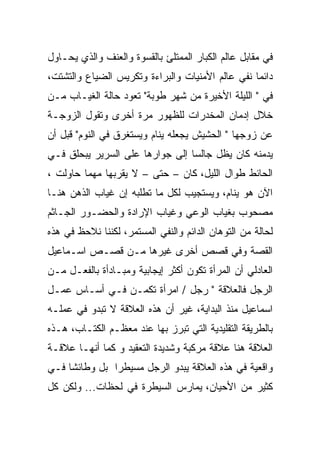 ‫ﻓﻲ ﻤﻘﺎﺒل ﻋﺎﻟﻡ ﺍﻟﻜﺒﺎﺭ ﺍﻟﻤﻤﺘﻠﺊ ﺒﺎﻟﻘﺴﻭﺓ ﻭﺍﻟﻌﻨﻑ ﻭﺍﻟﺫﻱ ﻴﺤـﺎﻭل‬
‫ﺩﺍﺌﻤﺎ ﻨﻔﻲ ﻋﺎﻟﻡ ﺍﻷﻤﻨﻴﺎﺕ ﻭﺍﻟﺒﺭﺍﺀﺓ ﻭﺘﻜﺭﻴﺱ ﺍﻟﻀﻴﺎﻉ ﻭﺍﻟﺘﺸﺘﺕ،‬
‫ﻓﻲ " ﺍﻟﻠﻴﻠﺔ ﺍﻷﺨﻴﺭﺓ ﻤﻥ ﺸﻬﺭ ﻁﻭﺒﺔ" ﺘﻌﻭﺩ ﺤﺎﻟﺔ ﺍﻟﻐﻴـﺎﺏ ﻤـﻥ‬
‫ﺨﻼل ﺇﺩﻤﺎﻥ ﺍﻟﻤﺨﺩﺭﺍﺕ ﻟﻠﻅﻬﻭﺭ ﻤﺭﺓ ﺃﺨﺭﻯ ﻭﺘﻘﻭل ﺍﻟﺯﻭﺠـﺔ‬
‫ﻋﻥ ﺯﻭﺠﻬﺎ " ﺍﻟﺤﺸﻴﺵ ﻴﺠﻌﻠﻪ ﻴﻨﺎﻡ ﻭﻴﺴﺘﻐﺭﻕ ﻓﻲ ﺍﻟﻨﻭﻡ" ﻗﺒل ﺃﻥ‬
‫ﻴﺩﻤﻨﻪ ﻜﺎﻥ ﻴﻅل ﺠﺎﻟﺴﺎ ﺇﻟﻰ ﺠﻭﺍﺭﻫﺎ ﻋﻠﻰ ﺍﻟﺴﺭﻴﺭ ﻴﺒﺤﻠﻕ ﻓـﻲ‬
‫ﺍﻟﺤﺎﺌﻁ ﻁﻭﺍل ﺍﻟﻠﻴل، ﻜﺎﻥ – ﺤﺘﻰ – ﻻ ﻴﻘﺭﺒﻬﺎ ﻤﻬﻤﺎ ﺤﺎﻭﻟﺕ ،‬
‫ﺍﻵﻥ ﻫﻭ ﻴﻨﺎﻡ، ﻭﻴﺴﺘﺠﻴﺏ ﻟﻜل ﻤﺎ ﺘﻁﻠﺒﻪ ﺇﻥ ﻏﻴﺎﺏ ﺍﻟﺫﻫﻥ ﻫﻨـﺎ‬
‫ﻤﺼﺤﻭﺏ ﺒﻐﻴﺎﺏ ﺍﻟﻭﻋﻲ ﻭﻏﻴﺎﺏ ﺍﻹﺭﺍﺩﺓ ﻭﺍﻟﺤﻀـﻭﺭ ﺍﻟﺠـﺎﺜﻡ‬
‫ﻟﺤﺎﻟﺔ ﻤﻥ ﺍﻟﺘﻭﻫﺎﻥ ﺍﻟﺩﺍﺌﻡ ﻭﺍﻟﻨﻔﻲ ﺍﻟﻤﺴﺘﻤﺭ، ﻟﻜﻨﻨﺎ ﻨﻼﺤﻅ ﻓﻲ ﻫﺫﻩ‬
‫ﺍﻟﻘﺼﺔ ﻭﻓﻲ ﻗﺼﺹ ﺃﺨﺭﻯ ﻏﻴﺭﻫﺎ ﻤـﻥ ﻗﺼـﺹ ﺍﺴـﻤﺎﻋﻴل‬
‫ﺍﻟﻌﺎﺩﻟﻲ ﺃﻥ ﺍﻟﻤﺭﺃﺓ ﺘﻜﻭﻥ ﺃﻜﺜﺭ ﺇﻴﺠﺎﺒﻴﺔ ﻭﻤﺒـﺎﺩﺃﺓ ﺒﺎﻟﻔﻌـل ﻤـﻥ‬
‫ﺍﻟﺭﺠل ﻓﺎﻟﻌﻼﻗﺔ " ﺭﺠل / ﺍﻤﺭﺃﺓ ﺘﻜﻤـﻥ ﻓـﻲ ﺃﺴـﺎﺱ ﻋﻤـل‬
‫ﺍﺴﻤﺎﻋﻴل ﻤﻨﺫ ﺍﻟﺒﺩﺍﻴﺔ، ﻏﻴﺭ ﺃﻥ ﻫﺫﻩ ﺍﻟﻌﻼﻗﺔ ﻻ ﺘﺒﺩﻭ ﻓﻲ ﻋﻤﻠـﻪ‬
‫ﺒﺎﻟﻁﺭﻴﻘﺔ ﺍﻟﺘﻘﻠﻴﺩﻴﺔ ﺍﻟﺘﻲ ﺘﺒﺭﺯ ﺒﻬﺎ ﻋﻨﺩ ﻤﻌﻅـﻡ ﺍﻟﻜﺘـﺎﺏ، ﻫـﺫﻩ‬
‫ﺍﻟﻌﻼﻗﺔ ﻫﻨﺎ ﻋﻼﻗﺔ ﻤﺭﻜﺒﺔ ﻭﺸﺩﻴﺩﺓ ﺍﻟﺘﻌﻘﻴﺩ ﻭ ﻜﻤﺎ ﺃﻨﻬـﺎ ﻋﻼﻗـﺔ‬
‫ﻭﺍﻗﻌﻴﺔ ﻓﻲ ﻫﺫﻩ ﺍﻟﻌﻼﻗﺔ ﻴﺒﺩﻭ ﺍﻟﺭﺠل ﻤﺴﻴﻁﺭﺍ ﺒل ﻭﻁﺎﺌﺸﺎ ﻓـﻲ‬
     ‫ﹰ‬         ‫‪‬‬
‫ﻜﺜﻴﺭ ﻤﻥ ﺍﻷﺤﻴﺎﻥ، ﻴﻤﺎﺭﺱ ﺍﻟﺴﻴﻁﺭﺓ ﻓﻲ ﻟﺤﻅﺎﺕ... ﻭﻟﻜﻥ ﻜل‬
 