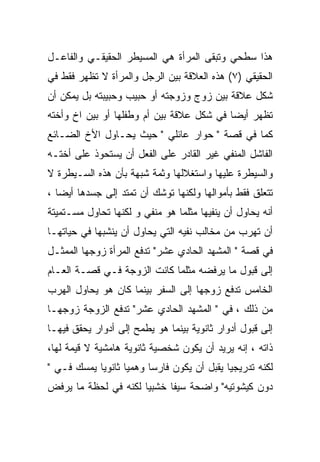 ‫ﻫﺫﺍ ﺴﻁﺤﻲ ﻭﺘﺒﻘﻰ ﺍﻟﻤﺭﺃﺓ ﻫﻲ ﺍﻟﻤﺴﻴﻁﺭ ﺍﻟﺤﻘﻴﻘـﻲ ﻭﺍﻟﻔﺎﻋـل‬
‫ﺍﻟﺤﻘﻴﻘﻲ )٧( ﻫﺫﻩ ﺍﻟﻌﻼﻗﺔ ﺒﻴﻥ ﺍﻟﺭﺠل ﻭﺍﻟﻤﺭﺃﺓ ﻻ ﺘﻅﻬﺭ ﻓﻘﻁ ﻓﻲ‬
‫ﺸﻜل ﻋﻼﻗﺔ ﺒﻴﻥ ﺯﻭﺝ ﻭﺯﻭﺠﺘﻪ ﺃﻭ ﺤﺒﻴﺏ ﻭﺤﺒﻴﺒﺘﻪ ﺒل ﻴﻤﻜﻥ ﺃﻥ‬
‫ﺘﻅﻬﺭ ﺃﻴﻀﺎ ﻓﻲ ﺸﻜل ﻋﻼﻗﺔ ﺒﻴﻥ ﺃﻡ ﻭﻁﻔﻠﻬﺎ ﺃﻭ ﺒﻴﻥ ﺍﺥ ﻭﺃﺨﺘﻪ‬
‫ﻜﻤﺎ ﻓﻲ ﻗﺼﺔ " ﺤﻭﺍﺭ ﻋﺎﺌﻠﻲ " ﺤﻴﺙ ﻴﺤـﺎﻭل ﺍﻷﺥ ﺍﻟﻀـﺎﺌﻊ‬
‫ﺍﻟﻔﺎﺸل ﺍﻟﻤﻨﻔﻲ ﻏﻴﺭ ﺍﻟﻘﺎﺩﺭ ﻋﻠﻰ ﺍﻟﻔﻌل ﺃﻥ ﻴﺴﺘﺤﻭﺫ ﻋﻠﻰ ﺃﺨﺘـﻪ‬
‫ﻭﺍﻟﺴﻴﻁﺭﺓ ﻋﻠﻴﻬﺎ ﻭﺍﺴﺘﻐﻼﻟﻬﺎ ﻭﺜﻤﺔ ﺸﺒﻬﺔ ﺒﺄﻥ ﻫﺫﻩ ﺍﻟﺴـﻴﻁﺭﺓ ﻻ‬
‫ﺘﺘﻌﻠﻕ ﻓﻘﻁ ﺒﺄﻤﻭﺍﻟﻬﺎ ﻭﻟﻜﻨﻬﺎ ﺘﻭﺸﻙ ﺃﻥ ﺘﻤﺘﺩ ﺇﻟﻰ ﺠﺴﺩﻫﺎ ﺃﻴﻀﺎ ،‬
‫ﺃﻨﻪ ﻴﺤﺎﻭل ﺃﻥ ﻴﻨﻔﻴﻬﺎ ﻤﺜﻠﻤﺎ ﻫﻭ ﻤﻨﻔﻲ ﻭ ﻟﻜﻨﻬﺎ ﺘﺤﺎﻭل ﻤﺴـﺘﻤﻴﺘﺔ‬
‫ﺃﻥ ﺘﻬﺭﺏ ﻤﻥ ﻤﺨﺎﻟﺏ ﻨﻔﻴﻪ ﺍﻟﺘﻲ ﻴﺤﺎﻭل ﺃﻥ ﻴﻨﺸﺒﻬﺎ ﻓﻲ ﺤﻴﺎﺘﻬـﺎ‬
‫ﻓﻲ ﻗﺼﺔ " ﺍﻟﻤﺸﻬﺩ ﺍﻟﺤﺎﺩﻱ ﻋﺸﺭ" ﺘﺩﻓﻊ ﺍﻟﻤﺭﺃﺓ ﺯﻭﺠﻬﺎ ﺍﻟﻤﻤﺜـل‬
‫ﺇﻟﻰ ﻗﺒﻭل ﻤﺎ ﻴﺭﻓﻀﻪ ﻤﺜﻠﻤﺎ ﻜﺎﻨﺕ ﺍﻟﺯﻭﺠﺔ ﻓـﻲ ﻗﺼـﺔ ﺍﻟﻌـﺎﻡ‬
‫ﺍﻟﺨﺎﻤﺱ ﺘﺩﻓﻊ ﺯﻭﺠﻬﺎ ﺇﻟﻰ ﺍﻟﺴﻔﺭ ﺒﻴﻨﻤﺎ ﻜﺎﻥ ﻫﻭ ﻴﺤﺎﻭل ﺍﻟﻬﺭﺏ‬
‫ﻤﻥ ﺫﻟﻙ ، ﻓﻲ " ﺍﻟﻤﺸﻬﺩ ﺍﻟﺤﺎﺩﻱ ﻋﺸﺭ" ﺘﺩﻓﻊ ﺍﻟﺯﻭﺠﺔ ﺯﻭﺠﻬـﺎ‬
‫ﺇﻟﻰ ﻗﺒﻭل ﺃﺩﻭﺍﺭ ﺜﺎﻨﻭﻴﺔ ﺒﻴﻨﻤﺎ ﻫﻭ ﻴﻁﻤﺢ ﺇﻟﻰ ﺃﺩﻭﺍﺭ ﻴﺤﻘﻕ ﻓﻴﻬـﺎ‬
‫ﺫﺍﺘﻪ ، ﺇﻨﻪ ﻴﺭﻴﺩ ﺃﻥ ﻴﻜﻭﻥ ﺸﺨﺼﻴﺔ ﺜﺎﻨﻭﻴﺔ ﻫﺎﻤﺸﻴﺔ ﻻ ﻗﻴﻤﺔ ﻟﻬﺎ،‬
‫ﻟﻜﻨﻪ ﺘﺩﺭﻴﺠﻴﺎ ﻴﻘﺒل ﺃﻥ ﻴﻜﻭﻥ ﻓﺎﺭﺴﺎ ﻭﻫﻤﻴﺎ ﺜﺎﻨﻭﻴﺎ ﻴﻤﺴﻙ ﻓـﻲ "‬
            ‫‪‬‬      ‫‪‬‬     ‫‪‬‬
‫ﺩﻭﻥ ﻜﻴﺸﻭﺘﻴﻪ" ﻭﺍﻀﺤﺔ ﺴﻴﻔﺎ ﺨﺸﺒﻴﺎ ﻟﻜﻨﻪ ﻓﻲ ﻟﺤﻅﺔ ﻤﺎ ﻴﺭﻓﺽ‬
 